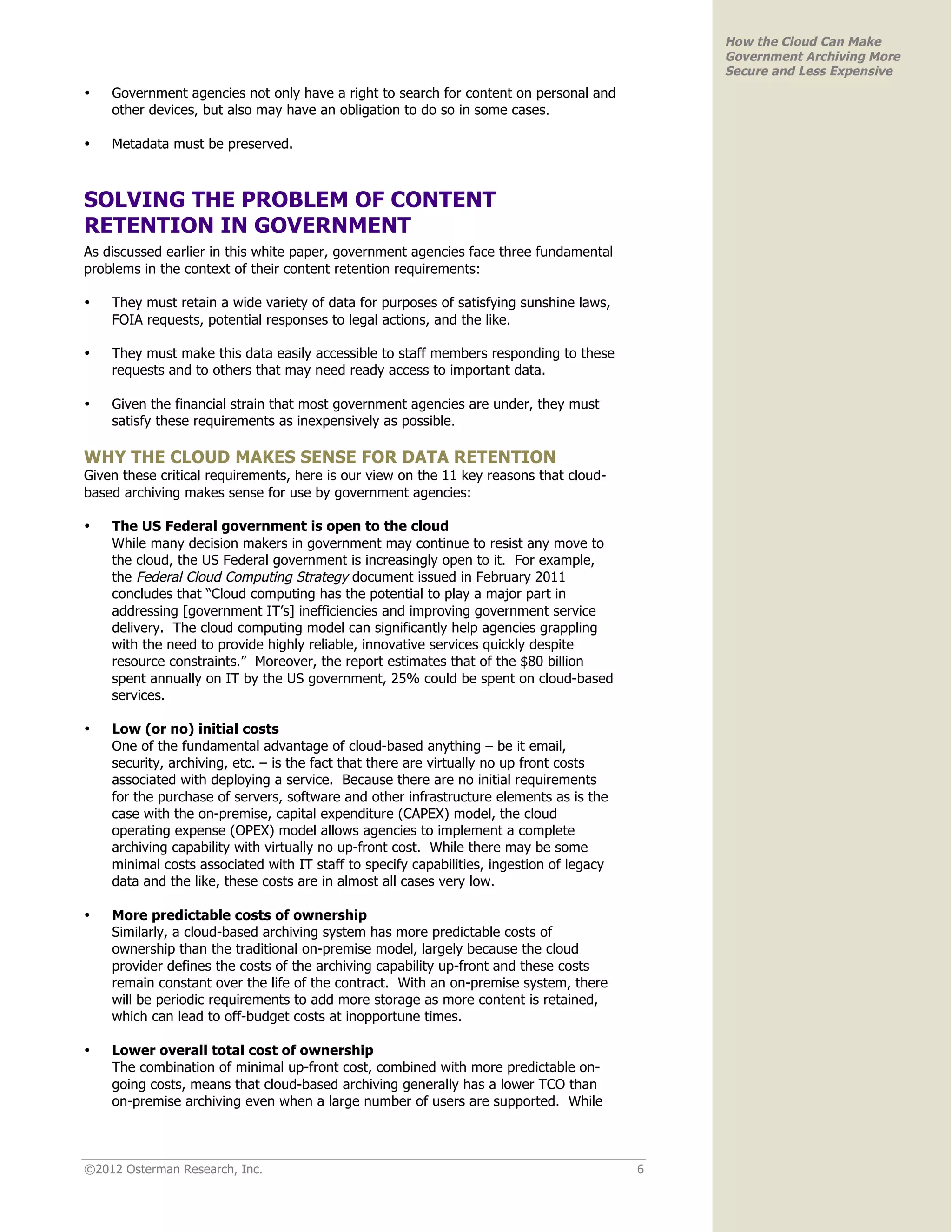 How the Cloud Can Make
                                                                                              Government Archiving More
                                                                                              Secure and Less Expensive
•   Government agencies not only have a right to search for content on personal and
    other devices, but also may have an obligation to do so in some cases.

•   Metadata must be preserved.



SOLVING THE PROBLEM OF CONTENT
RETENTION IN GOVERNMENT
As discussed earlier in this white paper, government agencies face three fundamental
problems in the context of their content retention requirements:

•   They must retain a wide variety of data for purposes of satisfying sunshine laws,
    FOIA requests, potential responses to legal actions, and the like.

•   They must make this data easily accessible to staff members responding to these
    requests and to others that may need ready access to important data.

•   Given the financial strain that most government agencies are under, they must
    satisfy these requirements as inexpensively as possible.

WHY THE CLOUD MAKES SENSE FOR DATA RETENTION
Given these critical requirements, here is our view on the 11 key reasons that cloud-
based archiving makes sense for use by government agencies:

•   The US Federal government is open to the cloud
    While many decision makers in government may continue to resist any move to
    the cloud, the US Federal government is increasingly open to it. For example,
    the Federal Cloud Computing Strategy document issued in February 2011
    concludes that “Cloud computing has the potential to play a major part in
    addressing [government IT’s] inefficiencies and improving government service
    delivery. The cloud computing model can significantly help agencies grappling
    with the need to provide highly reliable, innovative services quickly despite
    resource constraints.” Moreover, the report estimates that of the $80 billion
    spent annually on IT by the US government, 25% could be spent on cloud-based
    services.

•   Low (or no) initial costs
    One of the fundamental advantage of cloud-based anything – be it email,
    security, archiving, etc. – is the fact that there are virtually no up front costs
    associated with deploying a service. Because there are no initial requirements
    for the purchase of servers, software and other infrastructure elements as is the
    case with the on-premise, capital expenditure (CAPEX) model, the cloud
    operating expense (OPEX) model allows agencies to implement a complete
    archiving capability with virtually no up-front cost. While there may be some
    minimal costs associated with IT staff to specify capabilities, ingestion of legacy
    data and the like, these costs are in almost all cases very low.

•   More predictable costs of ownership
    Similarly, a cloud-based archiving system has more predictable costs of
    ownership than the traditional on-premise model, largely because the cloud
    provider defines the costs of the archiving capability up-front and these costs
    remain constant over the life of the contract. With an on-premise system, there
    will be periodic requirements to add more storage as more content is retained,
    which can lead to off-budget costs at inopportune times.

•   Lower overall total cost of ownership
    The combination of minimal up-front cost, combined with more predictable on-
    going costs, means that cloud-based archiving generally has a lower TCO than
    on-premise archiving even when a large number of users are supported. While



©2012 Osterman Research, Inc.                                                             6
 