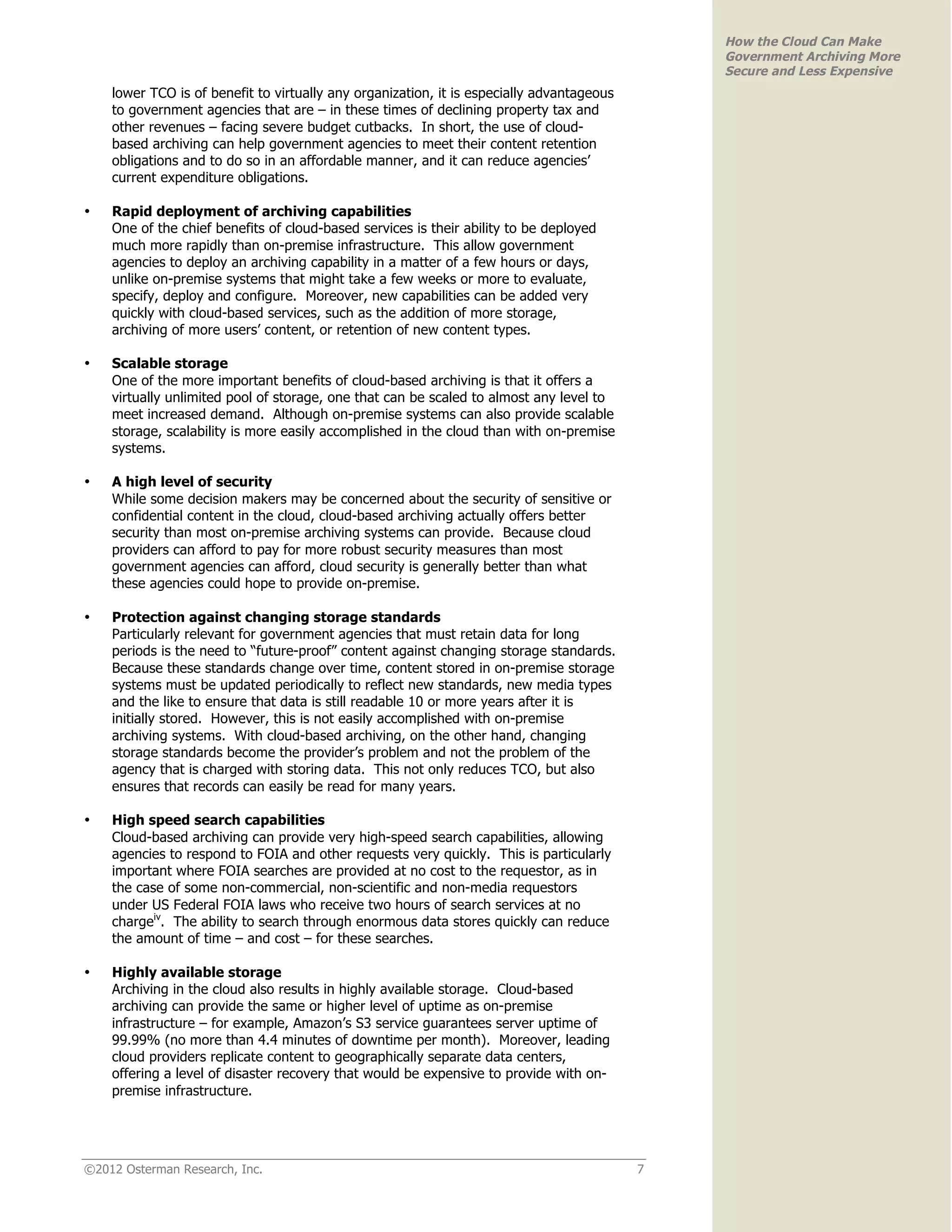 How the Cloud Can Make
                                                                                               Government Archiving More
                                                                                               Secure and Less Expensive
    lower TCO is of benefit to virtually any organization, it is especially advantageous
    to government agencies that are – in these times of declining property tax and
    other revenues – facing severe budget cutbacks. In short, the use of cloud-
    based archiving can help government agencies to meet their content retention
    obligations and to do so in an affordable manner, and it can reduce agencies’
    current expenditure obligations.

•   Rapid deployment of archiving capabilities
    One of the chief benefits of cloud-based services is their ability to be deployed
    much more rapidly than on-premise infrastructure. This allow government
    agencies to deploy an archiving capability in a matter of a few hours or days,
    unlike on-premise systems that might take a few weeks or more to evaluate,
    specify, deploy and configure. Moreover, new capabilities can be added very
    quickly with cloud-based services, such as the addition of more storage,
    archiving of more users’ content, or retention of new content types.

•   Scalable storage
    One of the more important benefits of cloud-based archiving is that it offers a
    virtually unlimited pool of storage, one that can be scaled to almost any level to
    meet increased demand. Although on-premise systems can also provide scalable
    storage, scalability is more easily accomplished in the cloud than with on-premise
    systems.

•   A high level of security
    While some decision makers may be concerned about the security of sensitive or
    confidential content in the cloud, cloud-based archiving actually offers better
    security than most on-premise archiving systems can provide. Because cloud
    providers can afford to pay for more robust security measures than most
    government agencies can afford, cloud security is generally better than what
    these agencies could hope to provide on-premise.

•   Protection against changing storage standards
    Particularly relevant for government agencies that must retain data for long
    periods is the need to “future-proof” content against changing storage standards.
    Because these standards change over time, content stored in on-premise storage
    systems must be updated periodically to reflect new standards, new media types
    and the like to ensure that data is still readable 10 or more years after it is
    initially stored. However, this is not easily accomplished with on-premise
    archiving systems. With cloud-based archiving, on the other hand, changing
    storage standards become the provider’s problem and not the problem of the
    agency that is charged with storing data. This not only reduces TCO, but also
    ensures that records can easily be read for many years.

•   High speed search capabilities
    Cloud-based archiving can provide very high-speed search capabilities, allowing
    agencies to respond to FOIA and other requests very quickly. This is particularly
    important where FOIA searches are provided at no cost to the requestor, as in
    the case of some non-commercial, non-scientific and non-media requestors
    under US Federal FOIA laws who receive two hours of search services at no
    chargeiv. The ability to search through enormous data stores quickly can reduce
    the amount of time – and cost – for these searches.

•   Highly available storage
    Archiving in the cloud also results in highly available storage. Cloud-based
    archiving can provide the same or higher level of uptime as on-premise
    infrastructure – for example, Amazon’s S3 service guarantees server uptime of
    99.99% (no more than 4.4 minutes of downtime per month). Moreover, leading
    cloud providers replicate content to geographically separate data centers,
    offering a level of disaster recovery that would be expensive to provide with on-
    premise infrastructure.




©2012 Osterman Research, Inc.                                                              7
 