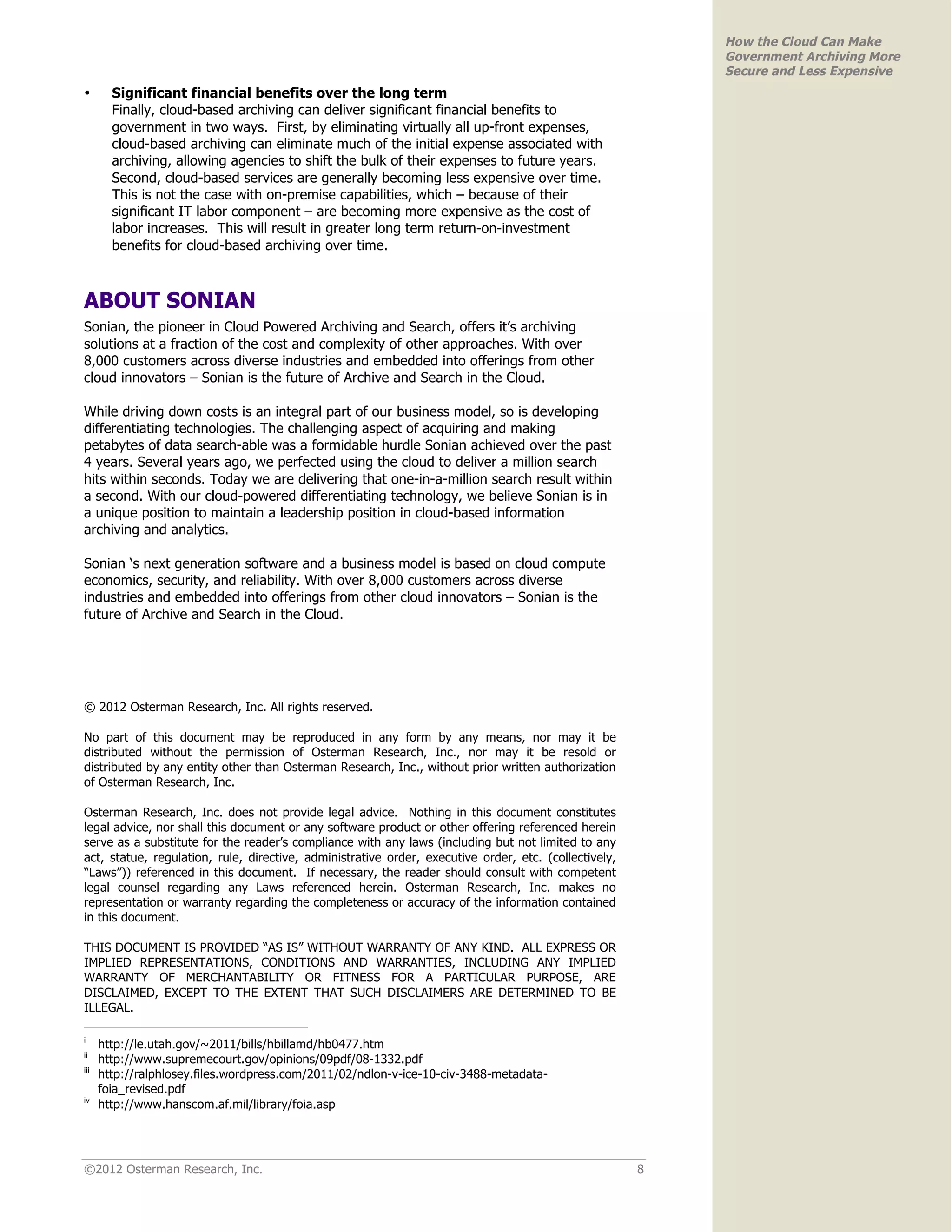How the Cloud Can Make
                                                                                                           Government Archiving More
                                                                                                           Secure and Less Expensive
•       Significant financial benefits over the long term
        Finally, cloud-based archiving can deliver significant financial benefits to
        government in two ways. First, by eliminating virtually all up-front expenses,
        cloud-based archiving can eliminate much of the initial expense associated with
        archiving, allowing agencies to shift the bulk of their expenses to future years.
        Second, cloud-based services are generally becoming less expensive over time.
        This is not the case with on-premise capabilities, which – because of their
        significant IT labor component – are becoming more expensive as the cost of
        labor increases. This will result in greater long term return-on-investment
        benefits for cloud-based archiving over time.



ABOUT SONIAN
Sonian, the pioneer in Cloud Powered Archiving and Search, offers it’s archiving
solutions at a fraction of the cost and complexity of other approaches. With over
8,000 customers across diverse industries and embedded into offerings from other
cloud innovators – Sonian is the future of Archive and Search in the Cloud.

While driving down costs is an integral part of our business model, so is developing
differentiating technologies. The challenging aspect of acquiring and making
petabytes of data search-able was a formidable hurdle Sonian achieved over the past
4 years. Several years ago, we perfected using the cloud to deliver a million search
hits within seconds. Today we are delivering that one-in-a-million search result within
a second. With our cloud-powered differentiating technology, we believe Sonian is in
a unique position to maintain a leadership position in cloud-based information
archiving and analytics.

Sonian ‘s next generation software and a business model is based on cloud compute
economics, security, and reliability. With over 8,000 customers across diverse
industries and embedded into offerings from other cloud innovators – Sonian is the
future of Archive and Search in the Cloud.




© 2012 Osterman Research, Inc. All rights reserved.

No part of this document may be reproduced in any form by any means, nor may it be
distributed without the permission of Osterman Research, Inc., nor may it be resold or
distributed by any entity other than Osterman Research, Inc., without prior written authorization
of Osterman Research, Inc.

Osterman Research, Inc. does not provide legal advice. Nothing in this document constitutes
legal advice, nor shall this document or any software product or other offering referenced herein
serve as a substitute for the reader’s compliance with any laws (including but not limited to any
act, statue, regulation, rule, directive, administrative order, executive order, etc. (collectively,
“Laws”)) referenced in this document. If necessary, the reader should consult with competent
legal counsel regarding any Laws referenced herein. Osterman Research, Inc. makes no
representation or warranty regarding the completeness or accuracy of the information contained
in this document.

THIS DOCUMENT IS PROVIDED “AS IS” WITHOUT WARRANTY OF ANY KIND. ALL EXPRESS OR
IMPLIED REPRESENTATIONS, CONDITIONS AND WARRANTIES, INCLUDING ANY IMPLIED
WARRANTY OF MERCHANTABILITY OR FITNESS FOR A PARTICULAR PURPOSE, ARE
DISCLAIMED, EXCEPT TO THE EXTENT THAT SUCH DISCLAIMERS ARE DETERMINED TO BE
ILLEGAL.

i
      http://le.utah.gov/~2011/bills/hbillamd/hb0477.htm
ii
      http://www.supremecourt.gov/opinions/09pdf/08-1332.pdf
iii
      http://ralphlosey.files.wordpress.com/2011/02/ndlon-v-ice-10-civ-3488-metadata-
      foia_revised.pdf
iv
      http://www.hanscom.af.mil/library/foia.asp




©2012 Osterman Research, Inc.                                                                          8
 