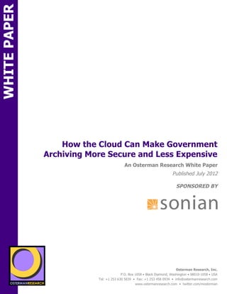 WHITE PAPER




                         How the Cloud Can Make Government
                     Archiving More Secure and Less Expensive
ON                                                An Osterman Research White Paper
                                                                               Published July 2012

                                                                                  SPONSORED BY




                 sponsored by
          SPON




                   sponsored by
                                                                                  Osterman Research, Inc.
                                                P.O. Box 1058 • Black Diamond, Washington • 98010-1058 • USA
                                  Tel: +1 253 630 5839 • Fax: +1 253 458 0934 • info@ostermanresearch.com
                                                         www.ostermanresearch.com • twitter.com/mosterman
 