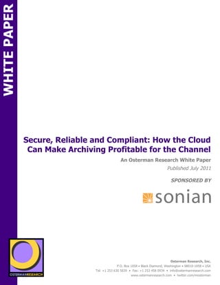 WHITE PAPER




              Secure, Reliable and Compliant: How the Cloud
               Can Make Archiving Profitable for the Channel
N                                                 An Osterman Research White Paper
                                                                               Published July 2011

                                                                                  SPONSORED BY




                 sponsored by
          SPON




                   sponsored by
                                                                                  Osterman Research, Inc.
                                                P.O. Box 1058 • Black Diamond, Washington • 98010-1058 • USA
                                  Tel: +1 253 630 5839 • Fax: +1 253 458 0934 • info@ostermanresearch.com
                                                         www.ostermanresearch.com • twitter.com/mosterman
 