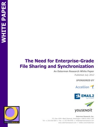 WHITE PAPER




                       The Need for Enterprise-Grade
                    File Sharing and Synchronization
ON                                                         An Osterman Research White Paper
                                                                                        Published July 2012

                                                                                           SPONSORED BY
                                sponsored by            sponsored by


                                                       sponsored by


                                                        sponsored by
          SPON




                 sponsored by
                                                                                           Osterman Research, Inc.
                                                         P.O. Box 1058 • Black Diamond, Washington • 98010-1058 • USA
                                           Tel: +1 253 630 5839 • Fax: +1 253 458 0934 • info@ostermanresearch.com
                                                                  www.ostermanresearch.com • twitter.com/mosterman
 