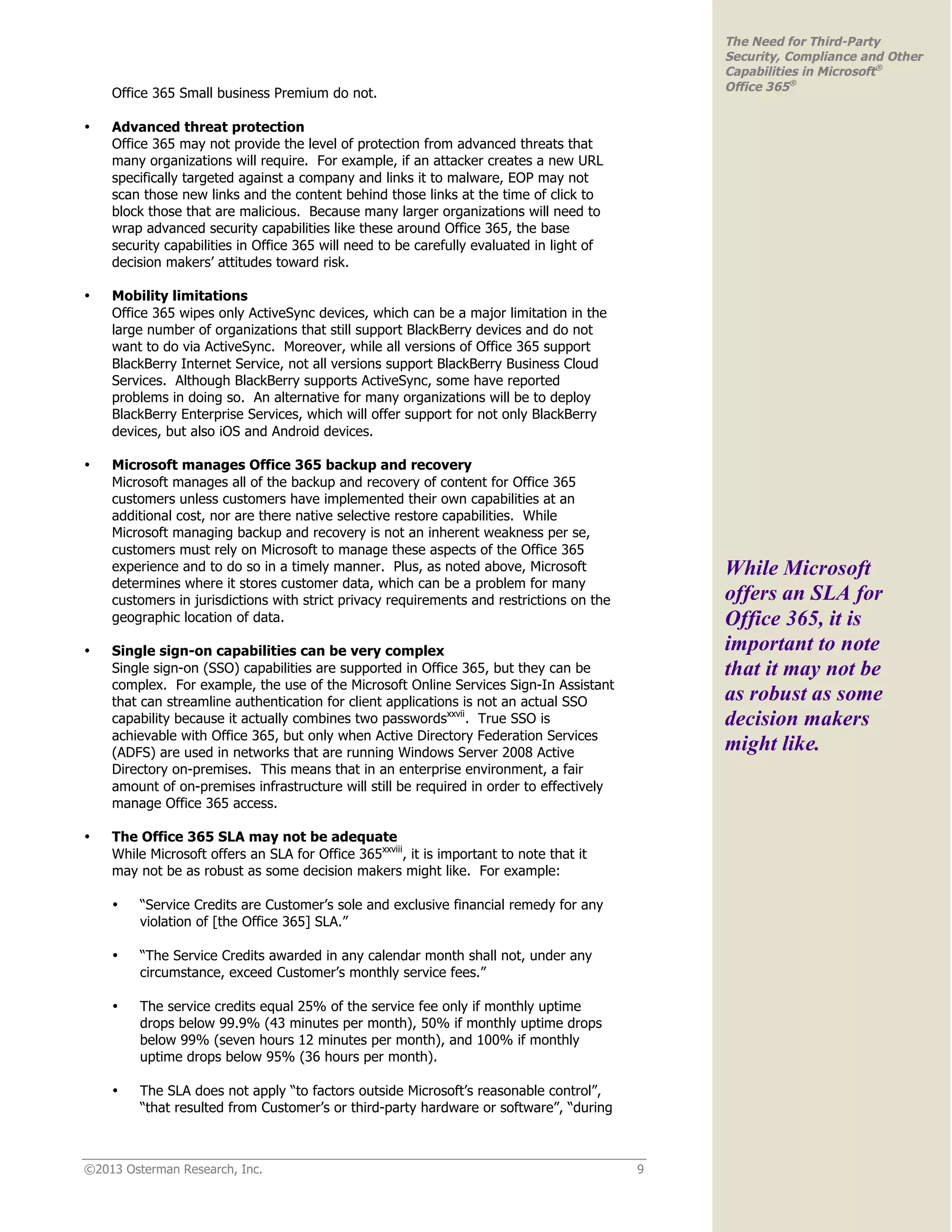 ©2013 Osterman Research, Inc. 9
The Need for Third-Party
Security, Compliance and Other
Capabilities in Microsoft®
Office 365®
Office 365 Small business Premium do not.
• Advanced threat protection
Office 365 may not provide the level of protection from advanced threats that
many organizations will require. For example, if an attacker creates a new URL
specifically targeted against a company and links it to malware, EOP may not
scan those new links and the content behind those links at the time of click to
block those that are malicious. Because many larger organizations will need to
wrap advanced security capabilities like these around Office 365, the base
security capabilities in Office 365 will need to be carefully evaluated in light of
decision makers’ attitudes toward risk.
• Mobility limitations
Office 365 wipes only ActiveSync devices, which can be a major limitation in the
large number of organizations that still support BlackBerry devices and do not
want to do via ActiveSync. Moreover, while all versions of Office 365 support
BlackBerry Internet Service, not all versions support BlackBerry Business Cloud
Services. Although BlackBerry supports ActiveSync, some have reported
problems in doing so. An alternative for many organizations will be to deploy
BlackBerry Enterprise Services, which will offer support for not only BlackBerry
devices, but also iOS and Android devices.
• Microsoft manages Office 365 backup and recovery
Microsoft manages all of the backup and recovery of content for Office 365
customers unless customers have implemented their own capabilities at an
additional cost, nor are there native selective restore capabilities. While
Microsoft managing backup and recovery is not an inherent weakness per se,
customers must rely on Microsoft to manage these aspects of the Office 365
experience and to do so in a timely manner. Plus, as noted above, Microsoft
determines where it stores customer data, which can be a problem for many
customers in jurisdictions with strict privacy requirements and restrictions on the
geographic location of data.
• Single sign-on capabilities can be very complex
Single sign-on (SSO) capabilities are supported in Office 365, but they can be
complex. For example, the use of the Microsoft Online Services Sign-In Assistant
that can streamline authentication for client applications is not an actual SSO
capability because it actually combines two passwordsxxvii
. True SSO is
achievable with Office 365, but only when Active Directory Federation Services
(ADFS) are used in networks that are running Windows Server 2008 Active
Directory on-premises. This means that in an enterprise environment, a fair
amount of on-premises infrastructure will still be required in order to effectively
manage Office 365 access.
• The Office 365 SLA may not be adequate
While Microsoft offers an SLA for Office 365xxviii
, it is important to note that it
may not be as robust as some decision makers might like. For example:
• “Service Credits are Customer’s sole and exclusive financial remedy for any
violation of [the Office 365] SLA.”
• “The Service Credits awarded in any calendar month shall not, under any
circumstance, exceed Customer’s monthly service fees.”
• The service credits equal 25% of the service fee only if monthly uptime
drops below 99.9% (43 minutes per month), 50% if monthly uptime drops
below 99% (seven hours 12 minutes per month), and 100% if monthly
uptime drops below 95% (36 hours per month).
• The SLA does not apply “to factors outside Microsoft’s reasonable control”,
“that resulted from Customer’s or third-party hardware or software”, “during
While Microsoft
offers an SLA for
Office 365, it is
important to note
that it may not be
as robust as some
decision makers
might like.
 