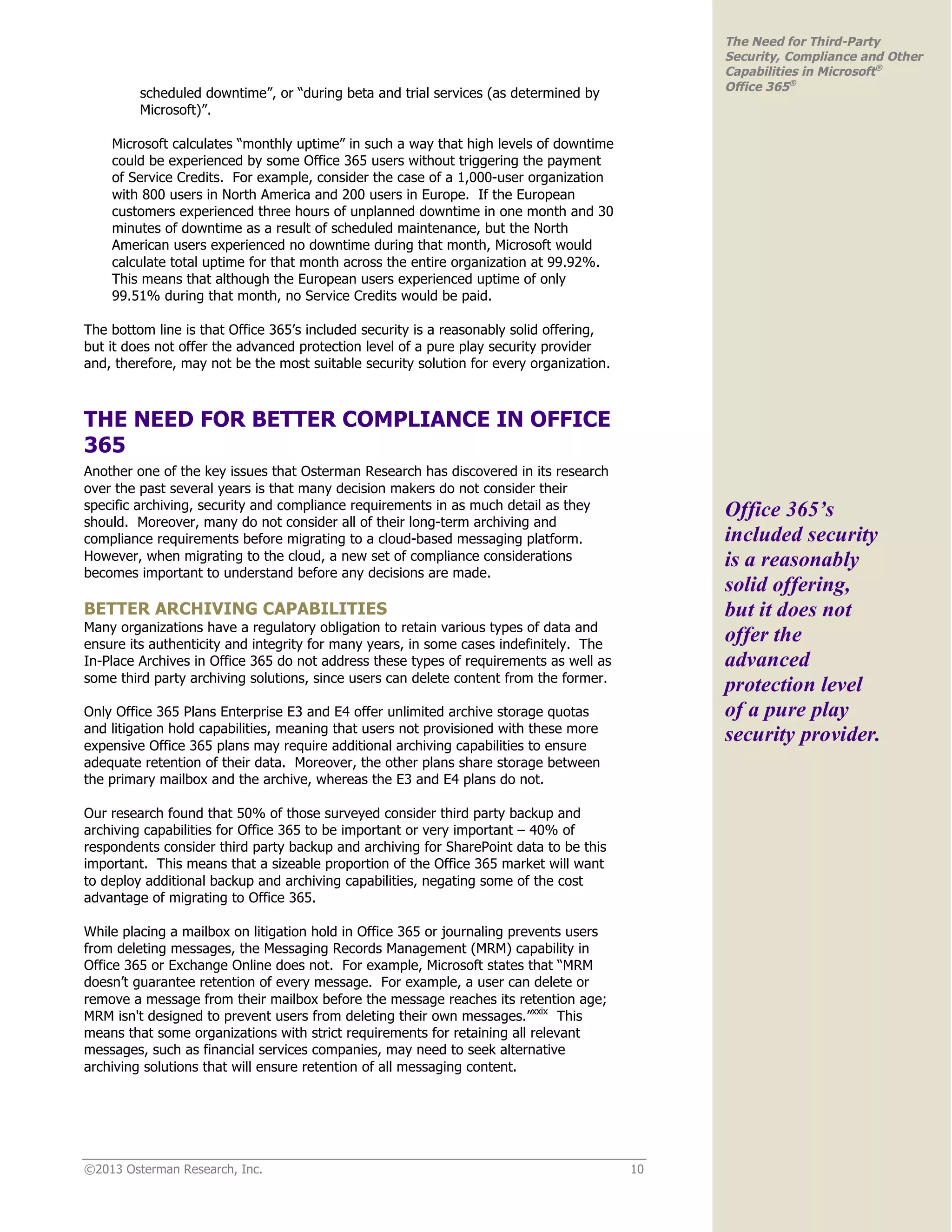 ©2013 Osterman Research, Inc. 10
The Need for Third-Party
Security, Compliance and Other
Capabilities in Microsoft®
Office 365®
scheduled downtime”, or “during beta and trial services (as determined by
Microsoft)”.
Microsoft calculates “monthly uptime” in such a way that high levels of downtime
could be experienced by some Office 365 users without triggering the payment
of Service Credits. For example, consider the case of a 1,000-user organization
with 800 users in North America and 200 users in Europe. If the European
customers experienced three hours of unplanned downtime in one month and 30
minutes of downtime as a result of scheduled maintenance, but the North
American users experienced no downtime during that month, Microsoft would
calculate total uptime for that month across the entire organization at 99.92%.
This means that although the European users experienced uptime of only
99.51% during that month, no Service Credits would be paid.
The bottom line is that Office 365’s included security is a reasonably solid offering,
but it does not offer the advanced protection level of a pure play security provider
and, therefore, may not be the most suitable security solution for every organization.
THE NEED FOR BETTER COMPLIANCE IN OFFICE
365
Another one of the key issues that Osterman Research has discovered in its research
over the past several years is that many decision makers do not consider their
specific archiving, security and compliance requirements in as much detail as they
should. Moreover, many do not consider all of their long-term archiving and
compliance requirements before migrating to a cloud-based messaging platform.
However, when migrating to the cloud, a new set of compliance considerations
becomes important to understand before any decisions are made.
BETTER ARCHIVING CAPABILITIES
Many organizations have a regulatory obligation to retain various types of data and
ensure its authenticity and integrity for many years, in some cases indefinitely. The
In-Place Archives in Office 365 do not address these types of requirements as well as
some third party archiving solutions, since users can delete content from the former.
Only Office 365 Plans Enterprise E3 and E4 offer unlimited archive storage quotas
and litigation hold capabilities, meaning that users not provisioned with these more
expensive Office 365 plans may require additional archiving capabilities to ensure
adequate retention of their data. Moreover, the other plans share storage between
the primary mailbox and the archive, whereas the E3 and E4 plans do not.
Our research found that 50% of those surveyed consider third party backup and
archiving capabilities for Office 365 to be important or very important – 40% of
respondents consider third party backup and archiving for SharePoint data to be this
important. This means that a sizeable proportion of the Office 365 market will want
to deploy additional backup and archiving capabilities, negating some of the cost
advantage of migrating to Office 365.
While placing a mailbox on litigation hold in Office 365 or journaling prevents users
from deleting messages, the Messaging Records Management (MRM) capability in
Office 365 or Exchange Online does not. For example, Microsoft states that “MRM
doesn’t guarantee retention of every message. For example, a user can delete or
remove a message from their mailbox before the message reaches its retention age;
MRM isn't designed to prevent users from deleting their own messages.”xxix
This
means that some organizations with strict requirements for retaining all relevant
messages, such as financial services companies, may need to seek alternative
archiving solutions that will ensure retention of all messaging content.
Office 365’s
included security
is a reasonably
solid offering,
but it does not
offer the
advanced
protection level
of a pure play
security provider.
 