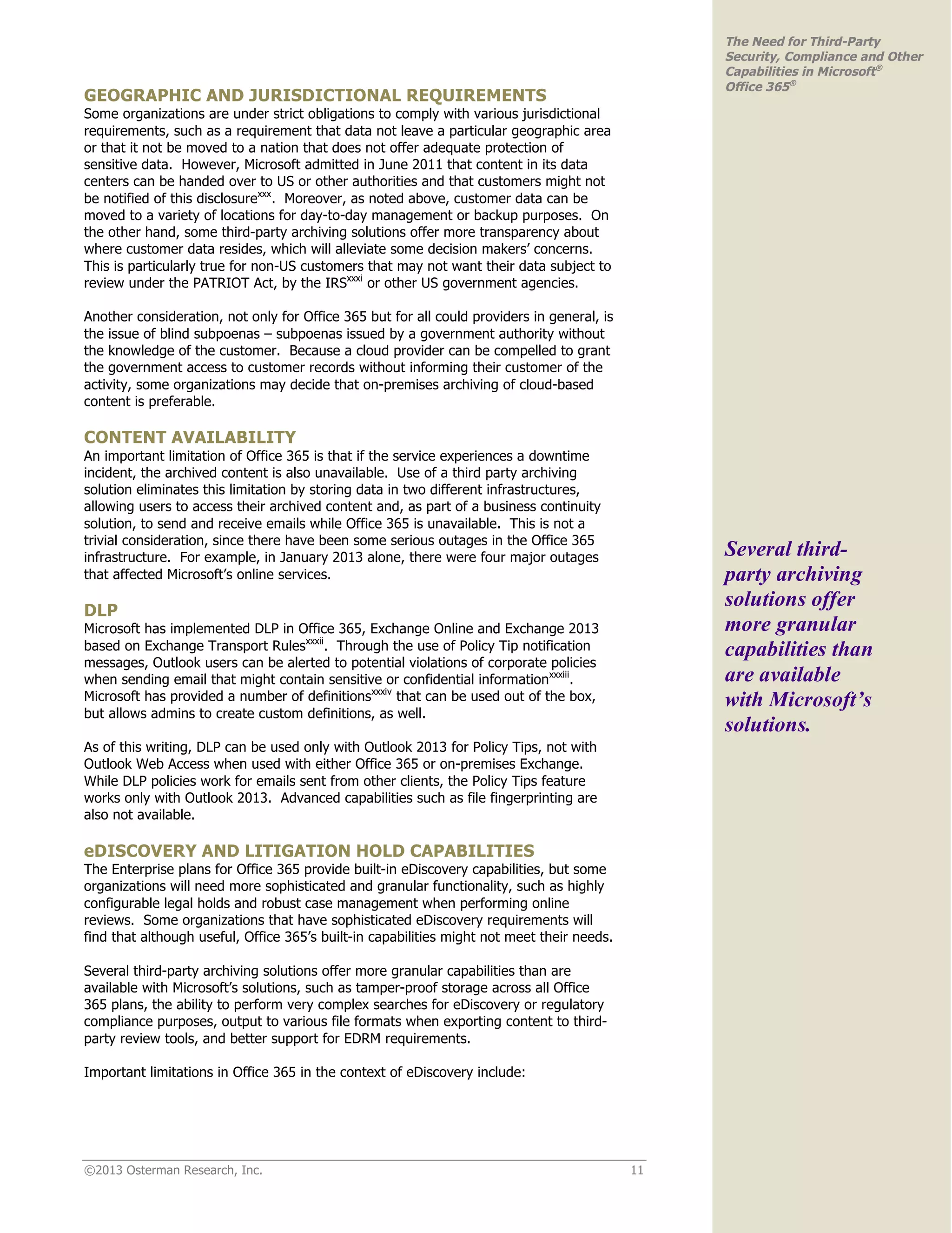 ©2013 Osterman Research, Inc. 11
The Need for Third-Party
Security, Compliance and Other
Capabilities in Microsoft®
Office 365®
GEOGRAPHIC AND JURISDICTIONAL REQUIREMENTS
Some organizations are under strict obligations to comply with various jurisdictional
requirements, such as a requirement that data not leave a particular geographic area
or that it not be moved to a nation that does not offer adequate protection of
sensitive data. However, Microsoft admitted in June 2011 that content in its data
centers can be handed over to US or other authorities and that customers might not
be notified of this disclosurexxx
. Moreover, as noted above, customer data can be
moved to a variety of locations for day-to-day management or backup purposes. On
the other hand, some third-party archiving solutions offer more transparency about
where customer data resides, which will alleviate some decision makers’ concerns.
This is particularly true for non-US customers that may not want their data subject to
review under the PATRIOT Act, by the IRSxxxi
or other US government agencies.
Another consideration, not only for Office 365 but for all could providers in general, is
the issue of blind subpoenas – subpoenas issued by a government authority without
the knowledge of the customer. Because a cloud provider can be compelled to grant
the government access to customer records without informing their customer of the
activity, some organizations may decide that on-premises archiving of cloud-based
content is preferable.
CONTENT AVAILABILITY
An important limitation of Office 365 is that if the service experiences a downtime
incident, the archived content is also unavailable. Use of a third party archiving
solution eliminates this limitation by storing data in two different infrastructures,
allowing users to access their archived content and, as part of a business continuity
solution, to send and receive emails while Office 365 is unavailable. This is not a
trivial consideration, since there have been some serious outages in the Office 365
infrastructure. For example, in January 2013 alone, there were four major outages
that affected Microsoft’s online services.
DLP
Microsoft has implemented DLP in Office 365, Exchange Online and Exchange 2013
based on Exchange Transport Rulesxxxii
. Through the use of Policy Tip notification
messages, Outlook users can be alerted to potential violations of corporate policies
when sending email that might contain sensitive or confidential informationxxxiii
.
Microsoft has provided a number of definitionsxxxiv
that can be used out of the box,
but allows admins to create custom definitions, as well.
As of this writing, DLP can be used only with Outlook 2013 for Policy Tips, not with
Outlook Web Access when used with either Office 365 or on-premises Exchange.
While DLP policies work for emails sent from other clients, the Policy Tips feature
works only with Outlook 2013. Advanced capabilities such as file fingerprinting are
also not available.
eDISCOVERY AND LITIGATION HOLD CAPABILITIES
The Enterprise plans for Office 365 provide built-in eDiscovery capabilities, but some
organizations will need more sophisticated and granular functionality, such as highly
configurable legal holds and robust case management when performing online
reviews. Some organizations that have sophisticated eDiscovery requirements will
find that although useful, Office 365’s built-in capabilities might not meet their needs.
Several third-party archiving solutions offer more granular capabilities than are
available with Microsoft’s solutions, such as tamper-proof storage across all Office
365 plans, the ability to perform very complex searches for eDiscovery or regulatory
compliance purposes, output to various file formats when exporting content to third-
party review tools, and better support for EDRM requirements.
Important limitations in Office 365 in the context of eDiscovery include:
Several third-
party archiving
solutions offer
more granular
capabilities than
are available
with Microsoft’s
solutions.
 