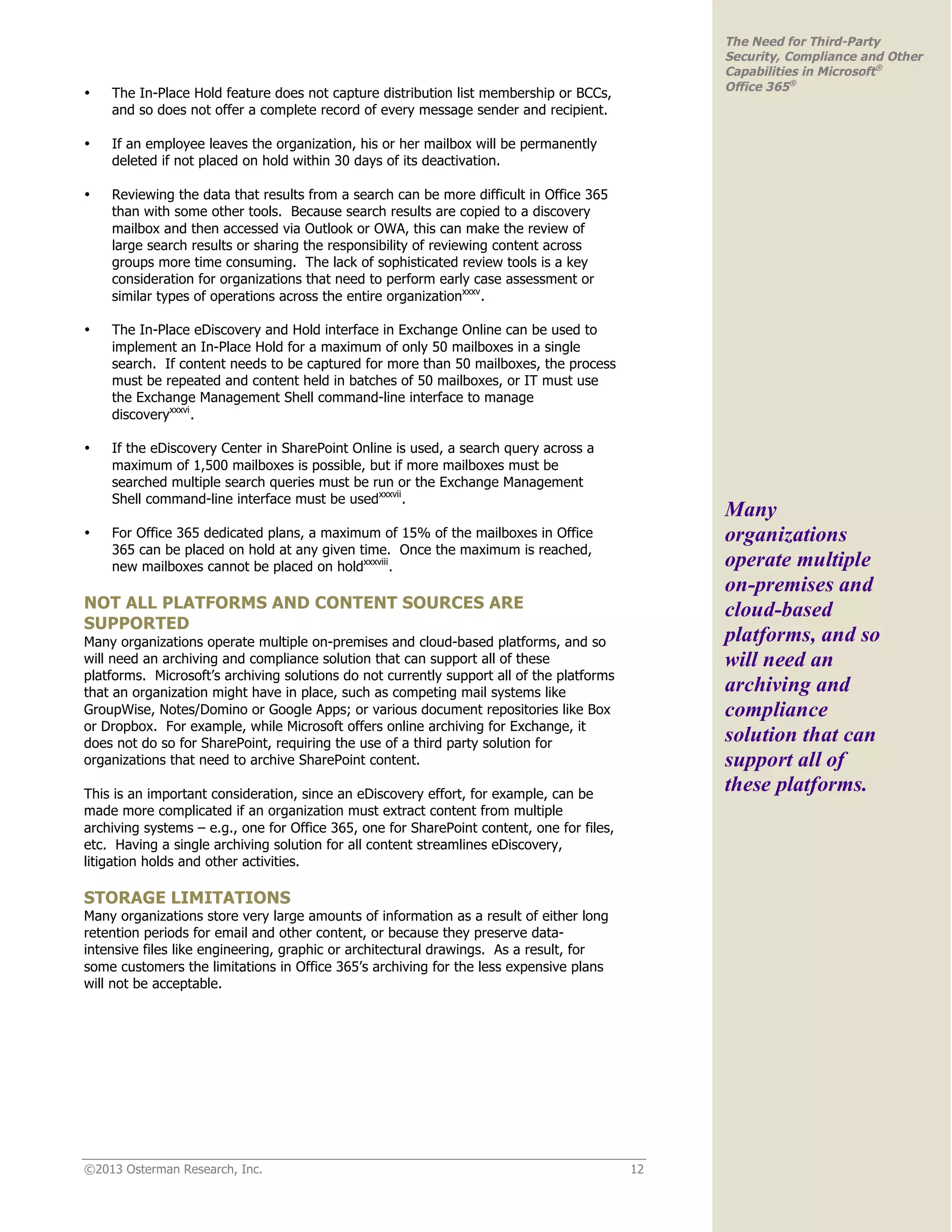 ©2013 Osterman Research, Inc. 12
The Need for Third-Party
Security, Compliance and Other
Capabilities in Microsoft®
Office 365®
• The In-Place Hold feature does not capture distribution list membership or BCCs,
and so does not offer a complete record of every message sender and recipient.
• If an employee leaves the organization, his or her mailbox will be permanently
deleted if not placed on hold within 30 days of its deactivation.
• Reviewing the data that results from a search can be more difficult in Office 365
than with some other tools. Because search results are copied to a discovery
mailbox and then accessed via Outlook or OWA, this can make the review of
large search results or sharing the responsibility of reviewing content across
groups more time consuming. The lack of sophisticated review tools is a key
consideration for organizations that need to perform early case assessment or
similar types of operations across the entire organizationxxxv
.
• The In-Place eDiscovery and Hold interface in Exchange Online can be used to
implement an In-Place Hold for a maximum of only 50 mailboxes in a single
search. If content needs to be captured for more than 50 mailboxes, the process
must be repeated and content held in batches of 50 mailboxes, or IT must use
the Exchange Management Shell command-line interface to manage
discoveryxxxvi
.
• If the eDiscovery Center in SharePoint Online is used, a search query across a
maximum of 1,500 mailboxes is possible, but if more mailboxes must be
searched multiple search queries must be run or the Exchange Management
Shell command-line interface must be usedxxxvii
.
• For Office 365 dedicated plans, a maximum of 15% of the mailboxes in Office
365 can be placed on hold at any given time. Once the maximum is reached,
new mailboxes cannot be placed on holdxxxviii
.
NOT ALL PLATFORMS AND CONTENT SOURCES ARE
SUPPORTED
Many organizations operate multiple on-premises and cloud-based platforms, and so
will need an archiving and compliance solution that can support all of these
platforms. Microsoft’s archiving solutions do not currently support all of the platforms
that an organization might have in place, such as competing mail systems like
GroupWise, Notes/Domino or Google Apps; or various document repositories like Box
or Dropbox. For example, while Microsoft offers online archiving for Exchange, it
does not do so for SharePoint, requiring the use of a third party solution for
organizations that need to archive SharePoint content.
This is an important consideration, since an eDiscovery effort, for example, can be
made more complicated if an organization must extract content from multiple
archiving systems – e.g., one for Office 365, one for SharePoint content, one for files,
etc. Having a single archiving solution for all content streamlines eDiscovery,
litigation holds and other activities.
STORAGE LIMITATIONS
Many organizations store very large amounts of information as a result of either long
retention periods for email and other content, or because they preserve data-
intensive files like engineering, graphic or architectural drawings. As a result, for
some customers the limitations in Office 365’s archiving for the less expensive plans
will not be acceptable.
Many
organizations
operate multiple
on-premises and
cloud-based
platforms, and so
will need an
archiving and
compliance
solution that can
support all of
these platforms.
 