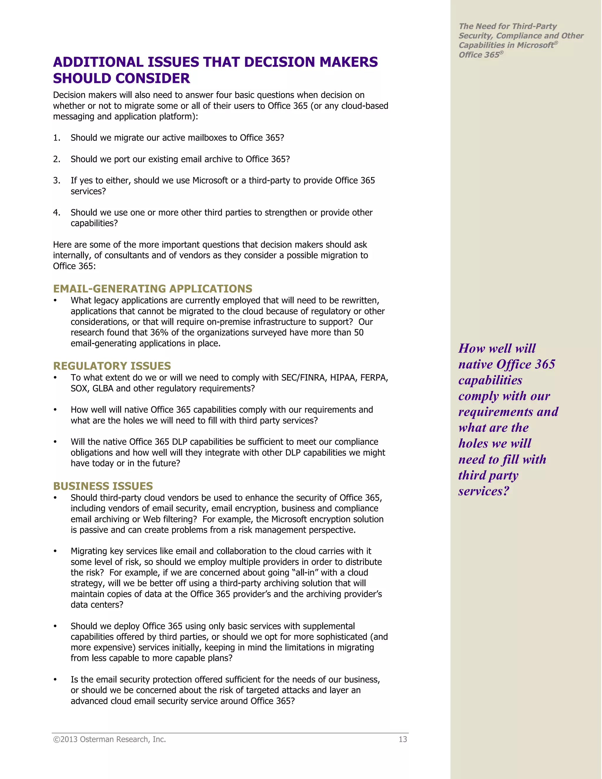 ©2013 Osterman Research, Inc. 13
The Need for Third-Party
Security, Compliance and Other
Capabilities in Microsoft®
Office 365®
ADDITIONAL ISSUES THAT DECISION MAKERS
SHOULD CONSIDER
Decision makers will also need to answer four basic questions when decision on
whether or not to migrate some or all of their users to Office 365 (or any cloud-based
messaging and application platform):
1. Should we migrate our active mailboxes to Office 365?
2. Should we port our existing email archive to Office 365?
3. If yes to either, should we use Microsoft or a third-party to provide Office 365
services?
4. Should we use one or more other third parties to strengthen or provide other
capabilities?
Here are some of the more important questions that decision makers should ask
internally, of consultants and of vendors as they consider a possible migration to
Office 365:
EMAIL-GENERATING APPLICATIONS
• What legacy applications are currently employed that will need to be rewritten,
applications that cannot be migrated to the cloud because of regulatory or other
considerations, or that will require on-premise infrastructure to support? Our
research found that 36% of the organizations surveyed have more than 50
email-generating applications in place.
REGULATORY ISSUES
• To what extent do we or will we need to comply with SEC/FINRA, HIPAA, FERPA,
SOX, GLBA and other regulatory requirements?
• How well will native Office 365 capabilities comply with our requirements and
what are the holes we will need to fill with third party services?
• Will the native Office 365 DLP capabilities be sufficient to meet our compliance
obligations and how well will they integrate with other DLP capabilities we might
have today or in the future?
BUSINESS ISSUES
• Should third-party cloud vendors be used to enhance the security of Office 365,
including vendors of email security, email encryption, business and compliance
email archiving or Web filtering? For example, the Microsoft encryption solution
is passive and can create problems from a risk management perspective.
• Migrating key services like email and collaboration to the cloud carries with it
some level of risk, so should we employ multiple providers in order to distribute
the risk? For example, if we are concerned about going “all-in” with a cloud
strategy, will we be better off using a third-party archiving solution that will
maintain copies of data at the Office 365 provider’s and the archiving provider’s
data centers?
• Should we deploy Office 365 using only basic services with supplemental
capabilities offered by third parties, or should we opt for more sophisticated (and
more expensive) services initially, keeping in mind the limitations in migrating
from less capable to more capable plans?
• Is the email security protection offered sufficient for the needs of our business,
or should we be concerned about the risk of targeted attacks and layer an
advanced cloud email security service around Office 365?
How well will
native Office 365
capabilities
comply with our
requirements and
what are the
holes we will
need to fill with
third party
services?
 