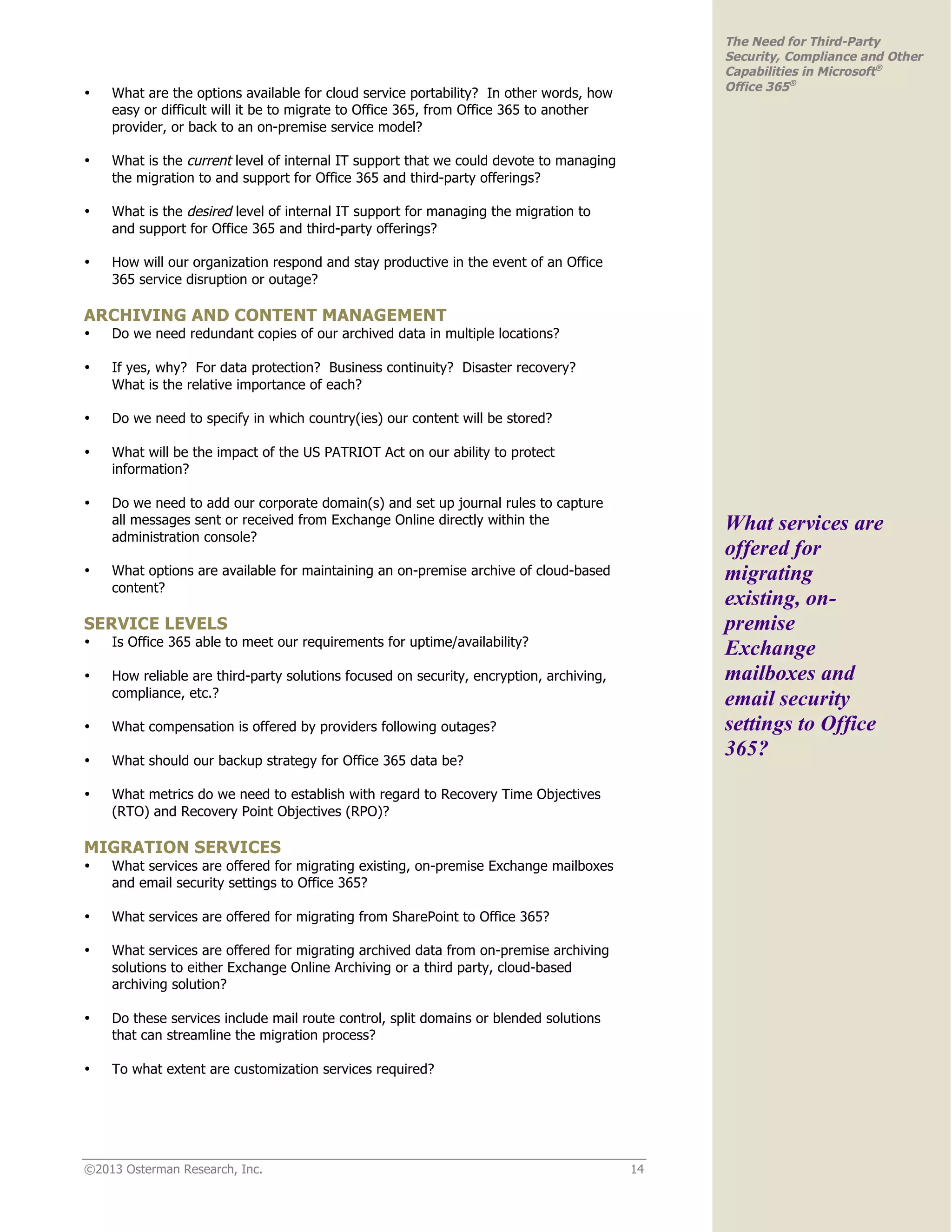 ©2013 Osterman Research, Inc. 14
The Need for Third-Party
Security, Compliance and Other
Capabilities in Microsoft®
Office 365®
• What are the options available for cloud service portability? In other words, how
easy or difficult will it be to migrate to Office 365, from Office 365 to another
provider, or back to an on-premise service model?
• What is the current level of internal IT support that we could devote to managing
the migration to and support for Office 365 and third-party offerings?
• What is the desired level of internal IT support for managing the migration to
and support for Office 365 and third-party offerings?
• How will our organization respond and stay productive in the event of an Office
365 service disruption or outage?
ARCHIVING AND CONTENT MANAGEMENT
• Do we need redundant copies of our archived data in multiple locations?
• If yes, why? For data protection? Business continuity? Disaster recovery?
What is the relative importance of each?
• Do we need to specify in which country(ies) our content will be stored?
• What will be the impact of the US PATRIOT Act on our ability to protect
information?
• Do we need to add our corporate domain(s) and set up journal rules to capture
all messages sent or received from Exchange Online directly within the
administration console?
• What options are available for maintaining an on-premise archive of cloud-based
content?
SERVICE LEVELS
• Is Office 365 able to meet our requirements for uptime/availability?
• How reliable are third-party solutions focused on security, encryption, archiving,
compliance, etc.?
• What compensation is offered by providers following outages?
• What should our backup strategy for Office 365 data be?
• What metrics do we need to establish with regard to Recovery Time Objectives
(RTO) and Recovery Point Objectives (RPO)?
MIGRATION SERVICES
• What services are offered for migrating existing, on-premise Exchange mailboxes
and email security settings to Office 365?
• What services are offered for migrating from SharePoint to Office 365?
• What services are offered for migrating archived data from on-premise archiving
solutions to either Exchange Online Archiving or a third party, cloud-based
archiving solution?
• Do these services include mail route control, split domains or blended solutions
that can streamline the migration process?
• To what extent are customization services required?
What services are
offered for
migrating
existing, on-
premise
Exchange
mailboxes and
email security
settings to Office
365?
 
