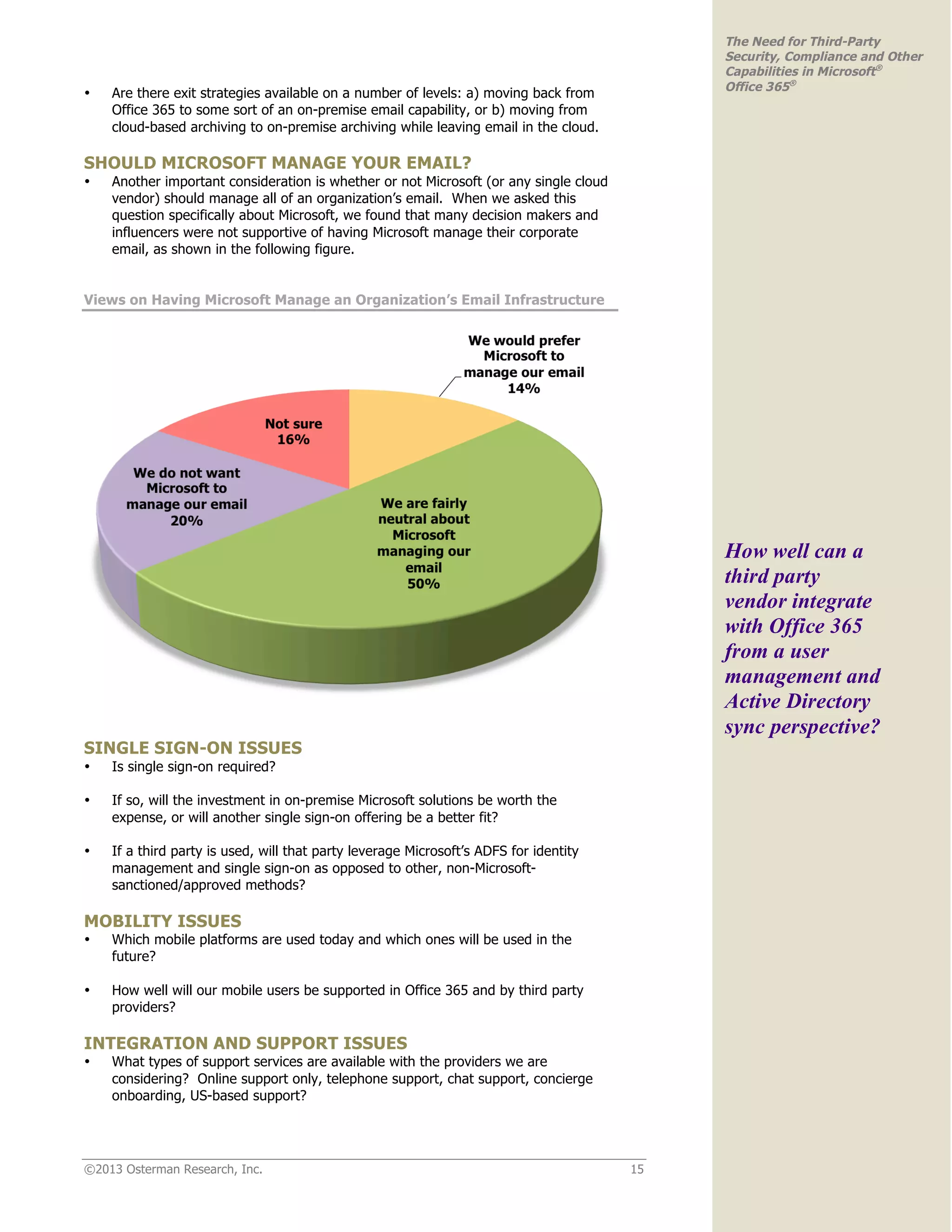 ©2013 Osterman Research, Inc. 15
The Need for Third-Party
Security, Compliance and Other
Capabilities in Microsoft®
Office 365®
• Are there exit strategies available on a number of levels: a) moving back from
Office 365 to some sort of an on-premise email capability, or b) moving from
cloud-based archiving to on-premise archiving while leaving email in the cloud.
SHOULD MICROSOFT MANAGE YOUR EMAIL?
• Another important consideration is whether or not Microsoft (or any single cloud
vendor) should manage all of an organization’s email. When we asked this
question specifically about Microsoft, we found that many decision makers and
influencers were not supportive of having Microsoft manage their corporate
email, as shown in the following figure.
Views on Having Microsoft Manage an Organization’s Email Infrastructure
SINGLE SIGN-ON ISSUES
• Is single sign-on required?
• If so, will the investment in on-premise Microsoft solutions be worth the
expense, or will another single sign-on offering be a better fit?
• If a third party is used, will that party leverage Microsoft’s ADFS for identity
management and single sign-on as opposed to other, non-Microsoft-
sanctioned/approved methods?
MOBILITY ISSUES
• Which mobile platforms are used today and which ones will be used in the
future?
• How well will our mobile users be supported in Office 365 and by third party
providers?
INTEGRATION AND SUPPORT ISSUES
• What types of support services are available with the providers we are
considering? Online support only, telephone support, chat support, concierge
onboarding, US-based support?
How well can a
third party
vendor integrate
with Office 365
from a user
management and
Active Directory
sync perspective?
 