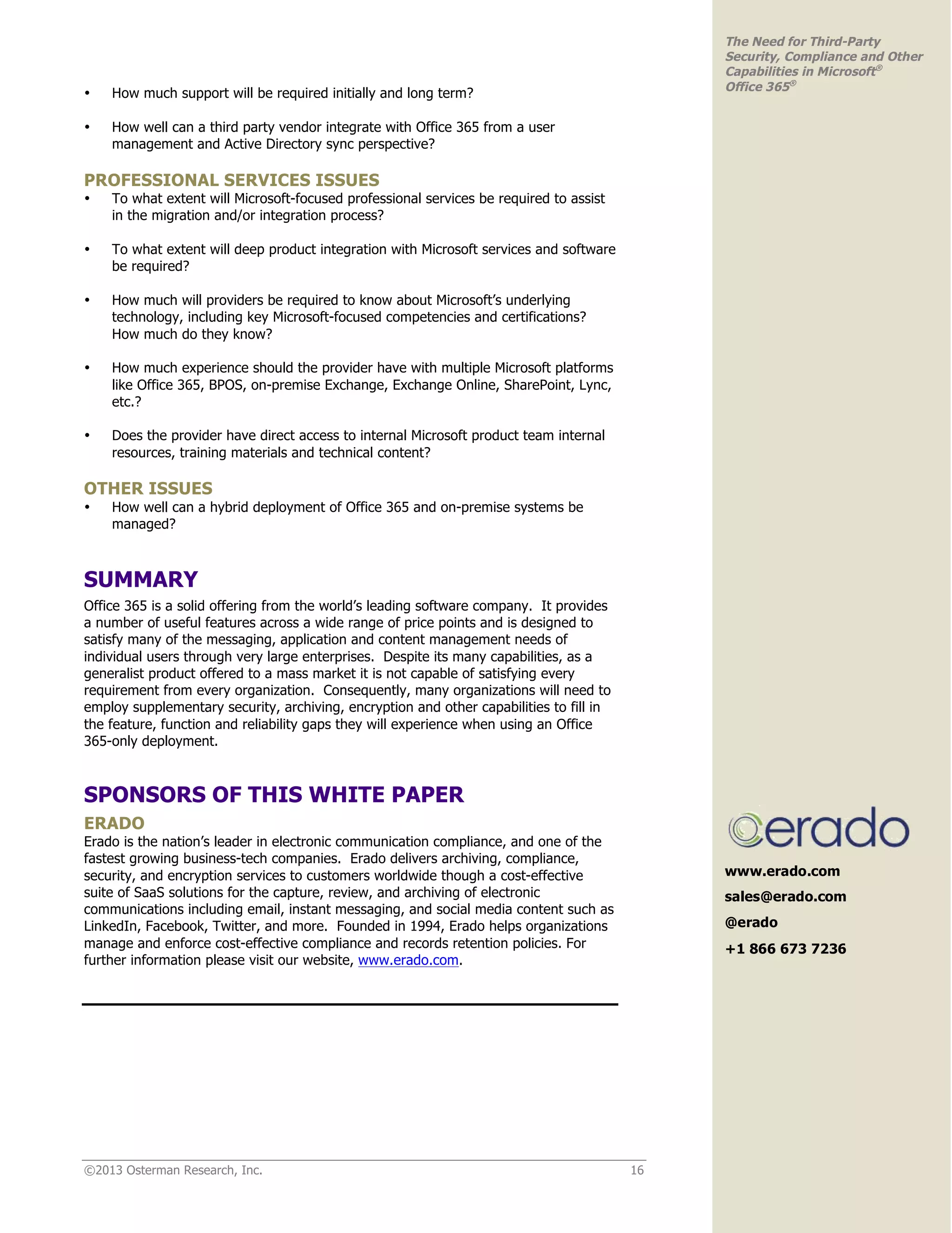 ©2013 Osterman Research, Inc. 16
The Need for Third-Party
Security, Compliance and Other
Capabilities in Microsoft®
Office 365®
• How much support will be required initially and long term?
• How well can a third party vendor integrate with Office 365 from a user
management and Active Directory sync perspective?
PROFESSIONAL SERVICES ISSUES
• To what extent will Microsoft-focused professional services be required to assist
in the migration and/or integration process?
• To what extent will deep product integration with Microsoft services and software
be required?
• How much will providers be required to know about Microsoft’s underlying
technology, including key Microsoft-focused competencies and certifications?
How much do they know?
• How much experience should the provider have with multiple Microsoft platforms
like Office 365, BPOS, on-premise Exchange, Exchange Online, SharePoint, Lync,
etc.?
• Does the provider have direct access to internal Microsoft product team internal
resources, training materials and technical content?
OTHER ISSUES
• How well can a hybrid deployment of Office 365 and on-premise systems be
managed?
SUMMARY
Office 365 is a solid offering from the world’s leading software company. It provides
a number of useful features across a wide range of price points and is designed to
satisfy many of the messaging, application and content management needs of
individual users through very large enterprises. Despite its many capabilities, as a
generalist product offered to a mass market it is not capable of satisfying every
requirement from every organization. Consequently, many organizations will need to
employ supplementary security, archiving, encryption and other capabilities to fill in
the feature, function and reliability gaps they will experience when using an Office
365-only deployment.
SPONSORS OF THIS WHITE PAPER
ERADO
Erado is the nation’s leader in electronic communication compliance, and one of the
fastest growing business-tech companies. Erado delivers archiving, compliance,
security, and encryption services to customers worldwide though a cost-effective
suite of SaaS solutions for the capture, review, and archiving of electronic
communications including email, instant messaging, and social media content such as
LinkedIn, Facebook, Twitter, and more. Founded in 1994, Erado helps organizations
manage and enforce cost-effective compliance and records retention policies. For
further information please visit our website, www.erado.com.
www.erado.com
sales@erado.com
@erado
+1 866 673 7236
 