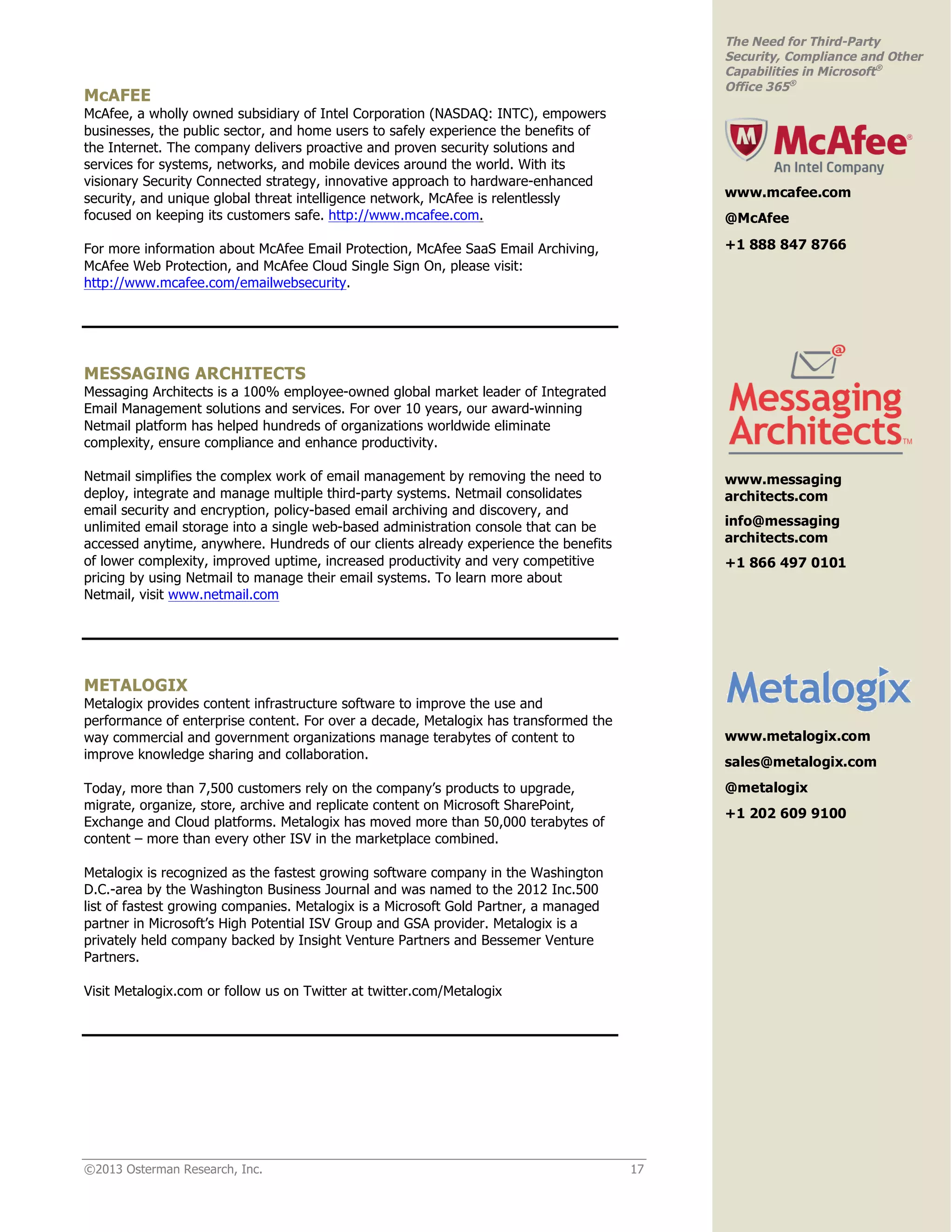 ©2013 Osterman Research, Inc. 17
The Need for Third-Party
Security, Compliance and Other
Capabilities in Microsoft®
Office 365®
McAFEE
McAfee, a wholly owned subsidiary of Intel Corporation (NASDAQ: INTC), empowers
businesses, the public sector, and home users to safely experience the benefits of
the Internet. The company delivers proactive and proven security solutions and
services for systems, networks, and mobile devices around the world. With its
visionary Security Connected strategy, innovative approach to hardware-enhanced
security, and unique global threat intelligence network, McAfee is relentlessly
focused on keeping its customers safe. http://www.mcafee.com.
For more information about McAfee Email Protection, McAfee SaaS Email Archiving,
McAfee Web Protection, and McAfee Cloud Single Sign On, please visit:
http://www.mcafee.com/emailwebsecurity.
MESSAGING ARCHITECTS
Messaging Architects is a 100% employee-owned global market leader of Integrated
Email Management solutions and services. For over 10 years, our award-winning
Netmail platform has helped hundreds of organizations worldwide eliminate
complexity, ensure compliance and enhance productivity.
Netmail simplifies the complex work of email management by removing the need to
deploy, integrate and manage multiple third-party systems. Netmail consolidates
email security and encryption, policy-based email archiving and discovery, and
unlimited email storage into a single web-based administration console that can be
accessed anytime, anywhere. Hundreds of our clients already experience the benefits
of lower complexity, improved uptime, increased productivity and very competitive
pricing by using Netmail to manage their email systems. To learn more about
Netmail, visit www.netmail.com
METALOGIX
Metalogix provides content infrastructure software to improve the use and
performance of enterprise content. For over a decade, Metalogix has transformed the
way commercial and government organizations manage terabytes of content to
improve knowledge sharing and collaboration.
Today, more than 7,500 customers rely on the company’s products to upgrade,
migrate, organize, store, archive and replicate content on Microsoft SharePoint,
Exchange and Cloud platforms. Metalogix has moved more than 50,000 terabytes of
content – more than every other ISV in the marketplace combined.
Metalogix is recognized as the fastest growing software company in the Washington
D.C.-area by the Washington Business Journal and was named to the 2012 Inc.500
list of fastest growing companies. Metalogix is a Microsoft Gold Partner, a managed
partner in Microsoft’s High Potential ISV Group and GSA provider. Metalogix is a
privately held company backed by Insight Venture Partners and Bessemer Venture
Partners.
Visit Metalogix.com or follow us on Twitter at twitter.com/Metalogix
www.metalogix.com
sales@metalogix.com
@metalogix
+1 202 609 9100
www.messaging
architects.com
info@messaging
architects.com
+1 866 497 0101
www.mcafee.com
@McAfee
+1 888 847 8766
 