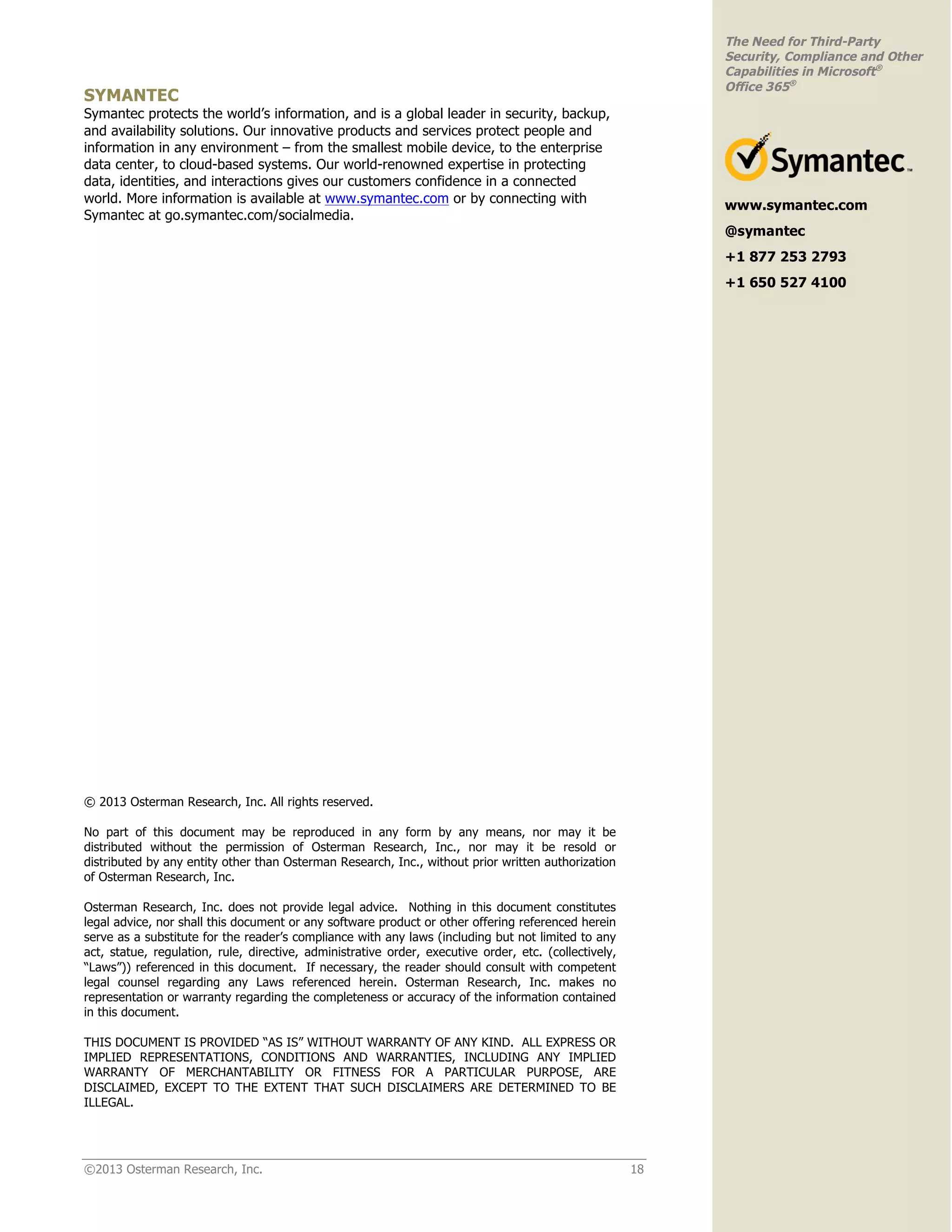 ©2013 Osterman Research, Inc. 18
The Need for Third-Party
Security, Compliance and Other
Capabilities in Microsoft®
Office 365®
SYMANTEC
Symantec protects the world’s information, and is a global leader in security, backup,
and availability solutions. Our innovative products and services protect people and
information in any environment – from the smallest mobile device, to the enterprise
data center, to cloud-based systems. Our world-renowned expertise in protecting
data, identities, and interactions gives our customers confidence in a connected
world. More information is available at www.symantec.com or by connecting with
Symantec at go.symantec.com/socialmedia.
© 2013 Osterman Research, Inc. All rights reserved.
No part of this document may be reproduced in any form by any means, nor may it be
distributed without the permission of Osterman Research, Inc., nor may it be resold or
distributed by any entity other than Osterman Research, Inc., without prior written authorization
of Osterman Research, Inc.
Osterman Research, Inc. does not provide legal advice. Nothing in this document constitutes
legal advice, nor shall this document or any software product or other offering referenced herein
serve as a substitute for the reader’s compliance with any laws (including but not limited to any
act, statue, regulation, rule, directive, administrative order, executive order, etc. (collectively,
“Laws”)) referenced in this document. If necessary, the reader should consult with competent
legal counsel regarding any Laws referenced herein. Osterman Research, Inc. makes no
representation or warranty regarding the completeness or accuracy of the information contained
in this document.
THIS DOCUMENT IS PROVIDED “AS IS” WITHOUT WARRANTY OF ANY KIND. ALL EXPRESS OR
IMPLIED REPRESENTATIONS, CONDITIONS AND WARRANTIES, INCLUDING ANY IMPLIED
WARRANTY OF MERCHANTABILITY OR FITNESS FOR A PARTICULAR PURPOSE, ARE
DISCLAIMED, EXCEPT TO THE EXTENT THAT SUCH DISCLAIMERS ARE DETERMINED TO BE
ILLEGAL.
www.symantec.com
@symantec
+1 877 253 2793
+1 650 527 4100
 