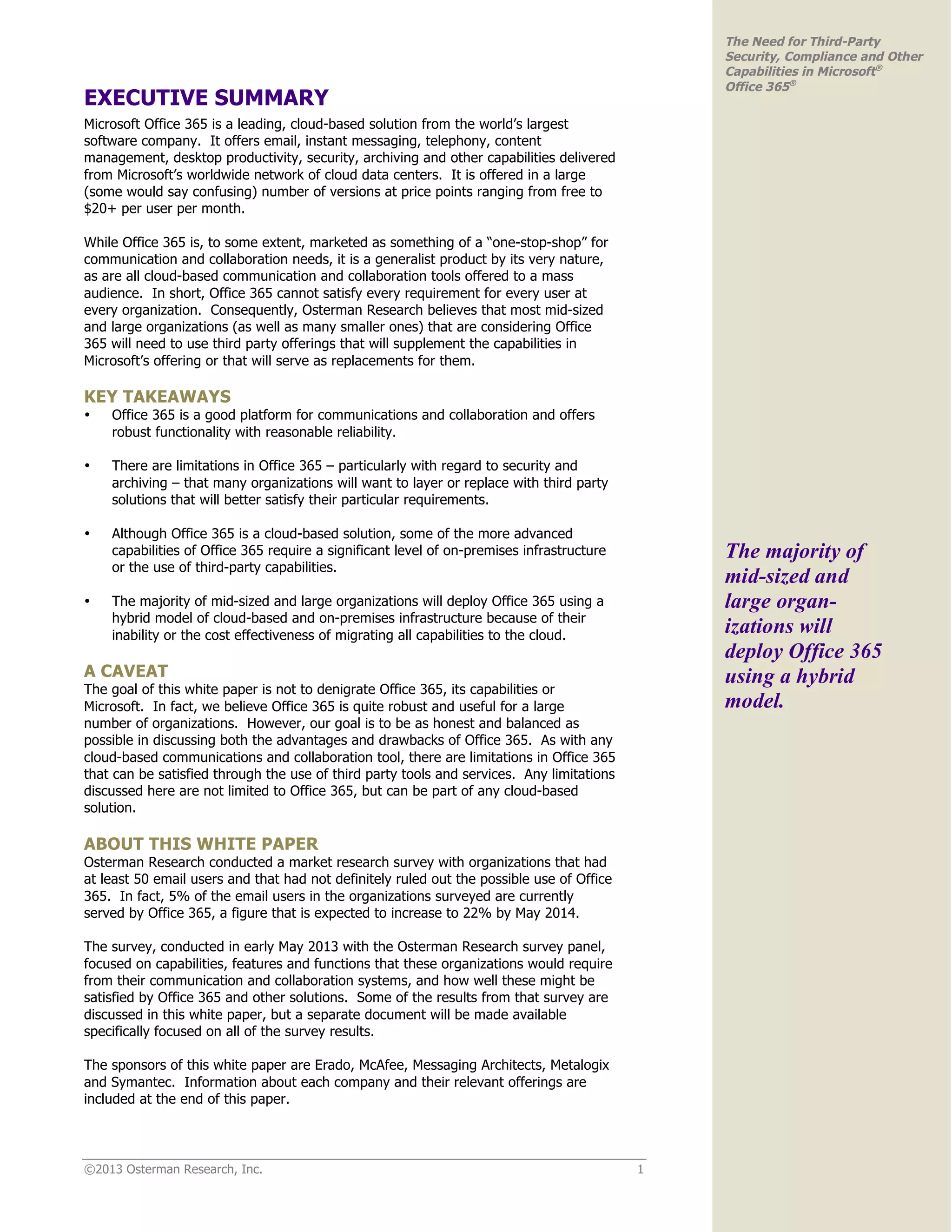 ©2013 Osterman Research, Inc. 1
The Need for Third-Party
Security, Compliance and Other
Capabilities in Microsoft®
Office 365®
EXECUTIVE SUMMARY
Microsoft Office 365 is a leading, cloud-based solution from the world’s largest
software company. It offers email, instant messaging, telephony, content
management, desktop productivity, security, archiving and other capabilities delivered
from Microsoft’s worldwide network of cloud data centers. It is offered in a large
(some would say confusing) number of versions at price points ranging from free to
$20+ per user per month.
While Office 365 is, to some extent, marketed as something of a “one-stop-shop” for
communication and collaboration needs, it is a generalist product by its very nature,
as are all cloud-based communication and collaboration tools offered to a mass
audience. In short, Office 365 cannot satisfy every requirement for every user at
every organization. Consequently, Osterman Research believes that most mid-sized
and large organizations (as well as many smaller ones) that are considering Office
365 will need to use third party offerings that will supplement the capabilities in
Microsoft’s offering or that will serve as replacements for them.
KEY TAKEAWAYS
• Office 365 is a good platform for communications and collaboration and offers
robust functionality with reasonable reliability.
• There are limitations in Office 365 – particularly with regard to security and
archiving – that many organizations will want to layer or replace with third party
solutions that will better satisfy their particular requirements.
• Although Office 365 is a cloud-based solution, some of the more advanced
capabilities of Office 365 require a significant level of on-premises infrastructure
or the use of third-party capabilities.
• The majority of mid-sized and large organizations will deploy Office 365 using a
hybrid model of cloud-based and on-premises infrastructure because of their
inability or the cost effectiveness of migrating all capabilities to the cloud.
A CAVEAT
The goal of this white paper is not to denigrate Office 365, its capabilities or
Microsoft. In fact, we believe Office 365 is quite robust and useful for a large
number of organizations. However, our goal is to be as honest and balanced as
possible in discussing both the advantages and drawbacks of Office 365. As with any
cloud-based communications and collaboration tool, there are limitations in Office 365
that can be satisfied through the use of third party tools and services. Any limitations
discussed here are not limited to Office 365, but can be part of any cloud-based
solution.
ABOUT THIS WHITE PAPER
Osterman Research conducted a market research survey with organizations that had
at least 50 email users and that had not definitely ruled out the possible use of Office
365. In fact, 5% of the email users in the organizations surveyed are currently
served by Office 365, a figure that is expected to increase to 22% by May 2014.
The survey, conducted in early May 2013 with the Osterman Research survey panel,
focused on capabilities, features and functions that these organizations would require
from their communication and collaboration systems, and how well these might be
satisfied by Office 365 and other solutions. Some of the results from that survey are
discussed in this white paper, but a separate document will be made available
specifically focused on all of the survey results.
The sponsors of this white paper are Erado, McAfee, Messaging Architects, Metalogix
and Symantec. Information about each company and their relevant offerings are
included at the end of this paper.
The majority of
mid-sized and
large organ-
izations will
deploy Office 365
using a hybrid
model.
 
