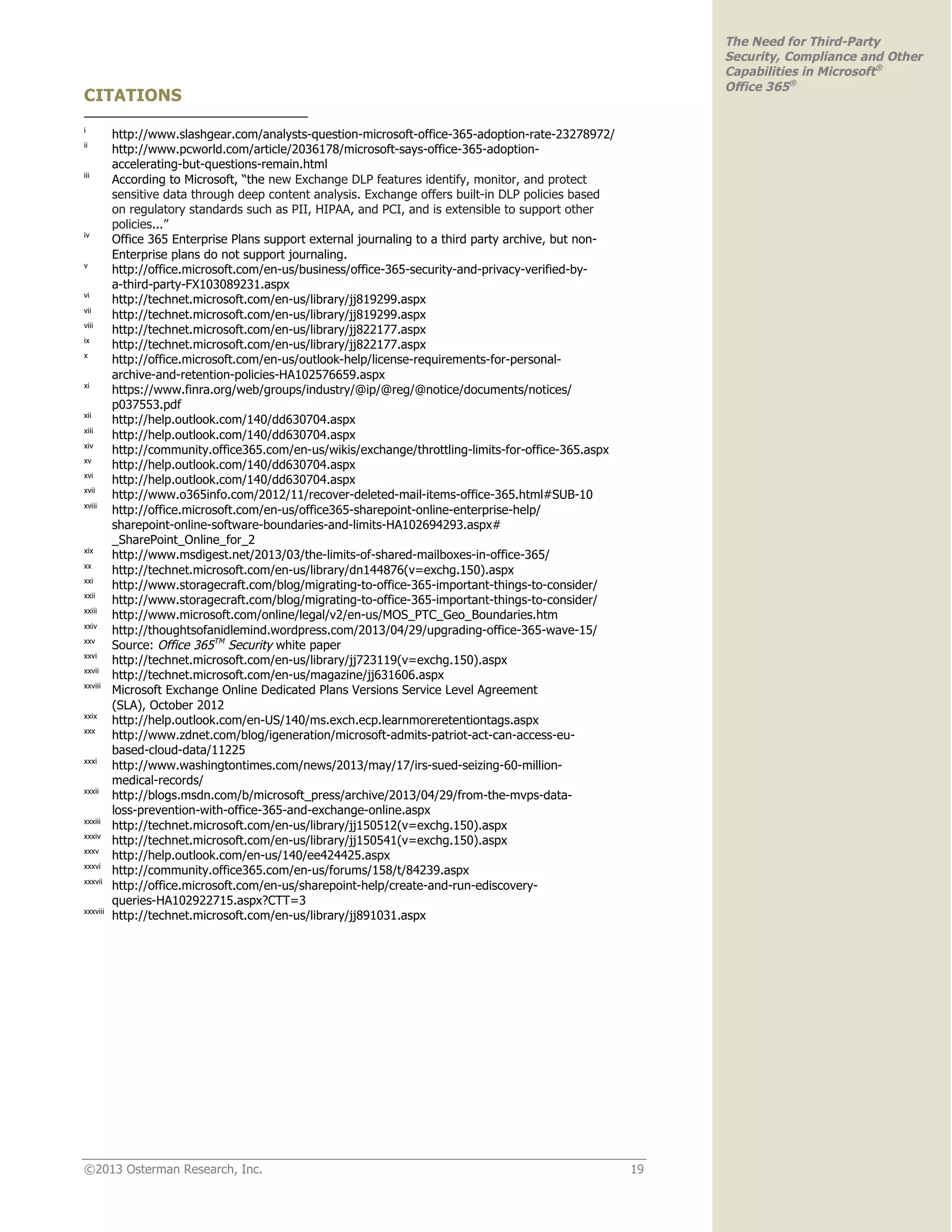 ©2013 Osterman Research, Inc. 19
The Need for Third-Party
Security, Compliance and Other
Capabilities in Microsoft®
Office 365®
CITATIONS
i
http://www.slashgear.com/analysts-question-microsoft-office-365-adoption-rate-23278972/
ii
http://www.pcworld.com/article/2036178/microsoft-says-office-365-adoption-
accelerating-but-questions-remain.html
iii
According to Microsoft, “the new Exchange DLP features identify, monitor, and protect
sensitive data through deep content analysis. Exchange offers built-in DLP policies based
on regulatory standards such as PII, HIPAA, and PCI, and is extensible to support other
policies...”
iv
Office 365 Enterprise Plans support external journaling to a third party archive, but non-
Enterprise plans do not support journaling.
v
http://office.microsoft.com/en-us/business/office-365-security-and-privacy-verified-by-
a-third-party-FX103089231.aspx
vi
http://technet.microsoft.com/en-us/library/jj819299.aspx
vii
http://technet.microsoft.com/en-us/library/jj819299.aspx
viii
http://technet.microsoft.com/en-us/library/jj822177.aspx
ix
http://technet.microsoft.com/en-us/library/jj822177.aspx
x
http://office.microsoft.com/en-us/outlook-help/license-requirements-for-personal-
archive-and-retention-policies-HA102576659.aspx
xi
https://www.finra.org/web/groups/industry/@ip/@reg/@notice/documents/notices/
p037553.pdf
xii
http://help.outlook.com/140/dd630704.aspx
xiii
http://help.outlook.com/140/dd630704.aspx
xiv
http://community.office365.com/en-us/wikis/exchange/throttling-limits-for-office-365.aspx
xv
http://help.outlook.com/140/dd630704.aspx
xvi
http://help.outlook.com/140/dd630704.aspx
xvii
http://www.o365info.com/2012/11/recover-deleted-mail-items-office-365.html#SUB-10
xviii
http://office.microsoft.com/en-us/office365-sharepoint-online-enterprise-help/
sharepoint-online-software-boundaries-and-limits-HA102694293.aspx#
_SharePoint_Online_for_2
xix
http://www.msdigest.net/2013/03/the-limits-of-shared-mailboxes-in-office-365/
xx
http://technet.microsoft.com/en-us/library/dn144876(v=exchg.150).aspx
xxi
http://www.storagecraft.com/blog/migrating-to-office-365-important-things-to-consider/
xxii
http://www.storagecraft.com/blog/migrating-to-office-365-important-things-to-consider/
xxiii
http://www.microsoft.com/online/legal/v2/en-us/MOS_PTC_Geo_Boundaries.htm
xxiv
http://thoughtsofanidlemind.wordpress.com/2013/04/29/upgrading-office-365-wave-15/
xxv
Source: Office 365TM
Security white paper
xxvi
http://technet.microsoft.com/en-us/library/jj723119(v=exchg.150).aspx
xxvii
http://technet.microsoft.com/en-us/magazine/jj631606.aspx
xxviii
Microsoft Exchange Online Dedicated Plans Versions Service Level Agreement
(SLA), October 2012
xxix
http://help.outlook.com/en-US/140/ms.exch.ecp.learnmoreretentiontags.aspx
xxx
http://www.zdnet.com/blog/igeneration/microsoft-admits-patriot-act-can-access-eu-
based-cloud-data/11225
xxxi
http://www.washingtontimes.com/news/2013/may/17/irs-sued-seizing-60-million-
medical-records/
xxxii
http://blogs.msdn.com/b/microsoft_press/archive/2013/04/29/from-the-mvps-data-
loss-prevention-with-office-365-and-exchange-online.aspx
xxxiii
http://technet.microsoft.com/en-us/library/jj150512(v=exchg.150).aspx
xxxiv
http://technet.microsoft.com/en-us/library/jj150541(v=exchg.150).aspx
xxxv
http://help.outlook.com/en-us/140/ee424425.aspx
xxxvi
http://community.office365.com/en-us/forums/158/t/84239.aspx
xxxvii
http://office.microsoft.com/en-us/sharepoint-help/create-and-run-ediscovery-
queries-HA102922715.aspx?CTT=3
xxxviii
http://technet.microsoft.com/en-us/library/jj891031.aspx
 