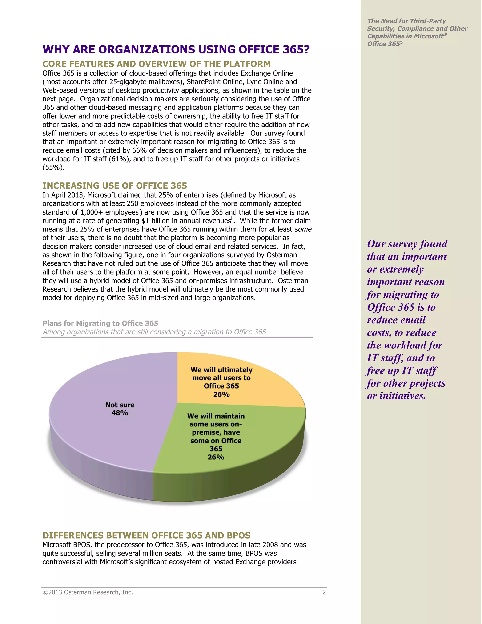 ©2013 Osterman Research, Inc. 2
The Need for Third-Party
Security, Compliance and Other
Capabilities in Microsoft®
Office 365®
WHY ARE ORGANIZATIONS USING OFFICE 365?
CORE FEATURES AND OVERVIEW OF THE PLATFORM
Office 365 is a collection of cloud-based offerings that includes Exchange Online
(most accounts offer 25-gigabyte mailboxes), SharePoint Online, Lync Online and
Web-based versions of desktop productivity applications, as shown in the table on the
next page. Organizational decision makers are seriously considering the use of Office
365 and other cloud-based messaging and application platforms because they can
offer lower and more predictable costs of ownership, the ability to free IT staff for
other tasks, and to add new capabilities that would either require the addition of new
staff members or access to expertise that is not readily available. Our survey found
that an important or extremely important reason for migrating to Office 365 is to
reduce email costs (cited by 66% of decision makers and influencers), to reduce the
workload for IT staff (61%), and to free up IT staff for other projects or initiatives
(55%).
INCREASING USE OF OFFICE 365
In April 2013, Microsoft claimed that 25% of enterprises (defined by Microsoft as
organizations with at least 250 employees instead of the more commonly accepted
standard of 1,000+ employeesi
) are now using Office 365 and that the service is now
running at a rate of generating $1 billion in annual revenuesii
. While the former claim
means that 25% of enterprises have Office 365 running within them for at least some
of their users, there is no doubt that the platform is becoming more popular as
decision makers consider increased use of cloud email and related services. In fact,
as shown in the following figure, one in four organizations surveyed by Osterman
Research that have not ruled out the use of Office 365 anticipate that they will move
all of their users to the platform at some point. However, an equal number believe
they will use a hybrid model of Office 365 and on-premises infrastructure. Osterman
Research believes that the hybrid model will ultimately be the most commonly used
model for deploying Office 365 in mid-sized and large organizations.
Plans for Migrating to Office 365
Among organizations that are still considering a migration to Office 365
DIFFERENCES BETWEEN OFFICE 365 AND BPOS
Microsoft BPOS, the predecessor to Office 365, was introduced in late 2008 and was
quite successful, selling several million seats. At the same time, BPOS was
controversial with Microsoft’s significant ecosystem of hosted Exchange providers
Our survey found
that an important
or extremely
important reason
for migrating to
Office 365 is to
reduce email
costs, to reduce
the workload for
IT staff, and to
free up IT staff
for other projects
or initiatives.
 