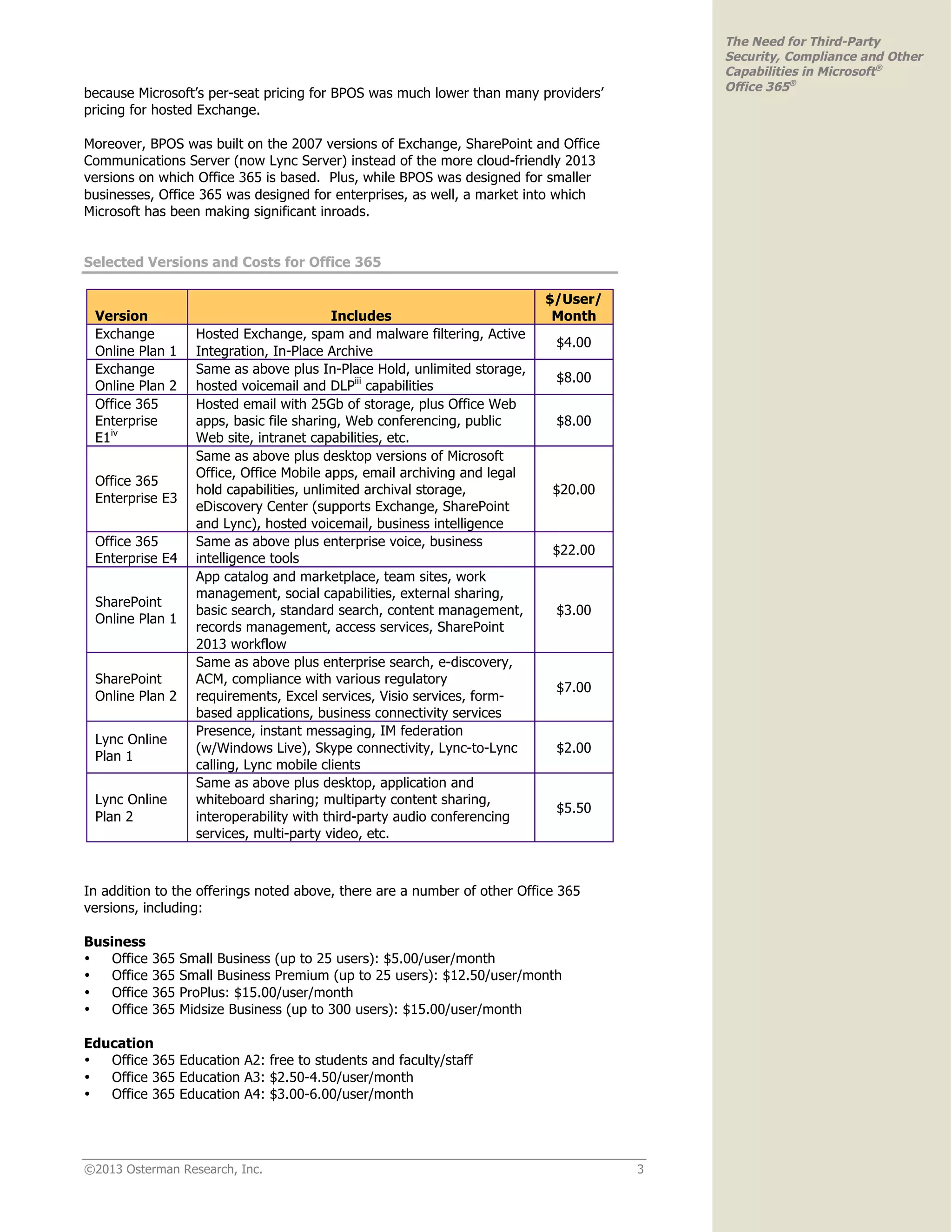 ©2013 Osterman Research, Inc. 3
The Need for Third-Party
Security, Compliance and Other
Capabilities in Microsoft®
Office 365®
because Microsoft’s per-seat pricing for BPOS was much lower than many providers’
pricing for hosted Exchange.
Moreover, BPOS was built on the 2007 versions of Exchange, SharePoint and Office
Communications Server (now Lync Server) instead of the more cloud-friendly 2013
versions on which Office 365 is based. Plus, while BPOS was designed for smaller
businesses, Office 365 was designed for enterprises, as well, a market into which
Microsoft has been making significant inroads.
Selected Versions and Costs for Office 365
Version Includes
$/User/
Month
Exchange
Online Plan 1
Hosted Exchange, spam and malware filtering, Active
Integration, In-Place Archive
$4.00
Exchange
Online Plan 2
Same as above plus In-Place Hold, unlimited storage,
hosted voicemail and DLPiii
capabilities
$8.00
Office 365
Enterprise
E1iv
Hosted email with 25Gb of storage, plus Office Web
apps, basic file sharing, Web conferencing, public
Web site, intranet capabilities, etc.
$8.00
Office 365
Enterprise E3
Same as above plus desktop versions of Microsoft
Office, Office Mobile apps, email archiving and legal
hold capabilities, unlimited archival storage,
eDiscovery Center (supports Exchange, SharePoint
and Lync), hosted voicemail, business intelligence
$20.00
Office 365
Enterprise E4
Same as above plus enterprise voice, business
intelligence tools
$22.00
SharePoint
Online Plan 1
App catalog and marketplace, team sites, work
management, social capabilities, external sharing,
basic search, standard search, content management,
records management, access services, SharePoint
2013 workflow
$3.00
SharePoint
Online Plan 2
Same as above plus enterprise search, e-discovery,
ACM, compliance with various regulatory
requirements, Excel services, Visio services, form-
based applications, business connectivity services
$7.00
Lync Online
Plan 1
Presence, instant messaging, IM federation
(w/Windows Live), Skype connectivity, Lync-to-Lync
calling, Lync mobile clients
$2.00
Lync Online
Plan 2
Same as above plus desktop, application and
whiteboard sharing; multiparty content sharing,
interoperability with third-party audio conferencing
services, multi-party video, etc.
$5.50
In addition to the offerings noted above, there are a number of other Office 365
versions, including:
Business
• Office 365 Small Business (up to 25 users): $5.00/user/month
• Office 365 Small Business Premium (up to 25 users): $12.50/user/month
• Office 365 ProPlus: $15.00/user/month
• Office 365 Midsize Business (up to 300 users): $15.00/user/month
Education
• Office 365 Education A2: free to students and faculty/staff
• Office 365 Education A3: $2.50-4.50/user/month
• Office 365 Education A4: $3.00-6.00/user/month
 
