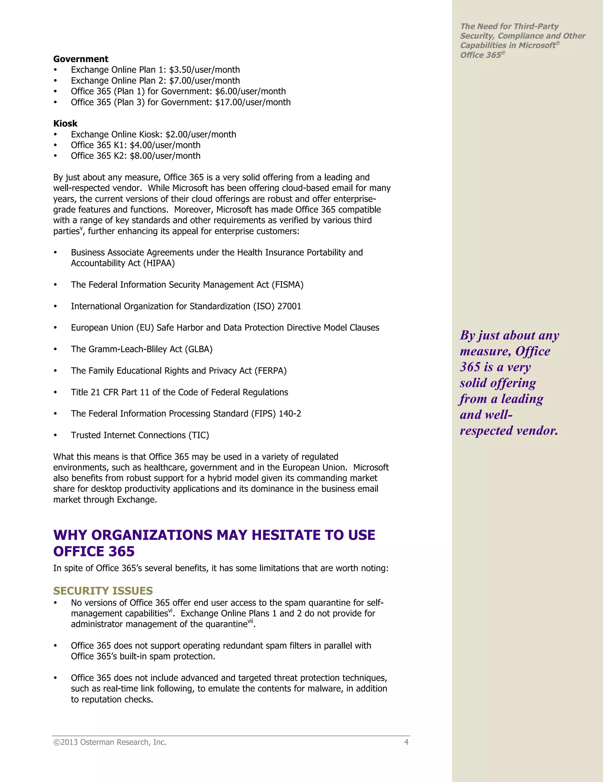 ©2013 Osterman Research, Inc. 4
The Need for Third-Party
Security, Compliance and Other
Capabilities in Microsoft®
Office 365®
Government
• Exchange Online Plan 1: $3.50/user/month
• Exchange Online Plan 2: $7.00/user/month
• Office 365 (Plan 1) for Government: $6.00/user/month
• Office 365 (Plan 3) for Government: $17.00/user/month
Kiosk
• Exchange Online Kiosk: $2.00/user/month
• Office 365 K1: $4.00/user/month
• Office 365 K2: $8.00/user/month
By just about any measure, Office 365 is a very solid offering from a leading and
well-respected vendor. While Microsoft has been offering cloud-based email for many
years, the current versions of their cloud offerings are robust and offer enterprise-
grade features and functions. Moreover, Microsoft has made Office 365 compatible
with a range of key standards and other requirements as verified by various third
partiesv
, further enhancing its appeal for enterprise customers:
• Business Associate Agreements under the Health Insurance Portability and
Accountability Act (HIPAA)
• The Federal Information Security Management Act (FISMA)
• International Organization for Standardization (ISO) 27001
• European Union (EU) Safe Harbor and Data Protection Directive Model Clauses
• The Gramm-Leach-Bliley Act (GLBA)
• The Family Educational Rights and Privacy Act (FERPA)
• Title 21 CFR Part 11 of the Code of Federal Regulations
• The Federal Information Processing Standard (FIPS) 140-2
• Trusted Internet Connections (TIC)
What this means is that Office 365 may be used in a variety of regulated
environments, such as healthcare, government and in the European Union. Microsoft
also benefits from robust support for a hybrid model given its commanding market
share for desktop productivity applications and its dominance in the business email
market through Exchange.
WHY ORGANIZATIONS MAY HESITATE TO USE
OFFICE 365
In spite of Office 365’s several benefits, it has some limitations that are worth noting:
SECURITY ISSUES
• No versions of Office 365 offer end user access to the spam quarantine for self-
management capabilitiesvi
. Exchange Online Plans 1 and 2 do not provide for
administrator management of the quarantinevii
.
• Office 365 does not support operating redundant spam filters in parallel with
Office 365’s built-in spam protection.
• Office 365 does not include advanced and targeted threat protection techniques,
such as real-time link following, to emulate the contents for malware, in addition
to reputation checks.
By just about any
measure, Office
365 is a very
solid offering
from a leading
and well-
respected vendor.
 
