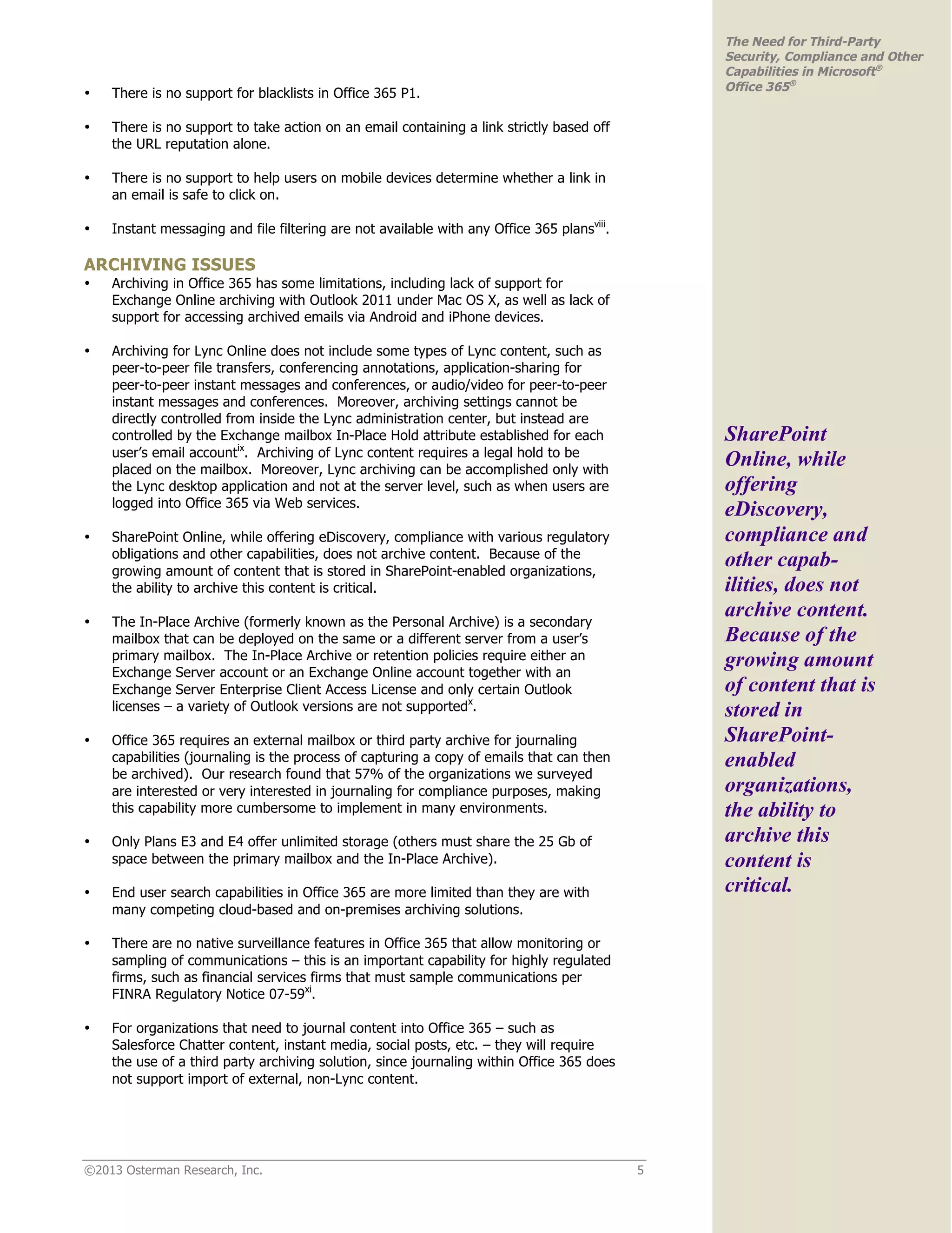 ©2013 Osterman Research, Inc. 5
The Need for Third-Party
Security, Compliance and Other
Capabilities in Microsoft®
Office 365®
• There is no support for blacklists in Office 365 P1.
• There is no support to take action on an email containing a link strictly based off
the URL reputation alone.
• There is no support to help users on mobile devices determine whether a link in
an email is safe to click on.
• Instant messaging and file filtering are not available with any Office 365 plansviii
.
ARCHIVING ISSUES
• Archiving in Office 365 has some limitations, including lack of support for
Exchange Online archiving with Outlook 2011 under Mac OS X, as well as lack of
support for accessing archived emails via Android and iPhone devices.
• Archiving for Lync Online does not include some types of Lync content, such as
peer-to-peer file transfers, conferencing annotations, application-sharing for
peer-to-peer instant messages and conferences, or audio/video for peer-to-peer
instant messages and conferences. Moreover, archiving settings cannot be
directly controlled from inside the Lync administration center, but instead are
controlled by the Exchange mailbox In-Place Hold attribute established for each
user’s email accountix
. Archiving of Lync content requires a legal hold to be
placed on the mailbox. Moreover, Lync archiving can be accomplished only with
the Lync desktop application and not at the server level, such as when users are
logged into Office 365 via Web services.
• SharePoint Online, while offering eDiscovery, compliance with various regulatory
obligations and other capabilities, does not archive content. Because of the
growing amount of content that is stored in SharePoint-enabled organizations,
the ability to archive this content is critical.
• The In-Place Archive (formerly known as the Personal Archive) is a secondary
mailbox that can be deployed on the same or a different server from a user’s
primary mailbox. The In-Place Archive or retention policies require either an
Exchange Server account or an Exchange Online account together with an
Exchange Server Enterprise Client Access License and only certain Outlook
licenses – a variety of Outlook versions are not supportedx
.
• Office 365 requires an external mailbox or third party archive for journaling
capabilities (journaling is the process of capturing a copy of emails that can then
be archived). Our research found that 57% of the organizations we surveyed
are interested or very interested in journaling for compliance purposes, making
this capability more cumbersome to implement in many environments.
• Only Plans E3 and E4 offer unlimited storage (others must share the 25 Gb of
space between the primary mailbox and the In-Place Archive).
• End user search capabilities in Office 365 are more limited than they are with
many competing cloud-based and on-premises archiving solutions.
• There are no native surveillance features in Office 365 that allow monitoring or
sampling of communications – this is an important capability for highly regulated
firms, such as financial services firms that must sample communications per
FINRA Regulatory Notice 07-59xi
.
• For organizations that need to journal content into Office 365 – such as
Salesforce Chatter content, instant media, social posts, etc. – they will require
the use of a third party archiving solution, since journaling within Office 365 does
not support import of external, non-Lync content.
SharePoint
Online, while
offering
eDiscovery,
compliance and
other capab-
ilities, does not
archive content.
Because of the
growing amount
of content that is
stored in
SharePoint-
enabled
organizations,
the ability to
archive this
content is
critical.
 