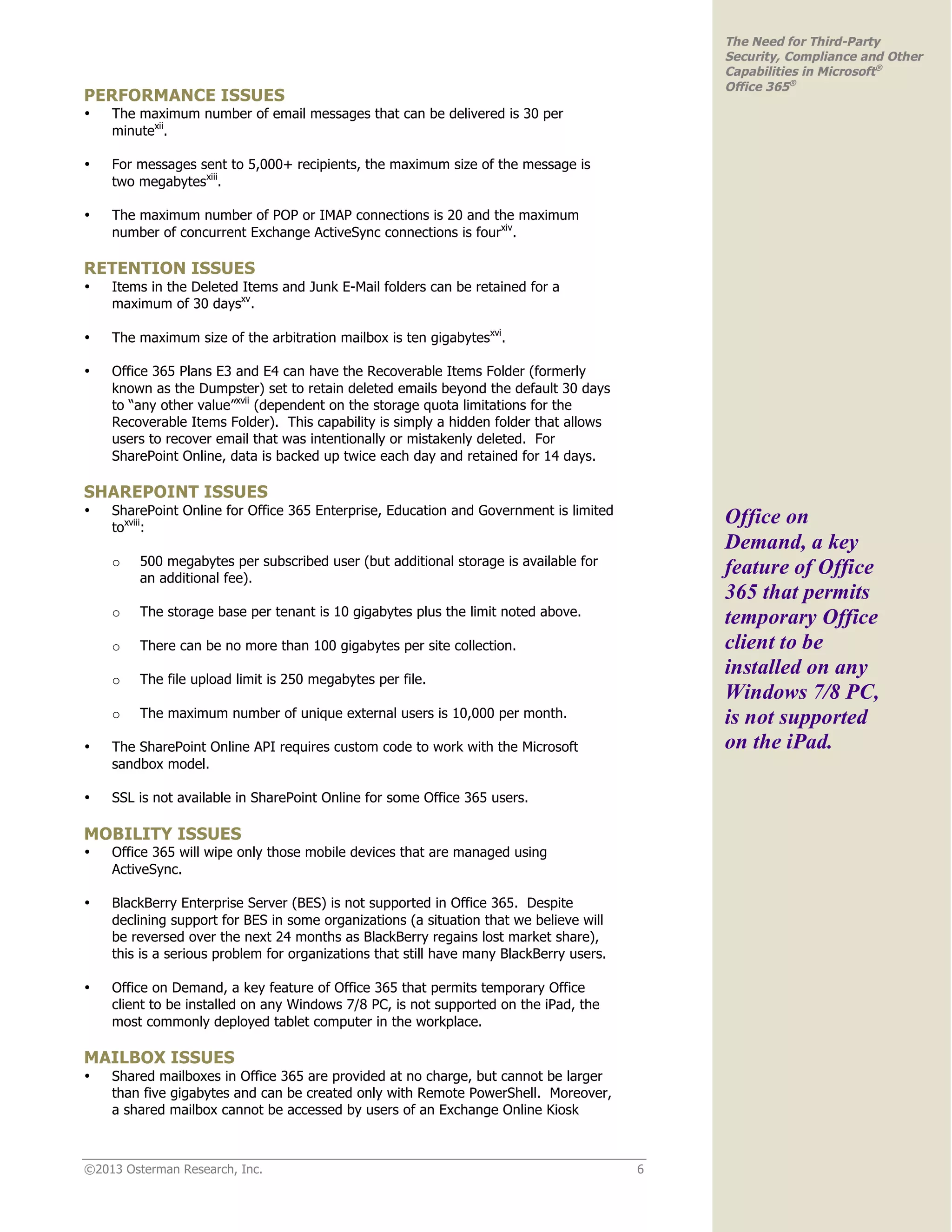 ©2013 Osterman Research, Inc. 6
The Need for Third-Party
Security, Compliance and Other
Capabilities in Microsoft®
Office 365®
PERFORMANCE ISSUES
• The maximum number of email messages that can be delivered is 30 per
minutexii
.
• For messages sent to 5,000+ recipients, the maximum size of the message is
two megabytesxiii
.
• The maximum number of POP or IMAP connections is 20 and the maximum
number of concurrent Exchange ActiveSync connections is fourxiv
.
RETENTION ISSUES
• Items in the Deleted Items and Junk E-Mail folders can be retained for a
maximum of 30 daysxv
.
• The maximum size of the arbitration mailbox is ten gigabytesxvi
.
• Office 365 Plans E3 and E4 can have the Recoverable Items Folder (formerly
known as the Dumpster) set to retain deleted emails beyond the default 30 days
to “any other value”xvii
(dependent on the storage quota limitations for the
Recoverable Items Folder). This capability is simply a hidden folder that allows
users to recover email that was intentionally or mistakenly deleted. For
SharePoint Online, data is backed up twice each day and retained for 14 days.
SHAREPOINT ISSUES
• SharePoint Online for Office 365 Enterprise, Education and Government is limited
toxviii
:
o 500 megabytes per subscribed user (but additional storage is available for
an additional fee).
o The storage base per tenant is 10 gigabytes plus the limit noted above.
o There can be no more than 100 gigabytes per site collection.
o The file upload limit is 250 megabytes per file.
o The maximum number of unique external users is 10,000 per month.
• The SharePoint Online API requires custom code to work with the Microsoft
sandbox model.
• SSL is not available in SharePoint Online for some Office 365 users.
MOBILITY ISSUES
• Office 365 will wipe only those mobile devices that are managed using
ActiveSync.
• BlackBerry Enterprise Server (BES) is not supported in Office 365. Despite
declining support for BES in some organizations (a situation that we believe will
be reversed over the next 24 months as BlackBerry regains lost market share),
this is a serious problem for organizations that still have many BlackBerry users.
• Office on Demand, a key feature of Office 365 that permits temporary Office
client to be installed on any Windows 7/8 PC, is not supported on the iPad, the
most commonly deployed tablet computer in the workplace.
MAILBOX ISSUES
• Shared mailboxes in Office 365 are provided at no charge, but cannot be larger
than five gigabytes and can be created only with Remote PowerShell. Moreover,
a shared mailbox cannot be accessed by users of an Exchange Online Kiosk
Office on
Demand, a key
feature of Office
365 that permits
temporary Office
client to be
installed on any
Windows 7/8 PC,
is not supported
on the iPad.
 