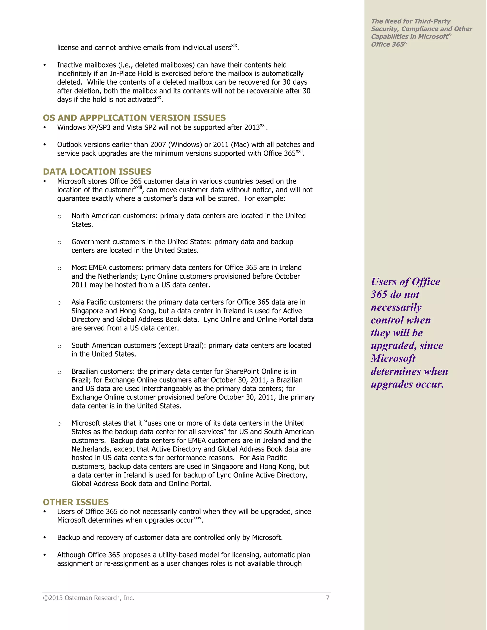 ©2013 Osterman Research, Inc. 7
The Need for Third-Party
Security, Compliance and Other
Capabilities in Microsoft®
Office 365®
license and cannot archive emails from individual usersxix
.
• Inactive mailboxes (i.e., deleted mailboxes) can have their contents held
indefinitely if an In-Place Hold is exercised before the mailbox is automatically
deleted. While the contents of a deleted mailbox can be recovered for 30 days
after deletion, both the mailbox and its contents will not be recoverable after 30
days if the hold is not activatedxx
.
OS AND APPPLICATION VERSION ISSUES
• Windows XP/SP3 and Vista SP2 will not be supported after 2013xxi
.
• Outlook versions earlier than 2007 (Windows) or 2011 (Mac) with all patches and
service pack upgrades are the minimum versions supported with Office 365xxii
.
DATA LOCATION ISSUES
• Microsoft stores Office 365 customer data in various countries based on the
location of the customerxxiii
, can move customer data without notice, and will not
guarantee exactly where a customer’s data will be stored. For example:
o North American customers: primary data centers are located in the United
States.
o Government customers in the United States: primary data and backup
centers are located in the United States.
o Most EMEA customers: primary data centers for Office 365 are in Ireland
and the Netherlands; Lync Online customers provisioned before October
2011 may be hosted from a US data center.
o Asia Pacific customers: the primary data centers for Office 365 data are in
Singapore and Hong Kong, but a data center in Ireland is used for Active
Directory and Global Address Book data. Lync Online and Online Portal data
are served from a US data center.
o South American customers (except Brazil): primary data centers are located
in the United States.
o Brazilian customers: the primary data center for SharePoint Online is in
Brazil; for Exchange Online customers after October 30, 2011, a Brazilian
and US data are used interchangeably as the primary data centers; for
Exchange Online customer provisioned before October 30, 2011, the primary
data center is in the United States.
o Microsoft states that it “uses one or more of its data centers in the United
States as the backup data center for all services” for US and South American
customers. Backup data centers for EMEA customers are in Ireland and the
Netherlands, except that Active Directory and Global Address Book data are
hosted in US data centers for performance reasons. For Asia Pacific
customers, backup data centers are used in Singapore and Hong Kong, but
a data center in Ireland is used for backup of Lync Online Active Directory,
Global Address Book data and Online Portal.
OTHER ISSUES
• Users of Office 365 do not necessarily control when they will be upgraded, since
Microsoft determines when upgrades occurxxiv
.
• Backup and recovery of customer data are controlled only by Microsoft.
• Although Office 365 proposes a utility-based model for licensing, automatic plan
assignment or re-assignment as a user changes roles is not available through
Users of Office
365 do not
necessarily
control when
they will be
upgraded, since
Microsoft
determines when
upgrades occur.
 