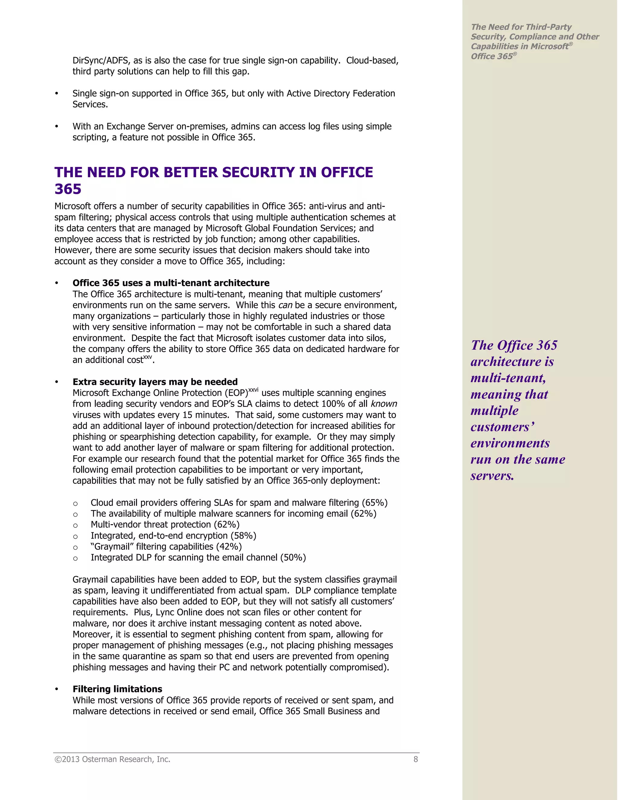 ©2013 Osterman Research, Inc. 8
The Need for Third-Party
Security, Compliance and Other
Capabilities in Microsoft®
Office 365®
DirSync/ADFS, as is also the case for true single sign-on capability. Cloud-based,
third party solutions can help to fill this gap.
• Single sign-on supported in Office 365, but only with Active Directory Federation
Services.
• With an Exchange Server on-premises, admins can access log files using simple
scripting, a feature not possible in Office 365.
THE NEED FOR BETTER SECURITY IN OFFICE
365
Microsoft offers a number of security capabilities in Office 365: anti-virus and anti-
spam filtering; physical access controls that using multiple authentication schemes at
its data centers that are managed by Microsoft Global Foundation Services; and
employee access that is restricted by job function; among other capabilities.
However, there are some security issues that decision makers should take into
account as they consider a move to Office 365, including:
• Office 365 uses a multi-tenant architecture
The Office 365 architecture is multi-tenant, meaning that multiple customers’
environments run on the same servers. While this can be a secure environment,
many organizations – particularly those in highly regulated industries or those
with very sensitive information – may not be comfortable in such a shared data
environment. Despite the fact that Microsoft isolates customer data into silos,
the company offers the ability to store Office 365 data on dedicated hardware for
an additional costxxv
.
• Extra security layers may be needed
Microsoft Exchange Online Protection (EOP)xxvi
uses multiple scanning engines
from leading security vendors and EOP’s SLA claims to detect 100% of all known
viruses with updates every 15 minutes. That said, some customers may want to
add an additional layer of inbound protection/detection for increased abilities for
phishing or spearphishing detection capability, for example. Or they may simply
want to add another layer of malware or spam filtering for additional protection.
For example our research found that the potential market for Office 365 finds the
following email protection capabilities to be important or very important,
capabilities that may not be fully satisfied by an Office 365-only deployment:
o Cloud email providers offering SLAs for spam and malware filtering (65%)
o The availability of multiple malware scanners for incoming email (62%)
o Multi-vendor threat protection (62%)
o Integrated, end-to-end encryption (58%)
o “Graymail” filtering capabilities (42%)
o Integrated DLP for scanning the email channel (50%)
Graymail capabilities have been added to EOP, but the system classifies graymail
as spam, leaving it undifferentiated from actual spam. DLP compliance template
capabilities have also been added to EOP, but they will not satisfy all customers’
requirements. Plus, Lync Online does not scan files or other content for
malware, nor does it archive instant messaging content as noted above.
Moreover, it is essential to segment phishing content from spam, allowing for
proper management of phishing messages (e.g., not placing phishing messages
in the same quarantine as spam so that end users are prevented from opening
phishing messages and having their PC and network potentially compromised).
• Filtering limitations
While most versions of Office 365 provide reports of received or sent spam, and
malware detections in received or send email, Office 365 Small Business and
The Office 365
architecture is
multi-tenant,
meaning that
multiple
customers’
environments
run on the same
servers.
 