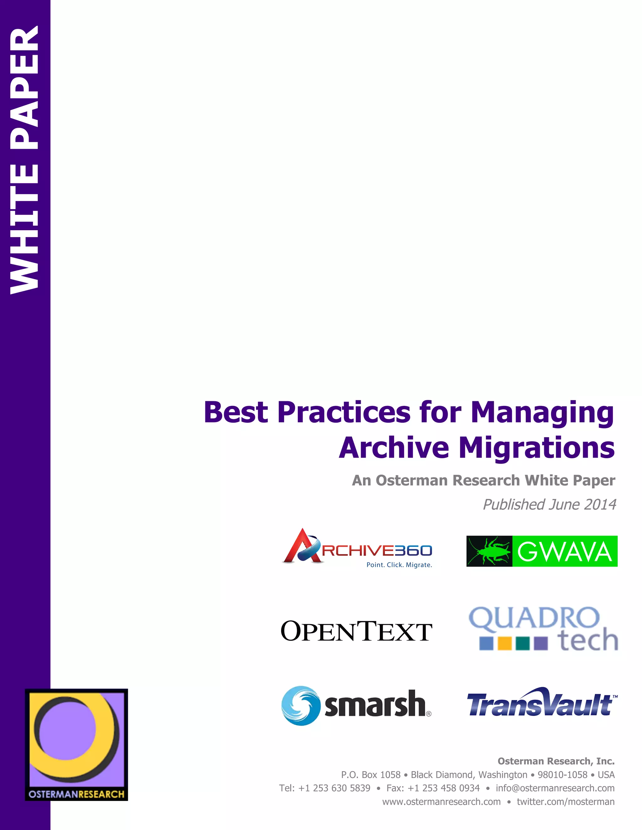 sponsored by 
Best Practices for Managing 
An Osterman Research White Paper 
Published June 2014 
Osterman Research, Inc. 
Point. Click. Migrate. 
P.O. Box 1058 • Black Diamond, Washington • 98010-1058 • USA 
Tel: +1 253 630 5839 • Fax: +1 253 458 0934 • info@ostermanresearch.com 
www.ostermanresearch.com • twitter.com/mosterman 
sponsored by 
Archive Migrations 
WHITE PAPER 
SPON 
SPON 
sponsored by 
sponsored by 
sponsored by 
sponsored by 
sponsored by 
sponsored by 
 