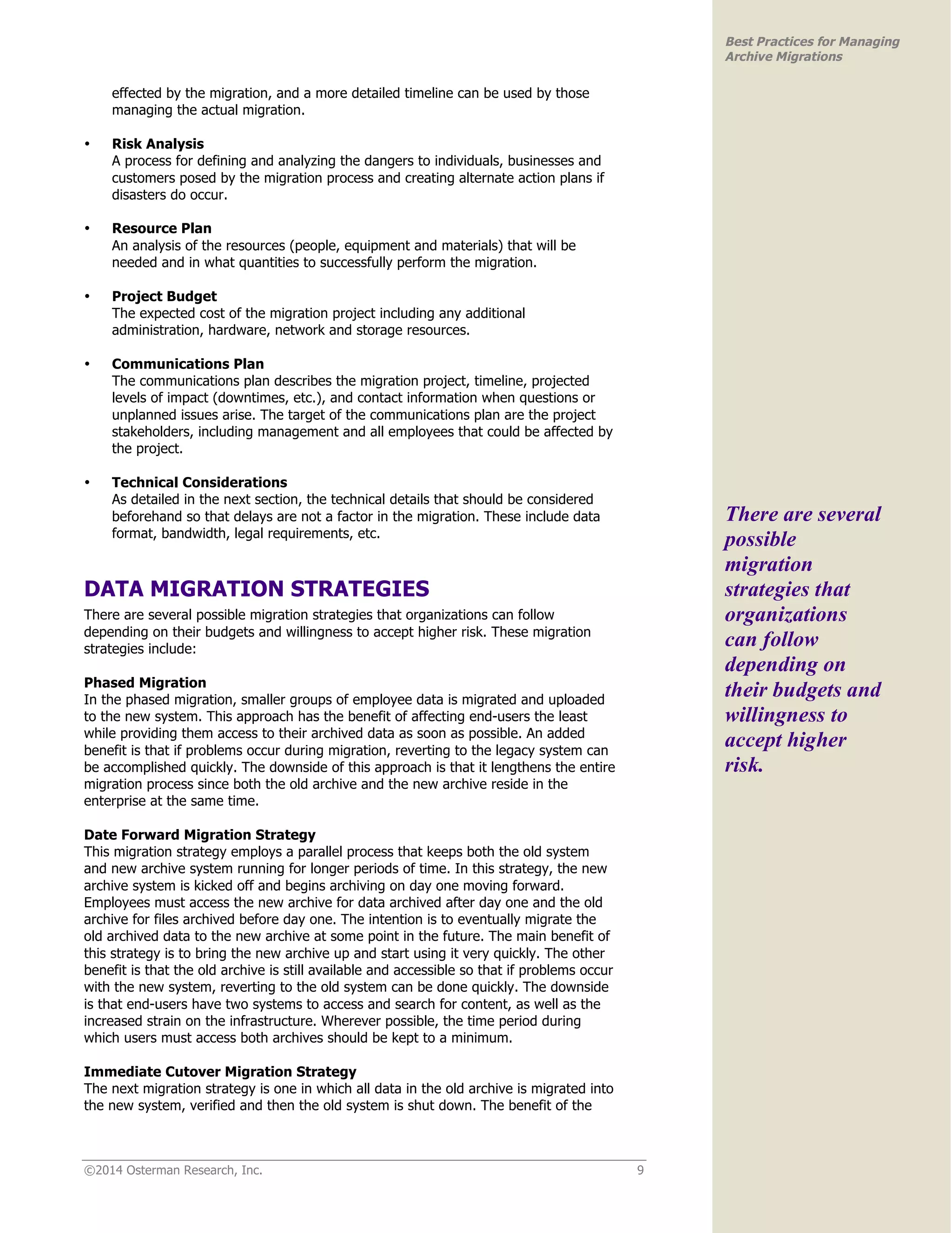©2014 Osterman Research, Inc. 9 
Best Practices for Managing 
Archive Migrations 
effected by the migration, and a more detailed timeline can be used by those 
managing the actual migration. 
• Risk Analysis 
A process for defining and analyzing the dangers to individuals, businesses and 
customers posed by the migration process and creating alternate action plans if 
disasters do occur. 
• Resource Plan 
An analysis of the resources (people, equipment and materials) that will be 
needed and in what quantities to successfully perform the migration. 
• Project Budget 
The expected cost of the migration project including any additional 
administration, hardware, network and storage resources. 
• Communications Plan 
The communications plan describes the migration project, timeline, projected 
levels of impact (downtimes, etc.), and contact information when questions or 
unplanned issues arise. The target of the communications plan are the project 
stakeholders, including management and all employees that could be affected by 
the project. 
• Technical Considerations 
As detailed in the next section, the technical details that should be considered 
beforehand so that delays are not a factor in the migration. These include data 
format, bandwidth, legal requirements, etc. 
DATA MIGRATION STRATEGIES 
There are several possible migration strategies that organizations can follow 
depending on their budgets and willingness to accept higher risk. These migration 
strategies include: 
Phased Migration 
In the phased migration, smaller groups of employee data is migrated and uploaded 
to the new system. This approach has the benefit of affecting end-users the least 
while providing them access to their archived data as soon as possible. An added 
benefit is that if problems occur during migration, reverting to the legacy system can 
be accomplished quickly. The downside of this approach is that it lengthens the entire 
migration process since both the old archive and the new archive reside in the 
enterprise at the same time. 
Date Forward Migration Strategy 
This migration strategy employs a parallel process that keeps both the old system 
and new archive system running for longer periods of time. In this strategy, the new 
archive system is kicked off and begins archiving on day one moving forward. 
Employees must access the new archive for data archived after day one and the old 
archive for files archived before day one. The intention is to eventually migrate the 
old archived data to the new archive at some point in the future. The main benefit of 
this strategy is to bring the new archive up and start using it very quickly. The other 
benefit is that the old archive is still available and accessible so that if problems occur 
with the new system, reverting to the old system can be done quickly. The downside 
is that end-users have two systems to access and search for content, as well as the 
increased strain on the infrastructure. Wherever possible, the time period during 
which users must access both archives should be kept to a minimum. 
Immediate Cutover Migration Strategy 
The next migration strategy is one in which all data in the old archive is migrated into 
the new system, verified and then the old system is shut down. The benefit of the 
There are several 
possible 
migration 
strategies that 
organizations 
can follow 
depending on 
their budgets and 
willingness to 
accept higher 
risk. 
 