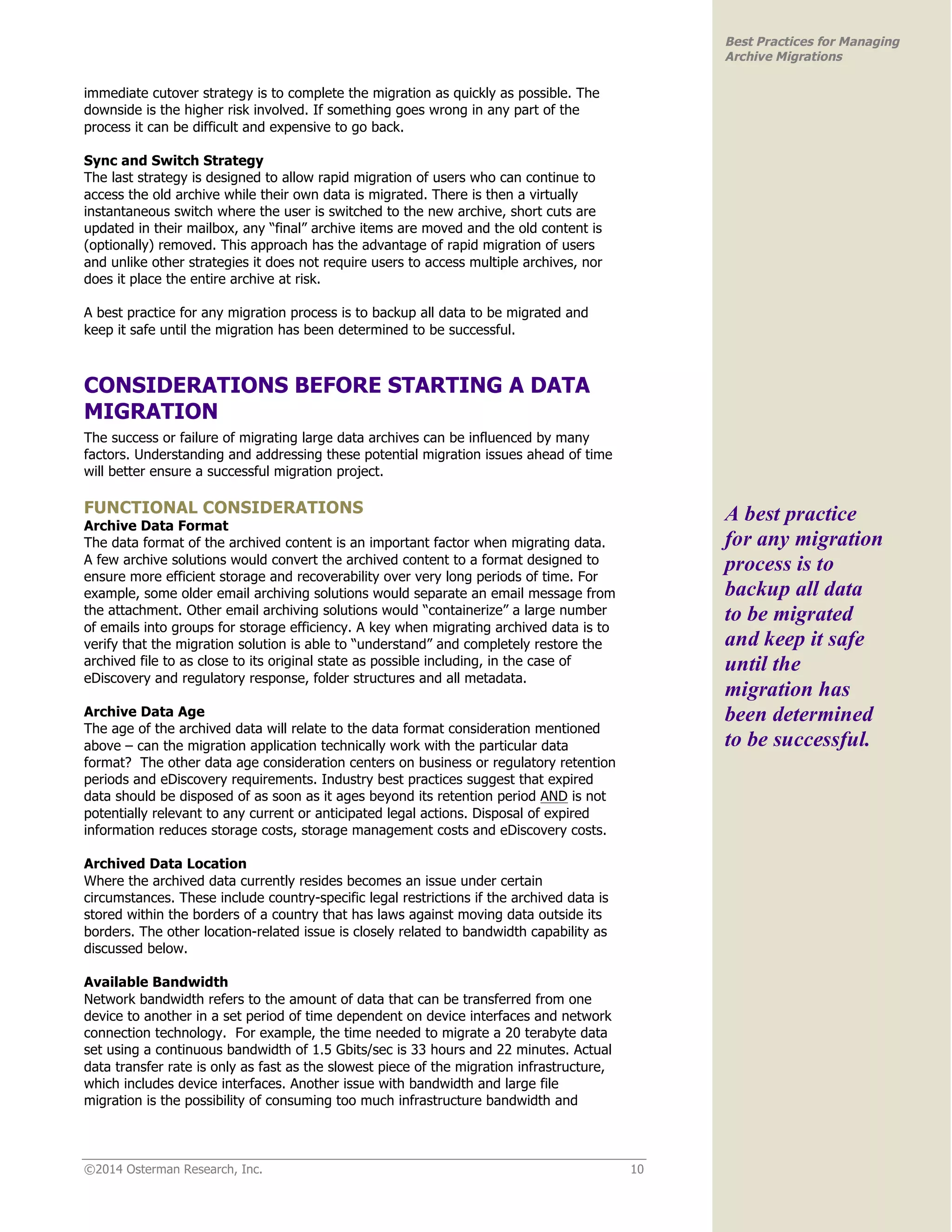 ©2014 Osterman Research, Inc. 10 
Best Practices for Managing 
Archive Migrations 
immediate cutover strategy is to complete the migration as quickly as possible. The 
downside is the higher risk involved. If something goes wrong in any part of the 
process it can be difficult and expensive to go back. 
Sync and Switch Strategy 
The last strategy is designed to allow rapid migration of users who can continue to 
access the old archive while their own data is migrated. There is then a virtually 
instantaneous switch where the user is switched to the new archive, short cuts are 
updated in their mailbox, any “final” archive items are moved and the old content is 
(optionally) removed. This approach has the advantage of rapid migration of users 
and unlike other strategies it does not require users to access multiple archives, nor 
does it place the entire archive at risk. 
A best practice for any migration process is to backup all data to be migrated and 
keep it safe until the migration has been determined to be successful. 
CONSIDERATIONS BEFORE STARTING A DATA 
MIGRATION 
The success or failure of migrating large data archives can be influenced by many 
factors. Understanding and addressing these potential migration issues ahead of time 
will better ensure a successful migration project. 
FUNCTIONAL CONSIDERATIONS 
Archive Data Format 
The data format of the archived content is an important factor when migrating data. 
A few archive solutions would convert the archived content to a format designed to 
ensure more efficient storage and recoverability over very long periods of time. For 
example, some older email archiving solutions would separate an email message from 
the attachment. Other email archiving solutions would “containerize” a large number 
of emails into groups for storage efficiency. A key when migrating archived data is to 
verify that the migration solution is able to “understand” and completely restore the 
archived file to as close to its original state as possible including, in the case of 
eDiscovery and regulatory response, folder structures and all metadata. 
Archive Data Age 
The age of the archived data will relate to the data format consideration mentioned 
above – can the migration application technically work with the particular data 
format? The other data age consideration centers on business or regulatory retention 
periods and eDiscovery requirements. Industry best practices suggest that expired 
data should be disposed of as soon as it ages beyond its retention period AND is not 
potentially relevant to any current or anticipated legal actions. Disposal of expired 
information reduces storage costs, storage management costs and eDiscovery costs. 
Archived Data Location 
Where the archived data currently resides becomes an issue under certain 
circumstances. These include country-specific legal restrictions if the archived data is 
stored within the borders of a country that has laws against moving data outside its 
borders. The other location-related issue is closely related to bandwidth capability as 
discussed below. 
Available Bandwidth 
Network bandwidth refers to the amount of data that can be transferred from one 
device to another in a set period of time dependent on device interfaces and network 
connection technology. For example, the time needed to migrate a 20 terabyte data 
set using a continuous bandwidth of 1.5 Gbits/sec is 33 hours and 22 minutes. Actual 
data transfer rate is only as fast as the slowest piece of the migration infrastructure, 
which includes device interfaces. Another issue with bandwidth and large file 
migration is the possibility of consuming too much infrastructure bandwidth and 
A best practice 
for any migration 
process is to 
backup all data 
to be migrated 
and keep it safe 
until the 
migration has 
been determined 
to be successful. 
 