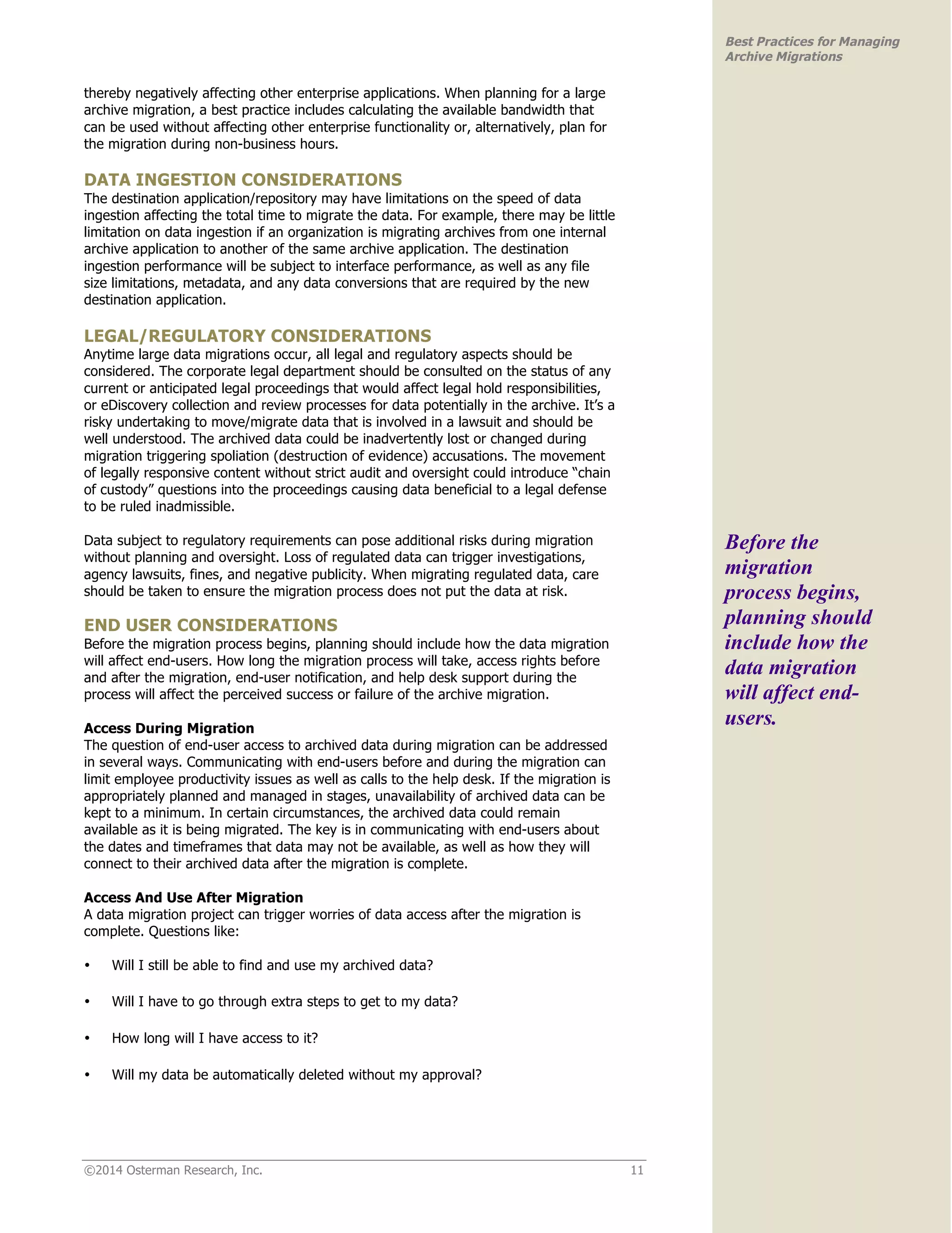 ©2014 Osterman Research, Inc. 11 
Best Practices for Managing 
Archive Migrations 
thereby negatively affecting other enterprise applications. When planning for a large 
archive migration, a best practice includes calculating the available bandwidth that 
can be used without affecting other enterprise functionality or, alternatively, plan for 
the migration during non-business hours. 
DATA INGESTION CONSIDERATIONS 
The destination application/repository may have limitations on the speed of data 
ingestion affecting the total time to migrate the data. For example, there may be little 
limitation on data ingestion if an organization is migrating archives from one internal 
archive application to another of the same archive application. The destination 
ingestion performance will be subject to interface performance, as well as any file 
size limitations, metadata, and any data conversions that are required by the new 
destination application. 
LEGAL/REGULATORY CONSIDERATIONS 
Anytime large data migrations occur, all legal and regulatory aspects should be 
considered. The corporate legal department should be consulted on the status of any 
current or anticipated legal proceedings that would affect legal hold responsibilities, 
or eDiscovery collection and review processes for data potentially in the archive. It’s a 
risky undertaking to move/migrate data that is involved in a lawsuit and should be 
well understood. The archived data could be inadvertently lost or changed during 
migration triggering spoliation (destruction of evidence) accusations. The movement 
of legally responsive content without strict audit and oversight could introduce “chain 
of custody” questions into the proceedings causing data beneficial to a legal defense 
to be ruled inadmissible. 
Data subject to regulatory requirements can pose additional risks during migration 
without planning and oversight. Loss of regulated data can trigger investigations, 
agency lawsuits, fines, and negative publicity. When migrating regulated data, care 
should be taken to ensure the migration process does not put the data at risk. 
END USER CONSIDERATIONS 
Before the migration process begins, planning should include how the data migration 
will affect end-users. How long the migration process will take, access rights before 
and after the migration, end-user notification, and help desk support during the 
process will affect the perceived success or failure of the archive migration. 
Access During Migration 
The question of end-user access to archived data during migration can be addressed 
in several ways. Communicating with end-users before and during the migration can 
limit employee productivity issues as well as calls to the help desk. If the migration is 
appropriately planned and managed in stages, unavailability of archived data can be 
kept to a minimum. In certain circumstances, the archived data could remain 
available as it is being migrated. The key is in communicating with end-users about 
the dates and timeframes that data may not be available, as well as how they will 
connect to their archived data after the migration is complete. 
Access And Use After Migration 
A data migration project can trigger worries of data access after the migration is 
complete. Questions like: 
• Will I still be able to find and use my archived data? 
• Will I have to go through extra steps to get to my data? 
• How long will I have access to it? 
• Will my data be automatically deleted without my approval? 
Before the 
migration 
process begins, 
planning should 
include how the 
data migration 
will affect end-users. 
 