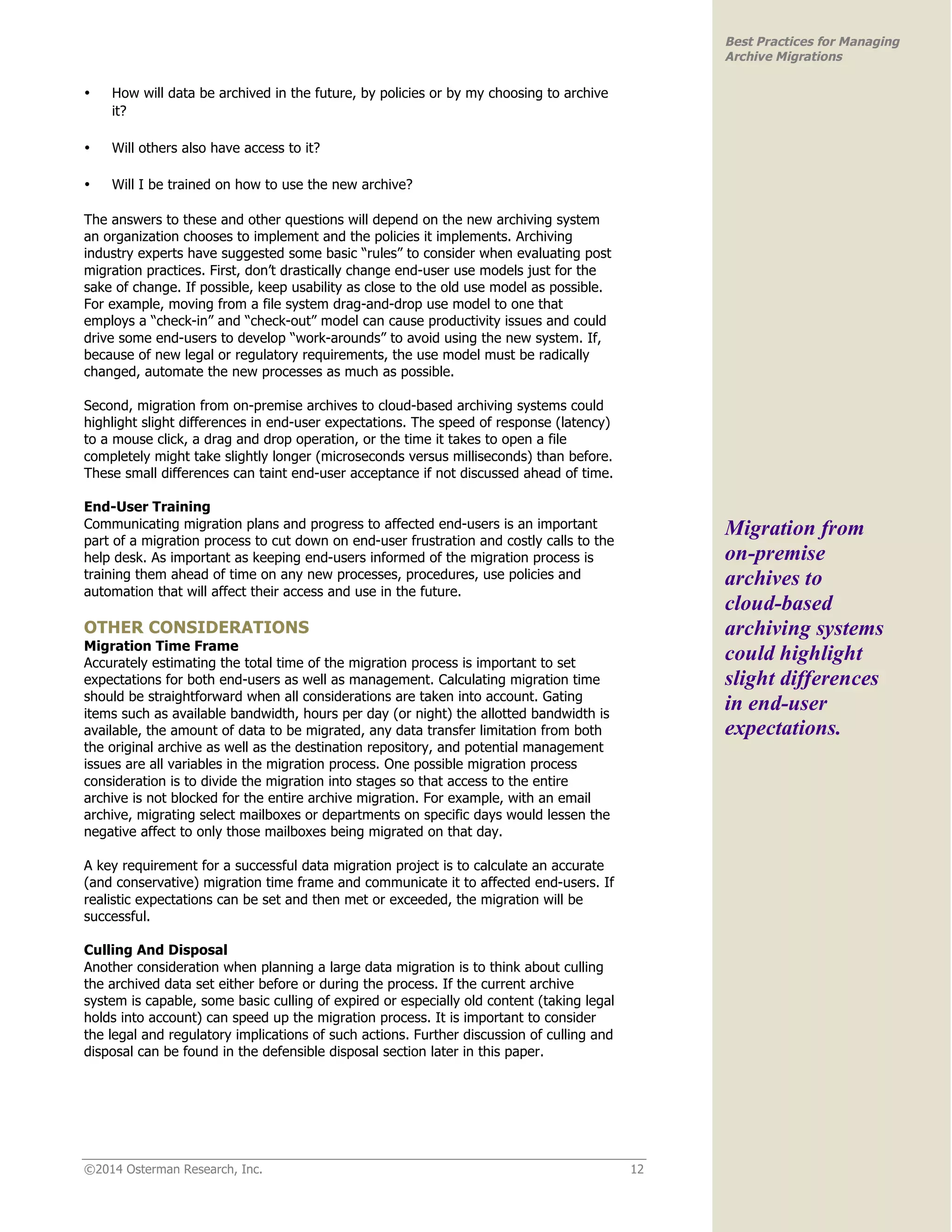 ©2014 Osterman Research, Inc. 12 
Best Practices for Managing 
Archive Migrations 
• How will data be archived in the future, by policies or by my choosing to archive 
it? 
• Will others also have access to it? 
• Will I be trained on how to use the new archive? 
The answers to these and other questions will depend on the new archiving system 
an organization chooses to implement and the policies it implements. Archiving 
industry experts have suggested some basic “rules” to consider when evaluating post 
migration practices. First, don’t drastically change end-user use models just for the 
sake of change. If possible, keep usability as close to the old use model as possible. 
For example, moving from a file system drag-and-drop use model to one that 
employs a “check-in” and “check-out” model can cause productivity issues and could 
drive some end-users to develop “work-arounds” to avoid using the new system. If, 
because of new legal or regulatory requirements, the use model must be radically 
changed, automate the new processes as much as possible. 
Second, migration from on-premise archives to cloud-based archiving systems could 
highlight slight differences in end-user expectations. The speed of response (latency) 
to a mouse click, a drag and drop operation, or the time it takes to open a file 
completely might take slightly longer (microseconds versus milliseconds) than before. 
These small differences can taint end-user acceptance if not discussed ahead of time. 
End-User Training 
Communicating migration plans and progress to affected end-users is an important 
part of a migration process to cut down on end-user frustration and costly calls to the 
help desk. As important as keeping end-users informed of the migration process is 
training them ahead of time on any new processes, procedures, use policies and 
automation that will affect their access and use in the future. 
OTHER CONSIDERATIONS 
Migration Time Frame 
Accurately estimating the total time of the migration process is important to set 
expectations for both end-users as well as management. Calculating migration time 
should be straightforward when all considerations are taken into account. Gating 
items such as available bandwidth, hours per day (or night) the allotted bandwidth is 
available, the amount of data to be migrated, any data transfer limitation from both 
the original archive as well as the destination repository, and potential management 
issues are all variables in the migration process. One possible migration process 
consideration is to divide the migration into stages so that access to the entire 
archive is not blocked for the entire archive migration. For example, with an email 
archive, migrating select mailboxes or departments on specific days would lessen the 
negative affect to only those mailboxes being migrated on that day. 
A key requirement for a successful data migration project is to calculate an accurate 
(and conservative) migration time frame and communicate it to affected end-users. If 
realistic expectations can be set and then met or exceeded, the migration will be 
successful. 
Culling And Disposal 
Another consideration when planning a large data migration is to think about culling 
the archived data set either before or during the process. If the current archive 
system is capable, some basic culling of expired or especially old content (taking legal 
holds into account) can speed up the migration process. It is important to consider 
the legal and regulatory implications of such actions. Further discussion of culling and 
disposal can be found in the defensible disposal section later in this paper. 
Migration from 
on-premise 
archives to 
cloud-based 
archiving systems 
could highlight 
slight differences 
in end-user 
expectations. 
 