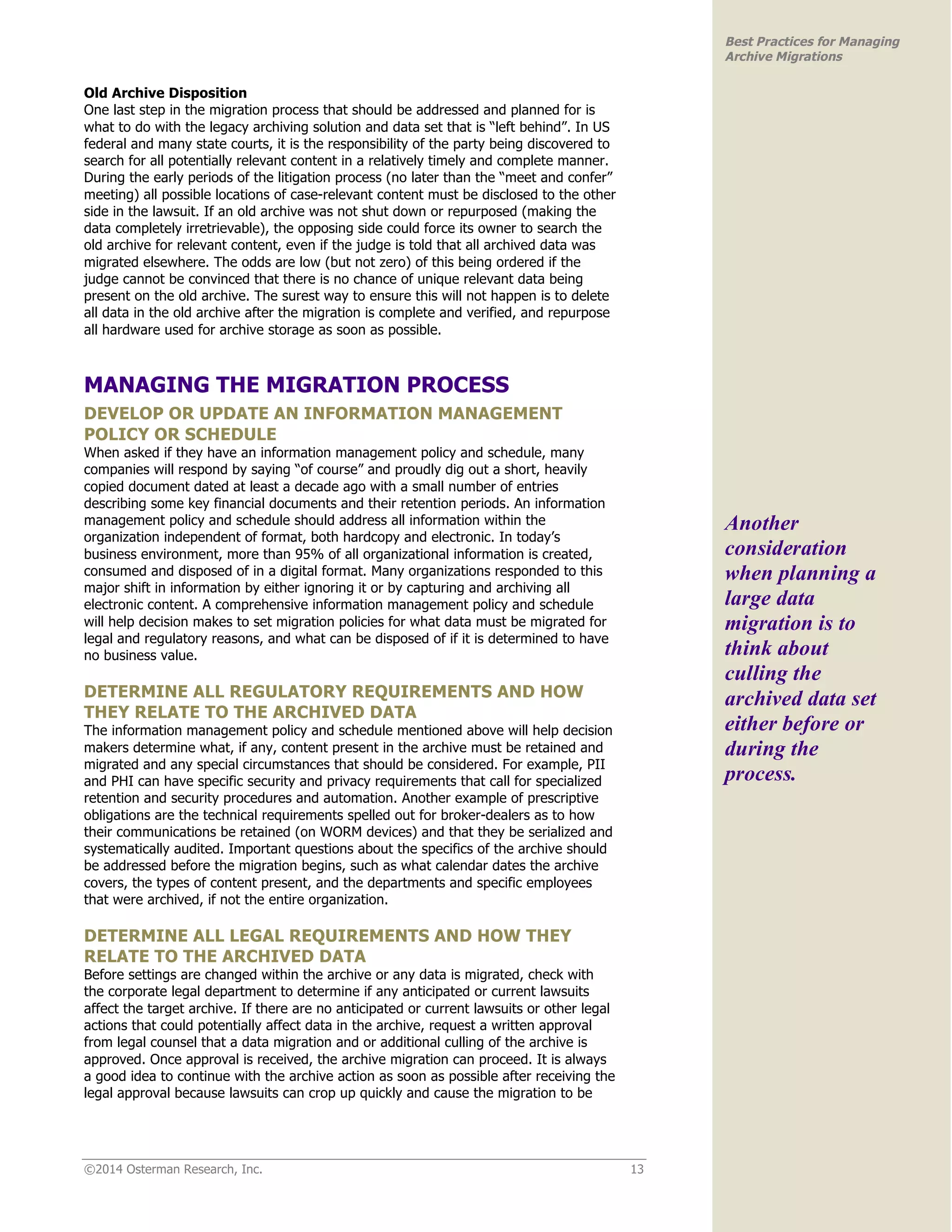 ©2014 Osterman Research, Inc. 13 
Best Practices for Managing 
Archive Migrations 
Old Archive Disposition 
One last step in the migration process that should be addressed and planned for is 
what to do with the legacy archiving solution and data set that is “left behind”. In US 
federal and many state courts, it is the responsibility of the party being discovered to 
search for all potentially relevant content in a relatively timely and complete manner. 
During the early periods of the litigation process (no later than the “meet and confer” 
meeting) all possible locations of case-relevant content must be disclosed to the other 
side in the lawsuit. If an old archive was not shut down or repurposed (making the 
data completely irretrievable), the opposing side could force its owner to search the 
old archive for relevant content, even if the judge is told that all archived data was 
migrated elsewhere. The odds are low (but not zero) of this being ordered if the 
judge cannot be convinced that there is no chance of unique relevant data being 
present on the old archive. The surest way to ensure this will not happen is to delete 
all data in the old archive after the migration is complete and verified, and repurpose 
all hardware used for archive storage as soon as possible. 
MANAGING THE MIGRATION PROCESS 
DEVELOP OR UPDATE AN INFORMATION MANAGEMENT 
POLICY OR SCHEDULE 
When asked if they have an information management policy and schedule, many 
companies will respond by saying “of course” and proudly dig out a short, heavily 
copied document dated at least a decade ago with a small number of entries 
describing some key financial documents and their retention periods. An information 
management policy and schedule should address all information within the 
organization independent of format, both hardcopy and electronic. In today’s 
business environment, more than 95% of all organizational information is created, 
consumed and disposed of in a digital format. Many organizations responded to this 
major shift in information by either ignoring it or by capturing and archiving all 
electronic content. A comprehensive information management policy and schedule 
will help decision makes to set migration policies for what data must be migrated for 
legal and regulatory reasons, and what can be disposed of if it is determined to have 
no business value. 
DETERMINE ALL REGULATORY REQUIREMENTS AND HOW 
THEY RELATE TO THE ARCHIVED DATA 
The information management policy and schedule mentioned above will help decision 
makers determine what, if any, content present in the archive must be retained and 
migrated and any special circumstances that should be considered. For example, PII 
and PHI can have specific security and privacy requirements that call for specialized 
retention and security procedures and automation. Another example of prescriptive 
obligations are the technical requirements spelled out for broker-dealers as to how 
their communications be retained (on WORM devices) and that they be serialized and 
systematically audited. Important questions about the specifics of the archive should 
be addressed before the migration begins, such as what calendar dates the archive 
covers, the types of content present, and the departments and specific employees 
that were archived, if not the entire organization. 
DETERMINE ALL LEGAL REQUIREMENTS AND HOW THEY 
RELATE TO THE ARCHIVED DATA 
Before settings are changed within the archive or any data is migrated, check with 
the corporate legal department to determine if any anticipated or current lawsuits 
affect the target archive. If there are no anticipated or current lawsuits or other legal 
actions that could potentially affect data in the archive, request a written approval 
from legal counsel that a data migration and or additional culling of the archive is 
approved. Once approval is received, the archive migration can proceed. It is always 
a good idea to continue with the archive action as soon as possible after receiving the 
legal approval because lawsuits can crop up quickly and cause the migration to be 
Another 
consideration 
when planning a 
large data 
migration is to 
think about 
culling the 
archived data set 
either before or 
during the 
process. 
 