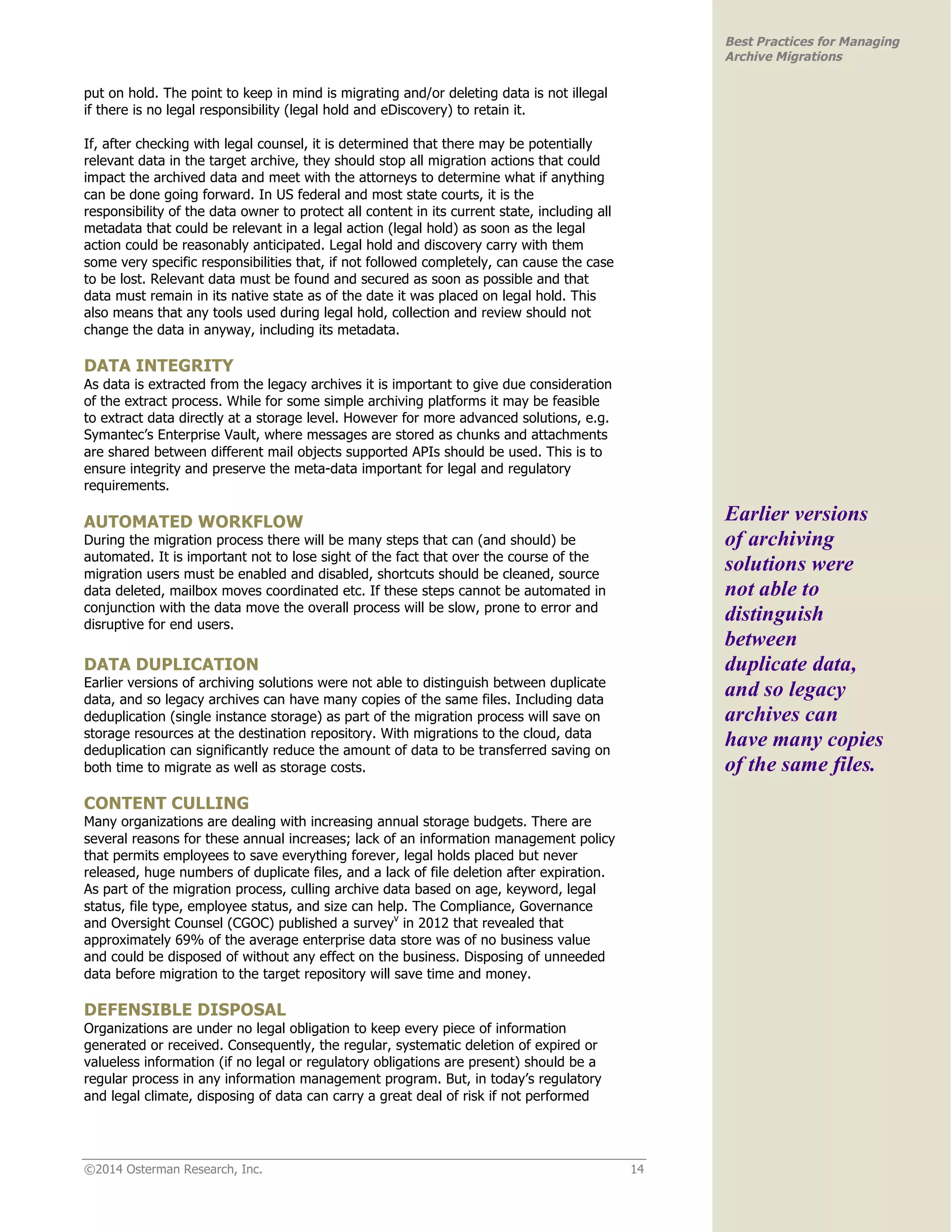 ©2014 Osterman Research, Inc. 14 
Best Practices for Managing 
Archive Migrations 
put on hold. The point to keep in mind is migrating and/or deleting data is not illegal 
if there is no legal responsibility (legal hold and eDiscovery) to retain it. 
If, after checking with legal counsel, it is determined that there may be potentially 
relevant data in the target archive, they should stop all migration actions that could 
impact the archived data and meet with the attorneys to determine what if anything 
can be done going forward. In US federal and most state courts, it is the 
responsibility of the data owner to protect all content in its current state, including all 
metadata that could be relevant in a legal action (legal hold) as soon as the legal 
action could be reasonably anticipated. Legal hold and discovery carry with them 
some very specific responsibilities that, if not followed completely, can cause the case 
to be lost. Relevant data must be found and secured as soon as possible and that 
data must remain in its native state as of the date it was placed on legal hold. This 
also means that any tools used during legal hold, collection and review should not 
change the data in anyway, including its metadata. 
DATA INTEGRITY 
As data is extracted from the legacy archives it is important to give due consideration 
of the extract process. While for some simple archiving platforms it may be feasible 
to extract data directly at a storage level. However for more advanced solutions, e.g. 
Symantec’s Enterprise Vault, where messages are stored as chunks and attachments 
are shared between different mail objects supported APIs should be used. This is to 
ensure integrity and preserve the meta-data important for legal and regulatory 
requirements. 
AUTOMATED WORKFLOW 
During the migration process there will be many steps that can (and should) be 
automated. It is important not to lose sight of the fact that over the course of the 
migration users must be enabled and disabled, shortcuts should be cleaned, source 
data deleted, mailbox moves coordinated etc. If these steps cannot be automated in 
conjunction with the data move the overall process will be slow, prone to error and 
disruptive for end users. 
DATA DUPLICATION 
Earlier versions of archiving solutions were not able to distinguish between duplicate 
data, and so legacy archives can have many copies of the same files. Including data 
deduplication (single instance storage) as part of the migration process will save on 
storage resources at the destination repository. With migrations to the cloud, data 
deduplication can significantly reduce the amount of data to be transferred saving on 
both time to migrate as well as storage costs. 
CONTENT CULLING 
Many organizations are dealing with increasing annual storage budgets. There are 
several reasons for these annual increases; lack of an information management policy 
that permits employees to save everything forever, legal holds placed but never 
released, huge numbers of duplicate files, and a lack of file deletion after expiration. 
As part of the migration process, culling archive data based on age, keyword, legal 
status, file type, employee status, and size can help. The Compliance, Governance 
and Oversight Counsel (CGOC) published a surveyv in 2012 that revealed that 
approximately 69% of the average enterprise data store was of no business value 
and could be disposed of without any effect on the business. Disposing of unneeded 
data before migration to the target repository will save time and money. 
DEFENSIBLE DISPOSAL 
Organizations are under no legal obligation to keep every piece of information 
generated or received. Consequently, the regular, systematic deletion of expired or 
valueless information (if no legal or regulatory obligations are present) should be a 
regular process in any information management program. But, in today’s regulatory 
and legal climate, disposing of data can carry a great deal of risk if not performed 
Earlier versions 
of archiving 
solutions were 
not able to 
distinguish 
between 
duplicate data, 
and so legacy 
archives can 
have many copies 
of the same files. 
 