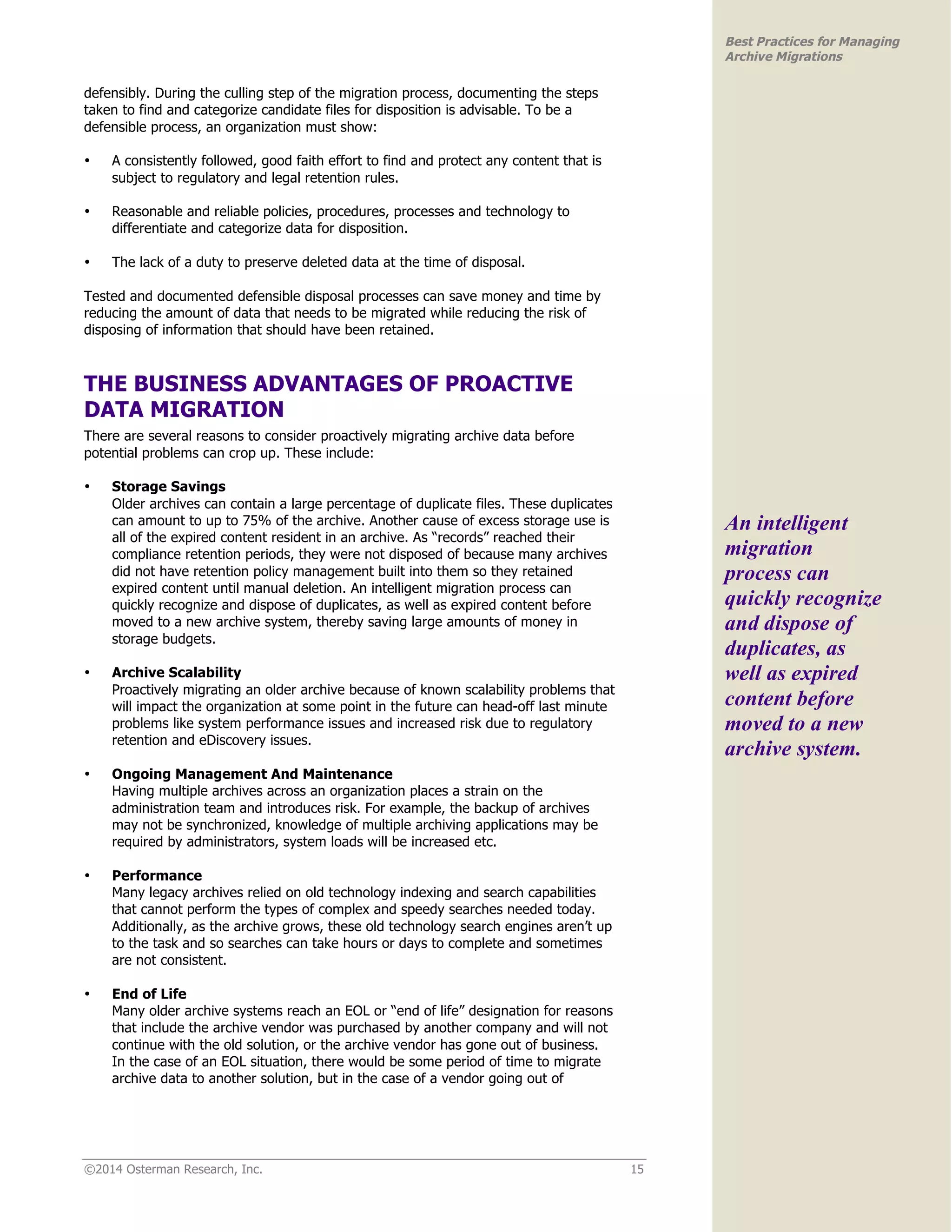 ©2014 Osterman Research, Inc. 15 
Best Practices for Managing 
Archive Migrations 
defensibly. During the culling step of the migration process, documenting the steps 
taken to find and categorize candidate files for disposition is advisable. To be a 
defensible process, an organization must show: 
• A consistently followed, good faith effort to find and protect any content that is 
subject to regulatory and legal retention rules. 
• Reasonable and reliable policies, procedures, processes and technology to 
differentiate and categorize data for disposition. 
• The lack of a duty to preserve deleted data at the time of disposal. 
Tested and documented defensible disposal processes can save money and time by 
reducing the amount of data that needs to be migrated while reducing the risk of 
disposing of information that should have been retained. 
THE BUSINESS ADVANTAGES OF PROACTIVE 
DATA MIGRATION 
There are several reasons to consider proactively migrating archive data before 
potential problems can crop up. These include: 
• Storage Savings 
Older archives can contain a large percentage of duplicate files. These duplicates 
can amount to up to 75% of the archive. Another cause of excess storage use is 
all of the expired content resident in an archive. As “records” reached their 
compliance retention periods, they were not disposed of because many archives 
did not have retention policy management built into them so they retained 
expired content until manual deletion. An intelligent migration process can 
quickly recognize and dispose of duplicates, as well as expired content before 
moved to a new archive system, thereby saving large amounts of money in 
storage budgets. 
• Archive Scalability 
Proactively migrating an older archive because of known scalability problems that 
will impact the organization at some point in the future can head-off last minute 
problems like system performance issues and increased risk due to regulatory 
retention and eDiscovery issues. 
• Ongoing Management And Maintenance 
Having multiple archives across an organization places a strain on the 
administration team and introduces risk. For example, the backup of archives 
may not be synchronized, knowledge of multiple archiving applications may be 
required by administrators, system loads will be increased etc. 
• Performance 
Many legacy archives relied on old technology indexing and search capabilities 
that cannot perform the types of complex and speedy searches needed today. 
Additionally, as the archive grows, these old technology search engines aren’t up 
to the task and so searches can take hours or days to complete and sometimes 
are not consistent. 
• End of Life 
Many older archive systems reach an EOL or “end of life” designation for reasons 
that include the archive vendor was purchased by another company and will not 
continue with the old solution, or the archive vendor has gone out of business. 
In the case of an EOL situation, there would be some period of time to migrate 
archive data to another solution, but in the case of a vendor going out of 
An intelligent 
migration 
process can 
quickly recognize 
and dispose of 
duplicates, as 
well as expired 
content before 
moved to a new 
archive system. 
 