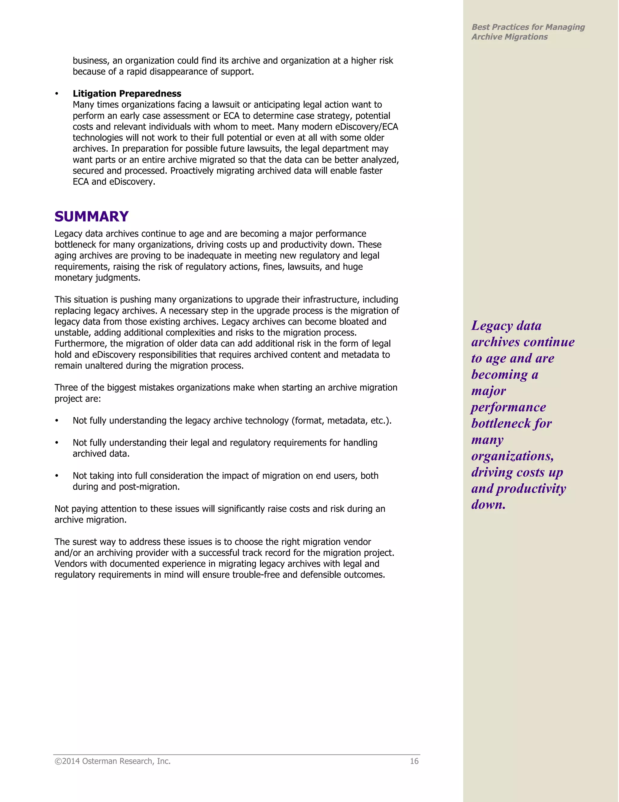 ©2014 Osterman Research, Inc. 16 
Best Practices for Managing 
Archive Migrations 
business, an organization could find its archive and organization at a higher risk 
because of a rapid disappearance of support. 
• Litigation Preparedness 
Many times organizations facing a lawsuit or anticipating legal action want to 
perform an early case assessment or ECA to determine case strategy, potential 
costs and relevant individuals with whom to meet. Many modern eDiscovery/ECA 
technologies will not work to their full potential or even at all with some older 
archives. In preparation for possible future lawsuits, the legal department may 
want parts or an entire archive migrated so that the data can be better analyzed, 
secured and processed. Proactively migrating archived data will enable faster 
ECA and eDiscovery. 
SUMMARY 
Legacy data archives continue to age and are becoming a major performance 
bottleneck for many organizations, driving costs up and productivity down. These 
aging archives are proving to be inadequate in meeting new regulatory and legal 
requirements, raising the risk of regulatory actions, fines, lawsuits, and huge 
monetary judgments. 
This situation is pushing many organizations to upgrade their infrastructure, including 
replacing legacy archives. A necessary step in the upgrade process is the migration of 
legacy data from those existing archives. Legacy archives can become bloated and 
unstable, adding additional complexities and risks to the migration process. 
Furthermore, the migration of older data can add additional risk in the form of legal 
hold and eDiscovery responsibilities that requires archived content and metadata to 
remain unaltered during the migration process. 
Three of the biggest mistakes organizations make when starting an archive migration 
project are: 
• Not fully understanding the legacy archive technology (format, metadata, etc.). 
• Not fully understanding their legal and regulatory requirements for handling 
archived data. 
• Not taking into full consideration the impact of migration on end users, both 
during and post-migration. 
Not paying attention to these issues will significantly raise costs and risk during an 
archive migration. 
The surest way to address these issues is to choose the right migration vendor 
and/or an archiving provider with a successful track record for the migration project. 
Vendors with documented experience in migrating legacy archives with legal and 
regulatory requirements in mind will ensure trouble-free and defensible outcomes. 
Legacy data 
archives continue 
to age and are 
becoming a 
major 
performance 
bottleneck for 
many 
organizations, 
driving costs up 
and productivity 
down. 
 