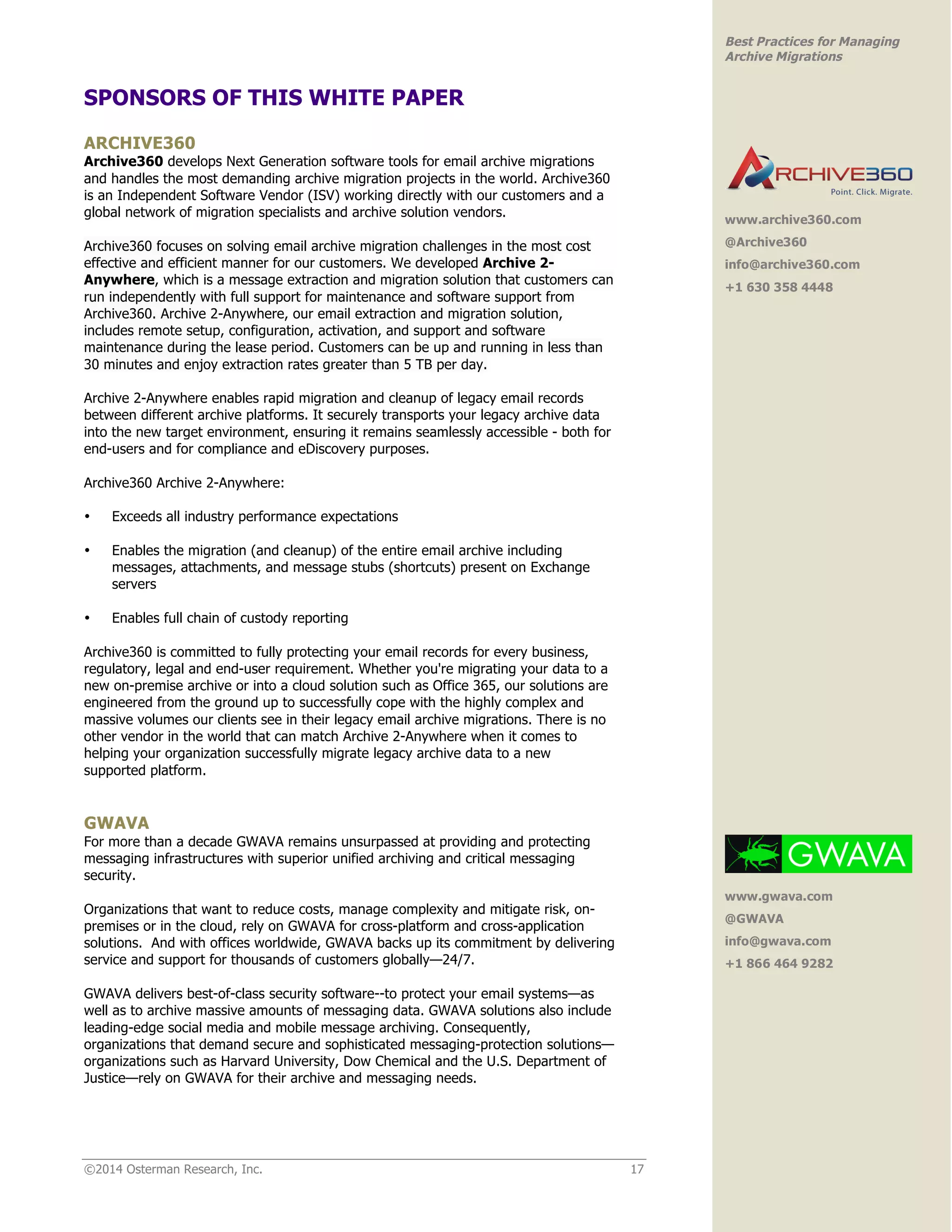 ©2014 Osterman Research, Inc. 17 
Best Practices for Managing 
Archive Migrations 
SPONSORS OF THIS WHITE PAPER 
ARCHIVE360 
Archive360 develops Next Generation software tools for email archive migrations 
and handles the most demanding archive migration projects in the world. Archive360 
is an Independent Software Vendor (ISV) working directly with our customers and a 
global network of migration specialists and archive solution vendors. 
Archive360 focuses on solving email archive migration challenges in the most cost 
effective and efficient manner for our customers. We developed Archive 2- 
Anywhere, which is a message extraction and migration solution that customers can 
run independently with full support for maintenance and software support from 
Archive360. Archive 2-Anywhere, our email extraction and migration solution, 
includes remote setup, configuration, activation, and support and software 
maintenance during the lease period. Customers can be up and running in less than 
30 minutes and enjoy extraction rates greater than 5 TB per day. 
Archive 2-Anywhere enables rapid migration and cleanup of legacy email records 
between different archive platforms. It securely transports your legacy archive data 
into the new target environment, ensuring it remains seamlessly accessible - both for 
end-users and for compliance and eDiscovery purposes. 
Archive360 Archive 2-Anywhere: 
• Exceeds all industry performance expectations 
• Enables the migration (and cleanup) of the entire email archive including 
messages, attachments, and message stubs (shortcuts) present on Exchange 
servers 
• Enables full chain of custody reporting 
Archive360 is committed to fully protecting your email records for every business, 
regulatory, legal and end-user requirement. Whether you're migrating your data to a 
new on-premise archive or into a cloud solution such as Office 365, our solutions are 
engineered from the ground up to successfully cope with the highly complex and 
massive volumes our clients see in their legacy email archive migrations. There is no 
other vendor in the world that can match Archive 2-Anywhere when it comes to 
helping your organization successfully migrate legacy archive data to a new 
supported platform. 
GWAVA 
For more than a decade GWAVA remains unsurpassed at providing and protecting 
messaging infrastructures with superior unified archiving and critical messaging 
security. 
Organizations that want to reduce costs, manage complexity and mitigate risk, on-premises 
or in the cloud, rely on GWAVA for cross-platform and cross-application 
solutions. And with offices worldwide, GWAVA backs up its commitment by delivering 
service and support for thousands of customers globally—24/7. 
GWAVA delivers best-of-class security software--to protect your email systems—as 
well as to archive massive amounts of messaging data. GWAVA solutions also include 
leading-edge social media and mobile message archiving. Consequently, 
organizations that demand secure and sophisticated messaging-protection solutions— 
organizations such as Harvard University, Dow Chemical and the U.S. Department of 
Justice—rely on GWAVA for their archive and messaging needs. 
www.archive360.com 
@Archive360 
info@archive360.com 
+1 630 358 4448 
www.gwava.com 
@GWAVA 
info@gwava.com 
+1 866 464 9282 
 