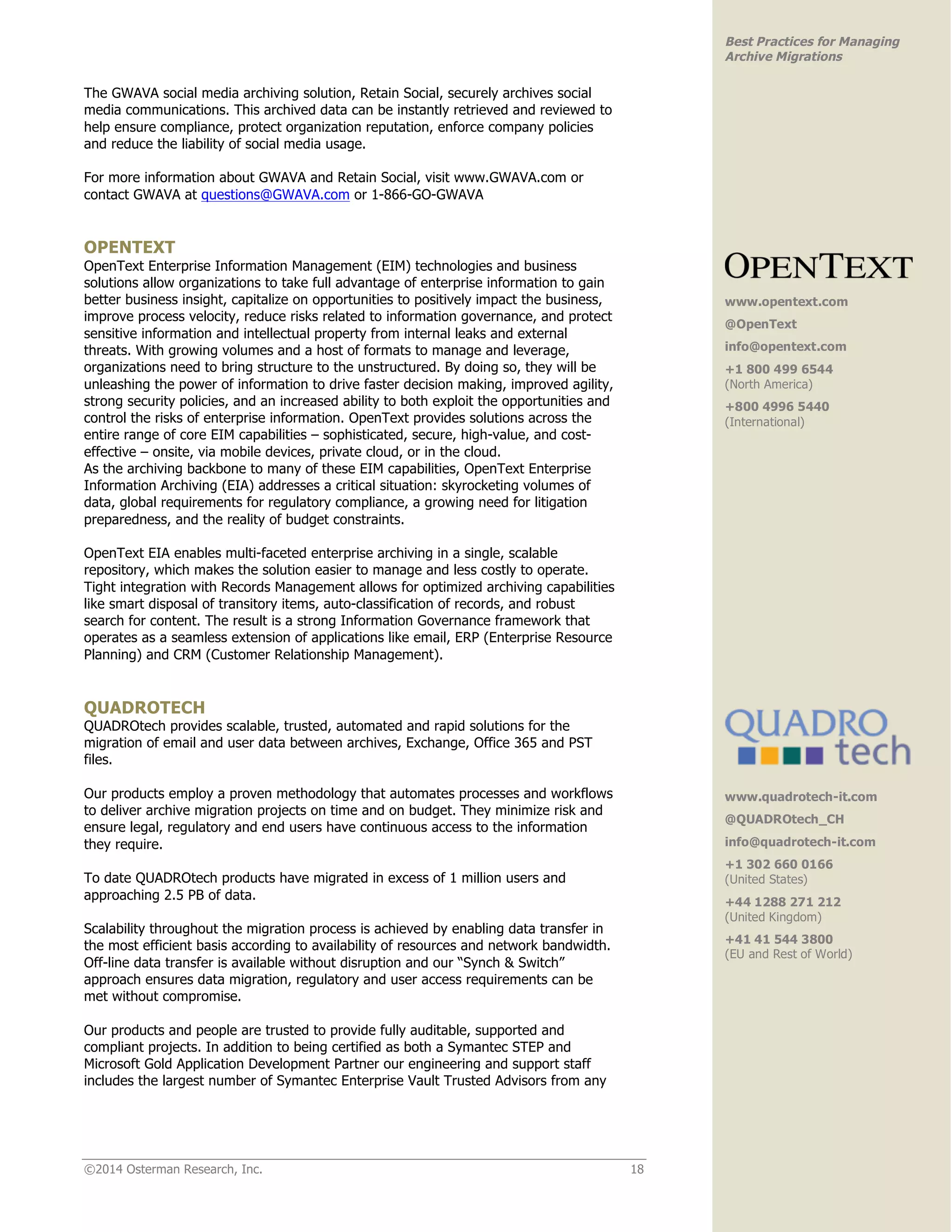 ©2014 Osterman Research, Inc. 18 
Best Practices for Managing 
Archive Migrations 
The GWAVA social media archiving solution, Retain Social, securely archives social 
media communications. This archived data can be instantly retrieved and reviewed to 
help ensure compliance, protect organization reputation, enforce company policies 
and reduce the liability of social media usage. 
For more information about GWAVA and Retain Social, visit www.GWAVA.com or 
contact GWAVA at questions@GWAVA.com or 1-866-GO-GWAVA 
OPENTEXT 
OpenText Enterprise Information Management (EIM) technologies and business 
solutions allow organizations to take full advantage of enterprise information to gain 
better business insight, capitalize on opportunities to positively impact the business, 
improve process velocity, reduce risks related to information governance, and protect 
sensitive information and intellectual property from internal leaks and external 
threats. With growing volumes and a host of formats to manage and leverage, 
organizations need to bring structure to the unstructured. By doing so, they will be 
unleashing the power of information to drive faster decision making, improved agility, 
strong security policies, and an increased ability to both exploit the opportunities and 
control the risks of enterprise information. OpenText provides solutions across the 
entire range of core EIM capabilities – sophisticated, secure, high-value, and cost-effective 
– onsite, via mobile devices, private cloud, or in the cloud. 
As the archiving backbone to many of these EIM capabilities, OpenText Enterprise 
Information Archiving (EIA) addresses a critical situation: skyrocketing volumes of 
data, global requirements for regulatory compliance, a growing need for litigation 
preparedness, and the reality of budget constraints. 
OpenText EIA enables multi-faceted enterprise archiving in a single, scalable 
repository, which makes the solution easier to manage and less costly to operate. 
Tight integration with Records Management allows for optimized archiving capabilities 
like smart disposal of transitory items, auto-classification of records, and robust 
search for content. The result is a strong Information Governance framework that 
operates as a seamless extension of applications like email, ERP (Enterprise Resource 
Planning) and CRM (Customer Relationship Management). 
QUADROTECH 
QUADROtech provides scalable, trusted, automated and rapid solutions for the 
migration of email and user data between archives, Exchange, Office 365 and PST 
files. 
Our products employ a proven methodology that automates processes and workflows 
to deliver archive migration projects on time and on budget. They minimize risk and 
ensure legal, regulatory and end users have continuous access to the information 
they require. 
To date QUADROtech products have migrated in excess of 1 million users and 
approaching 2.5 PB of data. 
Scalability throughout the migration process is achieved by enabling data transfer in 
the most efficient basis according to availability of resources and network bandwidth. 
Off-line data transfer is available without disruption and our “Synch & Switch” 
approach ensures data migration, regulatory and user access requirements can be 
met without compromise. 
Our products and people are trusted to provide fully auditable, supported and 
compliant projects. In addition to being certified as both a Symantec STEP and 
Microsoft Gold Application Development Partner our engineering and support staff 
includes the largest number of Symantec Enterprise Vault Trusted Advisors from any 
www.opentext.com 
@OpenText 
info@opentext.com 
+1 800 499 6544 
(North America) 
+800 4996 5440 
(International) 
www.quadrotech-it.com 
@QUADROtech_CH 
info@quadrotech-it.com 
+1 302 660 0166 
(United States) 
+44 1288 271 212 
(United Kingdom) 
+41 41 544 3800 
(EU and Rest of World) 
 