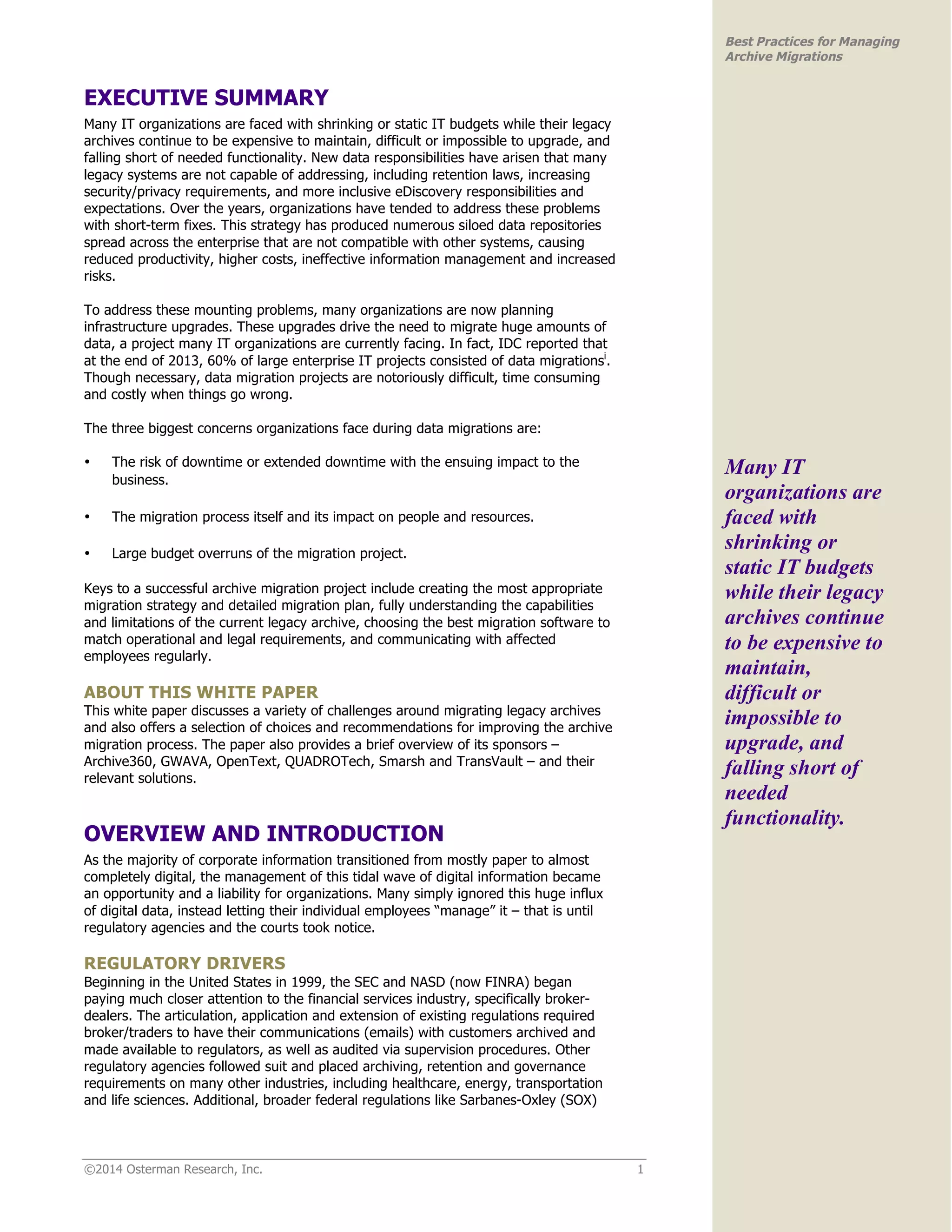 ©2014 Osterman Research, Inc. 1 
Best Practices for Managing 
Archive Migrations 
EXECUTIVE SUMMARY 
Many IT organizations are faced with shrinking or static IT budgets while their legacy 
archives continue to be expensive to maintain, difficult or impossible to upgrade, and 
falling short of needed functionality. New data responsibilities have arisen that many 
legacy systems are not capable of addressing, including retention laws, increasing 
security/privacy requirements, and more inclusive eDiscovery responsibilities and 
expectations. Over the years, organizations have tended to address these problems 
with short-term fixes. This strategy has produced numerous siloed data repositories 
spread across the enterprise that are not compatible with other systems, causing 
reduced productivity, higher costs, ineffective information management and increased 
risks. 
To address these mounting problems, many organizations are now planning 
infrastructure upgrades. These upgrades drive the need to migrate huge amounts of 
data, a project many IT organizations are currently facing. In fact, IDC reported that 
at the end of 2013, 60% of large enterprise IT projects consisted of data migrationsi. 
Though necessary, data migration projects are notoriously difficult, time consuming 
and costly when things go wrong. 
The three biggest concerns organizations face during data migrations are: 
• The risk of downtime or extended downtime with the ensuing impact to the 
business. 
• The migration process itself and its impact on people and resources. 
• Large budget overruns of the migration project. 
Keys to a successful archive migration project include creating the most appropriate 
migration strategy and detailed migration plan, fully understanding the capabilities 
and limitations of the current legacy archive, choosing the best migration software to 
match operational and legal requirements, and communicating with affected 
employees regularly. 
ABOUT THIS WHITE PAPER 
This white paper discusses a variety of challenges around migrating legacy archives 
and also offers a selection of choices and recommendations for improving the archive 
migration process. The paper also provides a brief overview of its sponsors – 
Archive360, GWAVA, OpenText, QUADROTech, Smarsh and TransVault – and their 
relevant solutions. 
OVERVIEW AND INTRODUCTION 
As the majority of corporate information transitioned from mostly paper to almost 
completely digital, the management of this tidal wave of digital information became 
an opportunity and a liability for organizations. Many simply ignored this huge influx 
of digital data, instead letting their individual employees “manage” it – that is until 
regulatory agencies and the courts took notice. 
REGULATORY DRIVERS 
Beginning in the United States in 1999, the SEC and NASD (now FINRA) began 
paying much closer attention to the financial services industry, specifically broker-dealers. 
The articulation, application and extension of existing regulations required 
broker/traders to have their communications (emails) with customers archived and 
made available to regulators, as well as audited via supervision procedures. Other 
regulatory agencies followed suit and placed archiving, retention and governance 
requirements on many other industries, including healthcare, energy, transportation 
and life sciences. Additional, broader federal regulations like Sarbanes-Oxley (SOX) 
Many IT 
organizations are 
faced with 
shrinking or 
static IT budgets 
while their legacy 
archives continue 
to be expensive to 
maintain, 
difficult or 
impossible to 
upgrade, and 
falling short of 
needed 
functionality. 
 