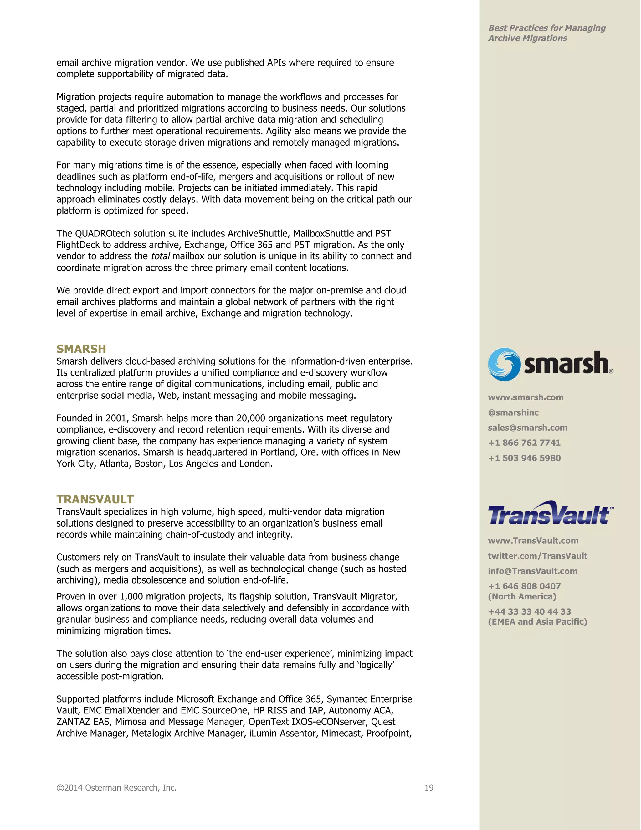 ©2014 Osterman Research, Inc. 19 
Best Practices for Managing 
Archive Migrations 
email archive migration vendor. We use published APIs where required to ensure 
complete supportability of migrated data. 
Migration projects require automation to manage the workflows and processes for 
staged, partial and prioritized migrations according to business needs. Our solutions 
provide for data filtering to allow partial archive data migration and scheduling 
options to further meet operational requirements. Agility also means we provide the 
capability to execute storage driven migrations and remotely managed migrations. 
For many migrations time is of the essence, especially when faced with looming 
deadlines such as platform end-of-life, mergers and acquisitions or rollout of new 
technology including mobile. Projects can be initiated immediately. This rapid 
approach eliminates costly delays. With data movement being on the critical path our 
platform is optimized for speed. 
The QUADROtech solution suite includes ArchiveShuttle, MailboxShuttle and PST 
FlightDeck to address archive, Exchange, Office 365 and PST migration. As the only 
vendor to address the total mailbox our solution is unique in its ability to connect and 
coordinate migration across the three primary email content locations. 
We provide direct export and import connectors for the major on-premise and cloud 
email archives platforms and maintain a global network of partners with the right 
level of expertise in email archive, Exchange and migration technology. 
SMARSH 
Smarsh delivers cloud-based archiving solutions for the information-driven enterprise. 
Its centralized platform provides a unified compliance and e-discovery workflow 
across the entire range of digital communications, including email, public and 
enterprise social media, Web, instant messaging and mobile messaging. 
Founded in 2001, Smarsh helps more than 20,000 organizations meet regulatory 
compliance, e-discovery and record retention requirements. With its diverse and 
growing client base, the company has experience managing a variety of system 
migration scenarios. Smarsh is headquartered in Portland, Ore. with offices in New 
York City, Atlanta, Boston, Los Angeles and London. 
TRANSVAULT 
TransVault specializes in high volume, high speed, multi-vendor data migration 
solutions designed to preserve accessibility to an organization’s business email 
records while maintaining chain-of-custody and integrity. 
Customers rely on TransVault to insulate their valuable data from business change 
(such as mergers and acquisitions), as well as technological change (such as hosted 
archiving), media obsolescence and solution end-of-life. 
Proven in over 1,000 migration projects, its flagship solution, TransVault Migrator, 
allows organizations to move their data selectively and defensibly in accordance with 
granular business and compliance needs, reducing overall data volumes and 
minimizing migration times. 
The solution also pays close attention to ‘the end-user experience’, minimizing impact 
on users during the migration and ensuring their data remains fully and ‘logically’ 
accessible post-migration. 
Supported platforms include Microsoft Exchange and Office 365, Symantec Enterprise 
Vault, EMC EmailXtender and EMC SourceOne, HP RISS and IAP, Autonomy ACA, 
ZANTAZ EAS, Mimosa and Message Manager, OpenText IXOS-eCONserver, Quest 
Archive Manager, Metalogix Archive Manager, iLumin Assentor, Mimecast, Proofpoint, 
! 
www.smarsh.com 
@smarshinc 
sales@smarsh.com 
+1 866 762 7741 
+1 503 946 5980! 
! 
www.TransVault.com 
twitter.com/TransVault 
info@TransVault.com 
+1 646 808 0407 
(North America) 
+44 33 33 40 44 33 
(EMEA and Asia Pacific)! 
 