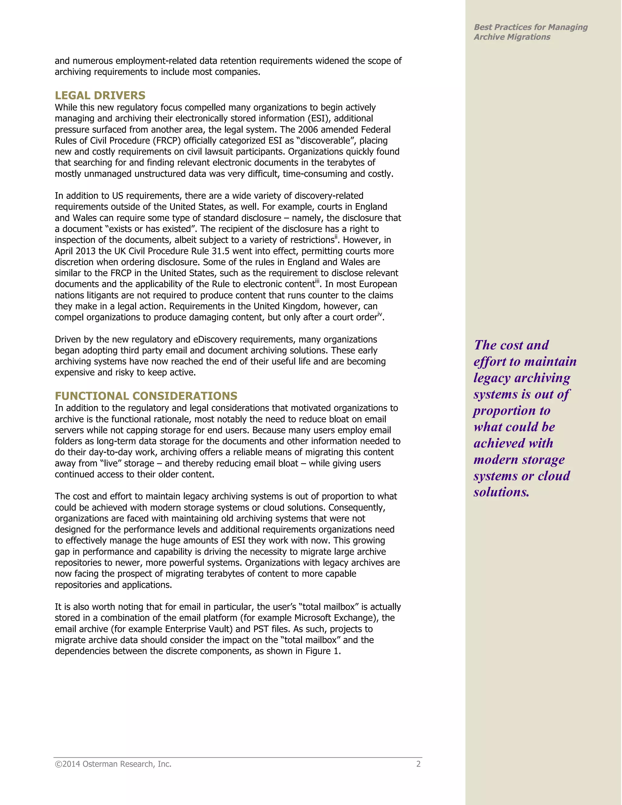 ©2014 Osterman Research, Inc. 2 
Best Practices for Managing 
Archive Migrations 
and numerous employment-related data retention requirements widened the scope of 
archiving requirements to include most companies. 
LEGAL DRIVERS 
While this new regulatory focus compelled many organizations to begin actively 
managing and archiving their electronically stored information (ESI), additional 
pressure surfaced from another area, the legal system. The 2006 amended Federal 
Rules of Civil Procedure (FRCP) officially categorized ESI as “discoverable”, placing 
new and costly requirements on civil lawsuit participants. Organizations quickly found 
that searching for and finding relevant electronic documents in the terabytes of 
mostly unmanaged unstructured data was very difficult, time-consuming and costly. 
In addition to US requirements, there are a wide variety of discovery-related 
requirements outside of the United States, as well. For example, courts in England 
and Wales can require some type of standard disclosure – namely, the disclosure that 
a document “exists or has existed”. The recipient of the disclosure has a right to 
inspection of the documents, albeit subject to a variety of restrictionsii. However, in 
April 2013 the UK Civil Procedure Rule 31.5 went into effect, permitting courts more 
discretion when ordering disclosure. Some of the rules in England and Wales are 
similar to the FRCP in the United States, such as the requirement to disclose relevant 
documents and the applicability of the Rule to electronic contentiii. In most European 
nations litigants are not required to produce content that runs counter to the claims 
they make in a legal action. Requirements in the United Kingdom, however, can 
compel organizations to produce damaging content, but only after a court orderiv. 
Driven by the new regulatory and eDiscovery requirements, many organizations 
began adopting third party email and document archiving solutions. These early 
archiving systems have now reached the end of their useful life and are becoming 
expensive and risky to keep active. 
FUNCTIONAL CONSIDERATIONS 
In addition to the regulatory and legal considerations that motivated organizations to 
archive is the functional rationale, most notably the need to reduce bloat on email 
servers while not capping storage for end users. Because many users employ email 
folders as long-term data storage for the documents and other information needed to 
do their day-to-day work, archiving offers a reliable means of migrating this content 
away from “live” storage – and thereby reducing email bloat – while giving users 
continued access to their older content. 
The cost and effort to maintain legacy archiving systems is out of proportion to what 
could be achieved with modern storage systems or cloud solutions. Consequently, 
organizations are faced with maintaining old archiving systems that were not 
designed for the performance levels and additional requirements organizations need 
to effectively manage the huge amounts of ESI they work with now. This growing 
gap in performance and capability is driving the necessity to migrate large archive 
repositories to newer, more powerful systems. Organizations with legacy archives are 
now facing the prospect of migrating terabytes of content to more capable 
repositories and applications. 
It is also worth noting that for email in particular, the user’s “total mailbox” is actually 
stored in a combination of the email platform (for example Microsoft Exchange), the 
email archive (for example Enterprise Vault) and PST files. As such, projects to 
migrate archive data should consider the impact on the “total mailbox” and the 
dependencies between the discrete components, as shown in Figure 1. 
The cost and 
effort to maintain 
legacy archiving 
systems is out of 
proportion to 
what could be 
achieved with 
modern storage 
systems or cloud 
solutions. 
 