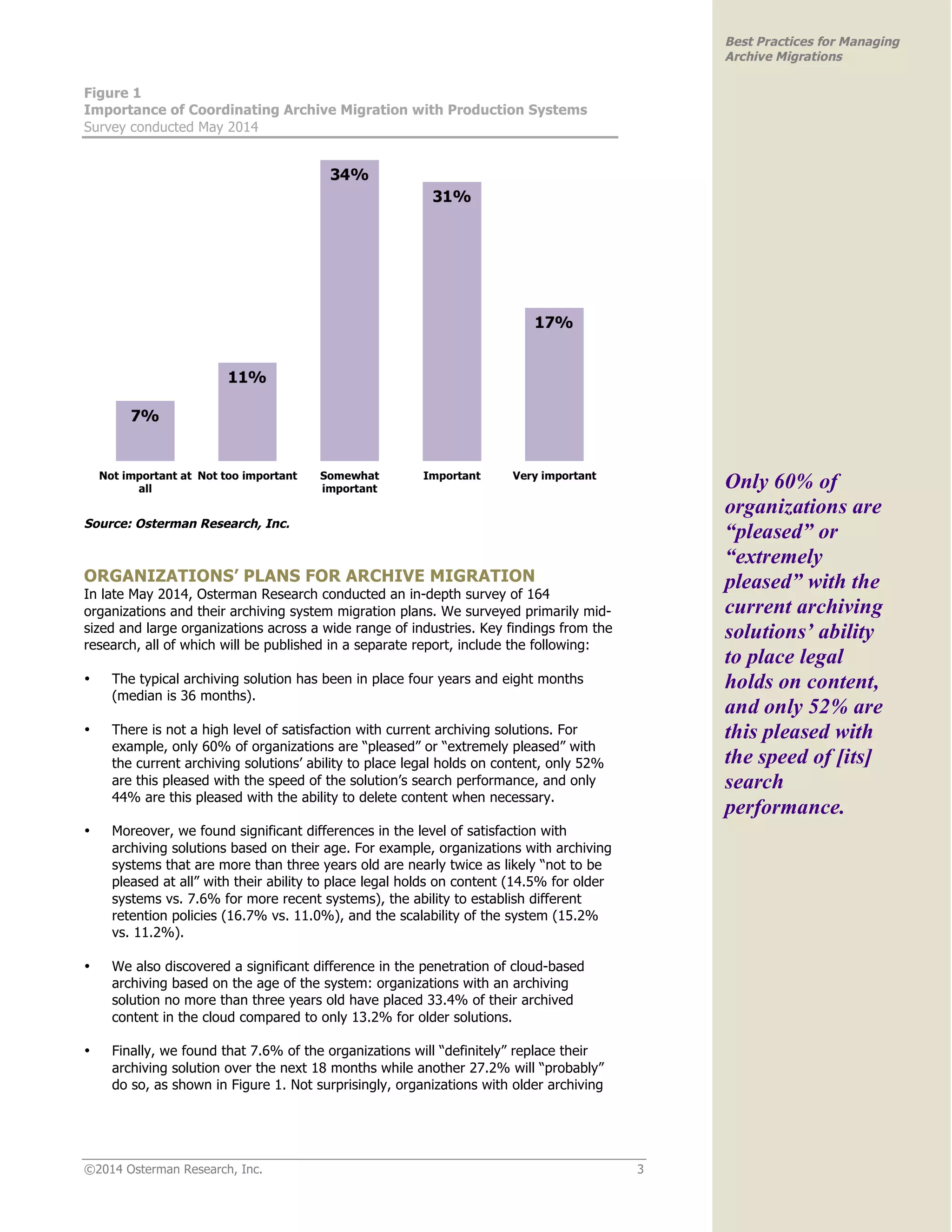 ©2014 Osterman Research, Inc. 3 
Best Practices for Managing 
Archive Migrations 
Figure 1 
Importance of Coordinating Archive Migration with Production Systems 
Survey conducted May 2014 
Source: Osterman Research, Inc. 
ORGANIZATIONS’ PLANS FOR ARCHIVE MIGRATION 
In late May 2014, Osterman Research conducted an in-depth survey of 164 
organizations and their archiving system migration plans. We surveyed primarily mid-sized 
and large organizations across a wide range of industries. Key findings from the 
research, all of which will be published in a separate report, include the following: 
• The typical archiving solution has been in place four years and eight months 
(median is 36 months). 
• There is not a high level of satisfaction with current archiving solutions. For 
example, only 60% of organizations are “pleased” or “extremely pleased” with 
the current archiving solutions’ ability to place legal holds on content, only 52% 
are this pleased with the speed of the solution’s search performance, and only 
44% are this pleased with the ability to delete content when necessary. 
• Moreover, we found significant differences in the level of satisfaction with 
archiving solutions based on their age. For example, organizations with archiving 
systems that are more than three years old are nearly twice as likely “not to be 
pleased at all” with their ability to place legal holds on content (14.5% for older 
systems vs. 7.6% for more recent systems), the ability to establish different 
retention policies (16.7% vs. 11.0%), and the scalability of the system (15.2% 
vs. 11.2%). 
• We also discovered a significant difference in the penetration of cloud-based 
archiving based on the age of the system: organizations with an archiving 
solution no more than three years old have placed 33.4% of their archived 
content in the cloud compared to only 13.2% for older solutions. 
• Finally, we found that 7.6% of the organizations will “definitely” replace their 
archiving solution over the next 18 months while another 27.2% will “probably” 
do so, as shown in Figure 1. Not surprisingly, organizations with older archiving 
Only 60% of 
organizations are 
“pleased” or 
“extremely 
pleased” with the 
current archiving 
solutions’ ability 
to place legal 
holds on content, 
and only 52% are 
this pleased with 
the speed of [its] 
search 
performance. 
 