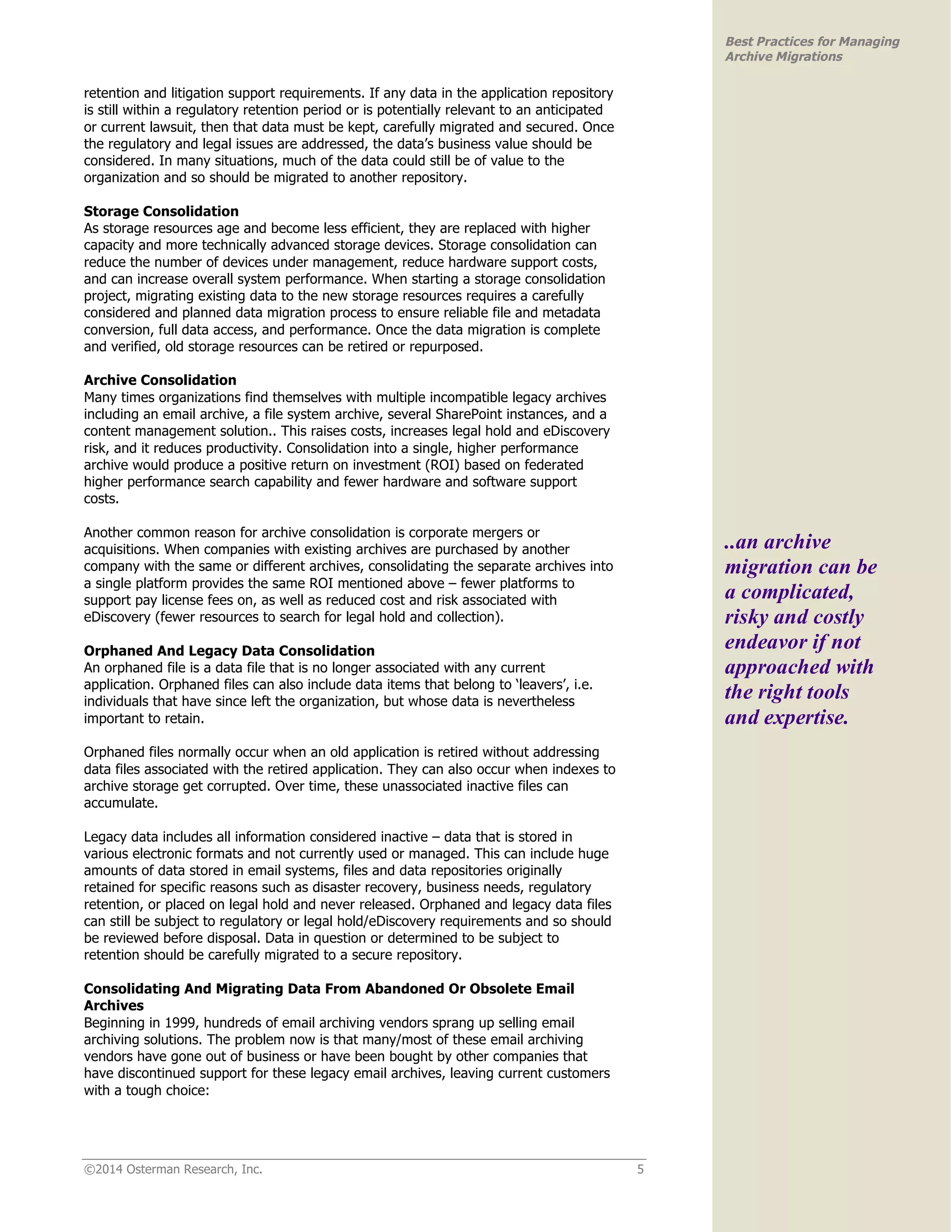 ©2014 Osterman Research, Inc. 5 
Best Practices for Managing 
Archive Migrations 
retention and litigation support requirements. If any data in the application repository 
is still within a regulatory retention period or is potentially relevant to an anticipated 
or current lawsuit, then that data must be kept, carefully migrated and secured. Once 
the regulatory and legal issues are addressed, the data’s business value should be 
considered. In many situations, much of the data could still be of value to the 
organization and so should be migrated to another repository. 
Storage Consolidation 
As storage resources age and become less efficient, they are replaced with higher 
capacity and more technically advanced storage devices. Storage consolidation can 
reduce the number of devices under management, reduce hardware support costs, 
and can increase overall system performance. When starting a storage consolidation 
project, migrating existing data to the new storage resources requires a carefully 
considered and planned data migration process to ensure reliable file and metadata 
conversion, full data access, and performance. Once the data migration is complete 
and verified, old storage resources can be retired or repurposed. 
Archive Consolidation 
Many times organizations find themselves with multiple incompatible legacy archives 
including an email archive, a file system archive, several SharePoint instances, and a 
content management solution.. This raises costs, increases legal hold and eDiscovery 
risk, and it reduces productivity. Consolidation into a single, higher performance 
archive would produce a positive return on investment (ROI) based on federated 
higher performance search capability and fewer hardware and software support 
costs. 
Another common reason for archive consolidation is corporate mergers or 
acquisitions. When companies with existing archives are purchased by another 
company with the same or different archives, consolidating the separate archives into 
a single platform provides the same ROI mentioned above – fewer platforms to 
support pay license fees on, as well as reduced cost and risk associated with 
eDiscovery (fewer resources to search for legal hold and collection). 
Orphaned And Legacy Data Consolidation 
An orphaned file is a data file that is no longer associated with any current 
application. Orphaned files can also include data items that belong to ‘leavers’, i.e. 
individuals that have since left the organization, but whose data is nevertheless 
important to retain. 
Orphaned files normally occur when an old application is retired without addressing 
data files associated with the retired application. They can also occur when indexes to 
archive storage get corrupted. Over time, these unassociated inactive files can 
accumulate. 
Legacy data includes all information considered inactive – data that is stored in 
various electronic formats and not currently used or managed. This can include huge 
amounts of data stored in email systems, files and data repositories originally 
retained for specific reasons such as disaster recovery, business needs, regulatory 
retention, or placed on legal hold and never released. Orphaned and legacy data files 
can still be subject to regulatory or legal hold/eDiscovery requirements and so should 
be reviewed before disposal. Data in question or determined to be subject to 
retention should be carefully migrated to a secure repository. 
Consolidating And Migrating Data From Abandoned Or Obsolete Email 
Archives 
Beginning in 1999, hundreds of email archiving vendors sprang up selling email 
archiving solutions. The problem now is that many/most of these email archiving 
vendors have gone out of business or have been bought by other companies that 
have discontinued support for these legacy email archives, leaving current customers 
with a tough choice: 
..an archive 
migration can be 
a complicated, 
risky and costly 
endeavor if not 
approached with 
the right tools 
and expertise. 
 