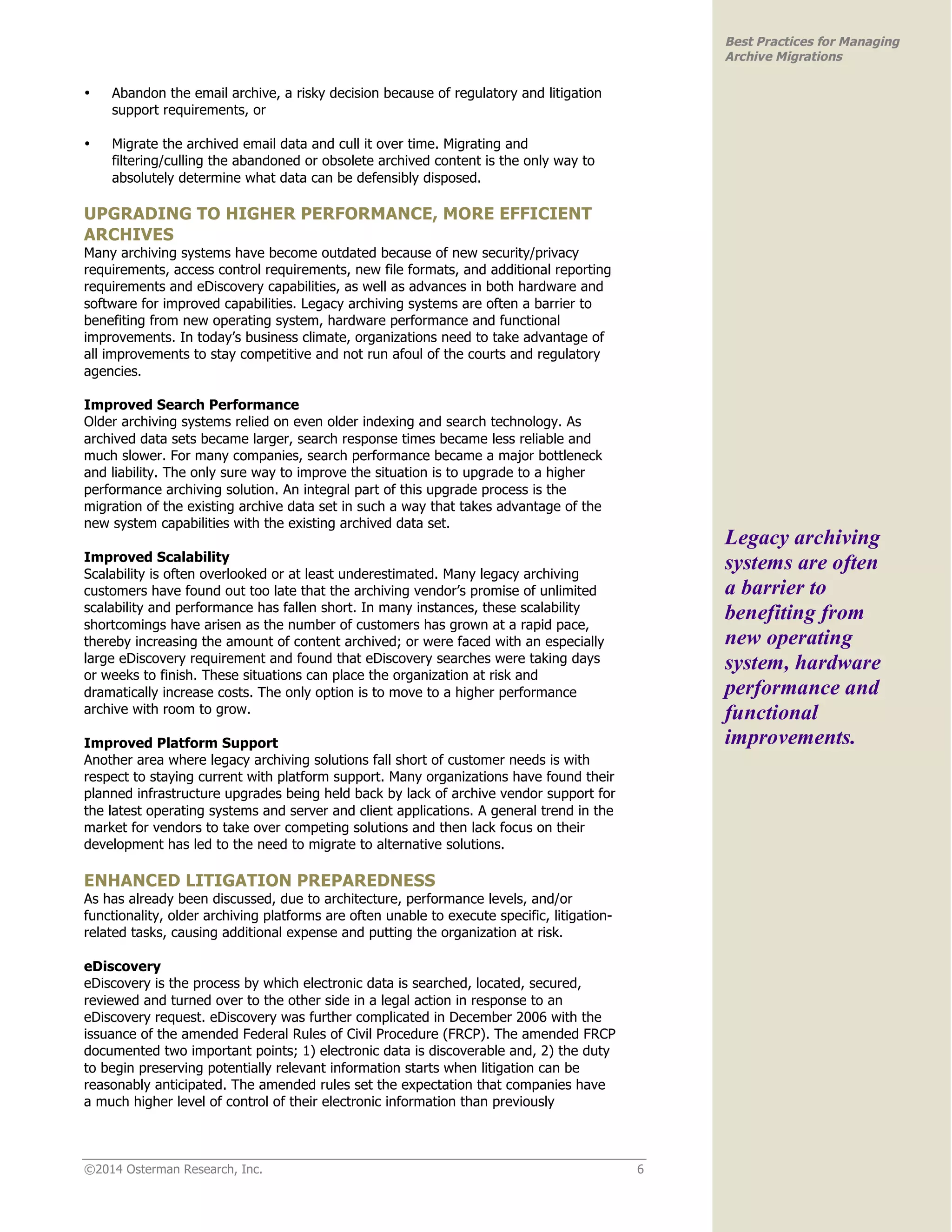 ©2014 Osterman Research, Inc. 6 
Best Practices for Managing 
Archive Migrations 
• Abandon the email archive, a risky decision because of regulatory and litigation 
support requirements, or 
• Migrate the archived email data and cull it over time. Migrating and 
filtering/culling the abandoned or obsolete archived content is the only way to 
absolutely determine what data can be defensibly disposed. 
UPGRADING TO HIGHER PERFORMANCE, MORE EFFICIENT 
ARCHIVES 
Many archiving systems have become outdated because of new security/privacy 
requirements, access control requirements, new file formats, and additional reporting 
requirements and eDiscovery capabilities, as well as advances in both hardware and 
software for improved capabilities. Legacy archiving systems are often a barrier to 
benefiting from new operating system, hardware performance and functional 
improvements. In today’s business climate, organizations need to take advantage of 
all improvements to stay competitive and not run afoul of the courts and regulatory 
agencies. 
Improved Search Performance 
Older archiving systems relied on even older indexing and search technology. As 
archived data sets became larger, search response times became less reliable and 
much slower. For many companies, search performance became a major bottleneck 
and liability. The only sure way to improve the situation is to upgrade to a higher 
performance archiving solution. An integral part of this upgrade process is the 
migration of the existing archive data set in such a way that takes advantage of the 
new system capabilities with the existing archived data set. 
Improved Scalability 
Scalability is often overlooked or at least underestimated. Many legacy archiving 
customers have found out too late that the archiving vendor’s promise of unlimited 
scalability and performance has fallen short. In many instances, these scalability 
shortcomings have arisen as the number of customers has grown at a rapid pace, 
thereby increasing the amount of content archived; or were faced with an especially 
large eDiscovery requirement and found that eDiscovery searches were taking days 
or weeks to finish. These situations can place the organization at risk and 
dramatically increase costs. The only option is to move to a higher performance 
archive with room to grow. 
Improved Platform Support 
Another area where legacy archiving solutions fall short of customer needs is with 
respect to staying current with platform support. Many organizations have found their 
planned infrastructure upgrades being held back by lack of archive vendor support for 
the latest operating systems and server and client applications. A general trend in the 
market for vendors to take over competing solutions and then lack focus on their 
development has led to the need to migrate to alternative solutions. 
ENHANCED LITIGATION PREPAREDNESS 
As has already been discussed, due to architecture, performance levels, and/or 
functionality, older archiving platforms are often unable to execute specific, litigation-related 
tasks, causing additional expense and putting the organization at risk. 
eDiscovery 
eDiscovery is the process by which electronic data is searched, located, secured, 
reviewed and turned over to the other side in a legal action in response to an 
eDiscovery request. eDiscovery was further complicated in December 2006 with the 
issuance of the amended Federal Rules of Civil Procedure (FRCP). The amended FRCP 
documented two important points; 1) electronic data is discoverable and, 2) the duty 
to begin preserving potentially relevant information starts when litigation can be 
reasonably anticipated. The amended rules set the expectation that companies have 
a much higher level of control of their electronic information than previously 
Legacy archiving 
systems are often 
a barrier to 
benefiting from 
new operating 
system, hardware 
performance and 
functional 
improvements. 
 