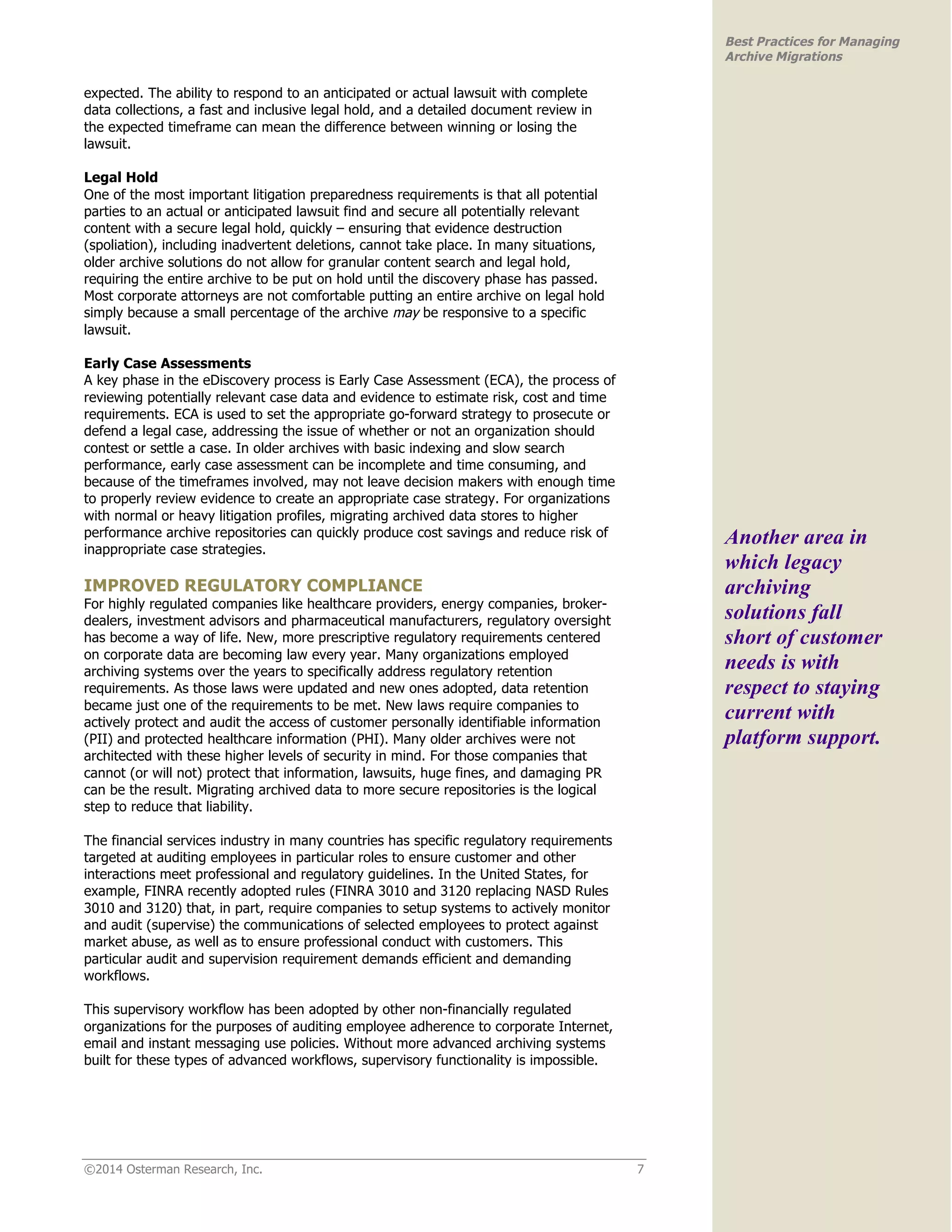 ©2014 Osterman Research, Inc. 7 
Best Practices for Managing 
Archive Migrations 
expected. The ability to respond to an anticipated or actual lawsuit with complete 
data collections, a fast and inclusive legal hold, and a detailed document review in 
the expected timeframe can mean the difference between winning or losing the 
lawsuit. 
Legal Hold 
One of the most important litigation preparedness requirements is that all potential 
parties to an actual or anticipated lawsuit find and secure all potentially relevant 
content with a secure legal hold, quickly – ensuring that evidence destruction 
(spoliation), including inadvertent deletions, cannot take place. In many situations, 
older archive solutions do not allow for granular content search and legal hold, 
requiring the entire archive to be put on hold until the discovery phase has passed. 
Most corporate attorneys are not comfortable putting an entire archive on legal hold 
simply because a small percentage of the archive may be responsive to a specific 
lawsuit. 
Early Case Assessments 
A key phase in the eDiscovery process is Early Case Assessment (ECA), the process of 
reviewing potentially relevant case data and evidence to estimate risk, cost and time 
requirements. ECA is used to set the appropriate go-forward strategy to prosecute or 
defend a legal case, addressing the issue of whether or not an organization should 
contest or settle a case. In older archives with basic indexing and slow search 
performance, early case assessment can be incomplete and time consuming, and 
because of the timeframes involved, may not leave decision makers with enough time 
to properly review evidence to create an appropriate case strategy. For organizations 
with normal or heavy litigation profiles, migrating archived data stores to higher 
performance archive repositories can quickly produce cost savings and reduce risk of 
inappropriate case strategies. 
IMPROVED REGULATORY COMPLIANCE 
For highly regulated companies like healthcare providers, energy companies, broker-dealers, 
investment advisors and pharmaceutical manufacturers, regulatory oversight 
has become a way of life. New, more prescriptive regulatory requirements centered 
on corporate data are becoming law every year. Many organizations employed 
archiving systems over the years to specifically address regulatory retention 
requirements. As those laws were updated and new ones adopted, data retention 
became just one of the requirements to be met. New laws require companies to 
actively protect and audit the access of customer personally identifiable information 
(PII) and protected healthcare information (PHI). Many older archives were not 
architected with these higher levels of security in mind. For those companies that 
cannot (or will not) protect that information, lawsuits, huge fines, and damaging PR 
can be the result. Migrating archived data to more secure repositories is the logical 
step to reduce that liability. 
The financial services industry in many countries has specific regulatory requirements 
targeted at auditing employees in particular roles to ensure customer and other 
interactions meet professional and regulatory guidelines. In the United States, for 
example, FINRA recently adopted rules (FINRA 3010 and 3120 replacing NASD Rules 
3010 and 3120) that, in part, require companies to setup systems to actively monitor 
and audit (supervise) the communications of selected employees to protect against 
market abuse, as well as to ensure professional conduct with customers. This 
particular audit and supervision requirement demands efficient and demanding 
workflows. 
This supervisory workflow has been adopted by other non-financially regulated 
organizations for the purposes of auditing employee adherence to corporate Internet, 
email and instant messaging use policies. Without more advanced archiving systems 
built for these types of advanced workflows, supervisory functionality is impossible. 
Another area in 
which legacy 
archiving 
solutions fall 
short of customer 
needs is with 
respect to staying 
current with 
platform support. 
 