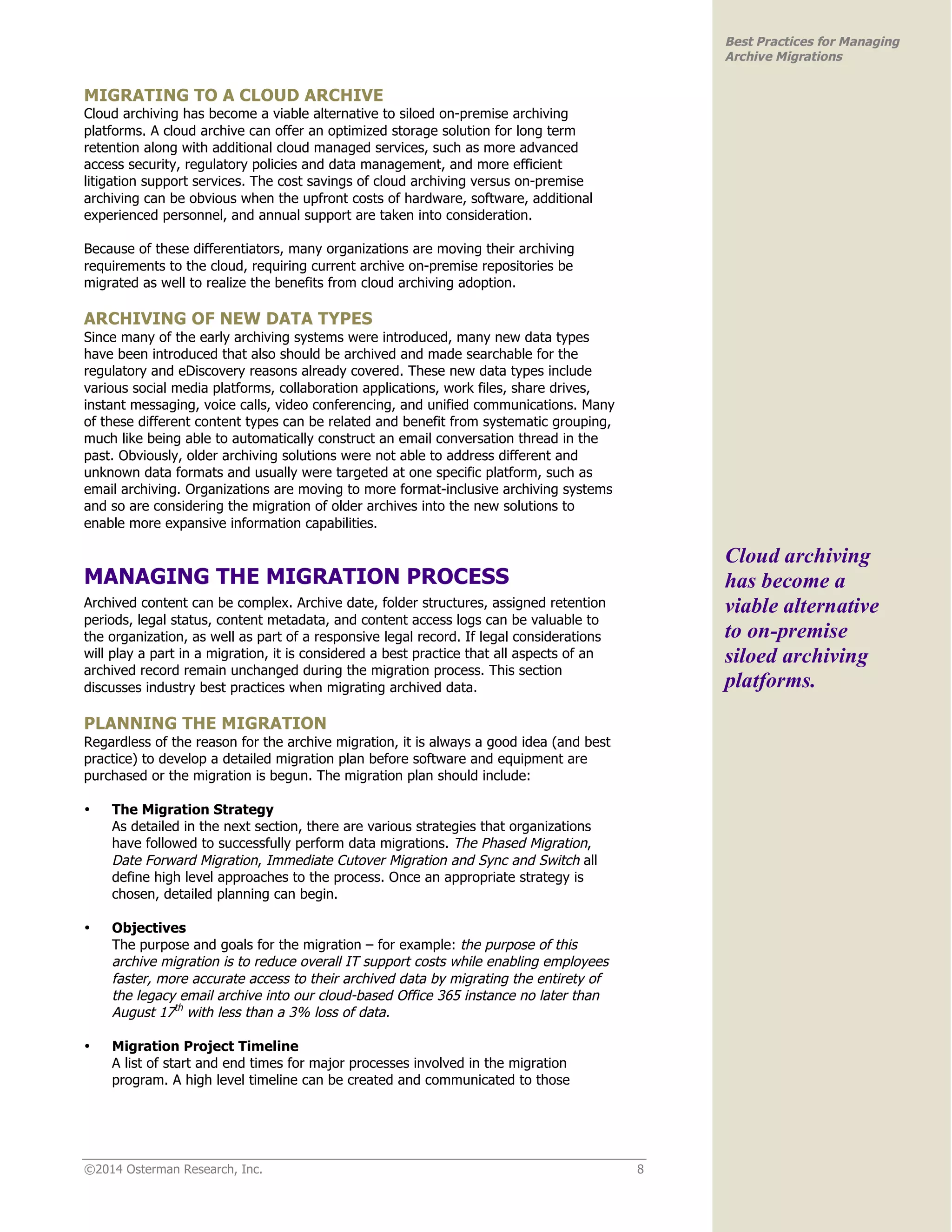 ©2014 Osterman Research, Inc. 8 
Best Practices for Managing 
Archive Migrations 
MIGRATING TO A CLOUD ARCHIVE 
Cloud archiving has become a viable alternative to siloed on-premise archiving 
platforms. A cloud archive can offer an optimized storage solution for long term 
retention along with additional cloud managed services, such as more advanced 
access security, regulatory policies and data management, and more efficient 
litigation support services. The cost savings of cloud archiving versus on-premise 
archiving can be obvious when the upfront costs of hardware, software, additional 
experienced personnel, and annual support are taken into consideration. 
Because of these differentiators, many organizations are moving their archiving 
requirements to the cloud, requiring current archive on-premise repositories be 
migrated as well to realize the benefits from cloud archiving adoption. 
ARCHIVING OF NEW DATA TYPES 
Since many of the early archiving systems were introduced, many new data types 
have been introduced that also should be archived and made searchable for the 
regulatory and eDiscovery reasons already covered. These new data types include 
various social media platforms, collaboration applications, work files, share drives, 
instant messaging, voice calls, video conferencing, and unified communications. Many 
of these different content types can be related and benefit from systematic grouping, 
much like being able to automatically construct an email conversation thread in the 
past. Obviously, older archiving solutions were not able to address different and 
unknown data formats and usually were targeted at one specific platform, such as 
email archiving. Organizations are moving to more format-inclusive archiving systems 
and so are considering the migration of older archives into the new solutions to 
enable more expansive information capabilities. 
MANAGING THE MIGRATION PROCESS 
Archived content can be complex. Archive date, folder structures, assigned retention 
periods, legal status, content metadata, and content access logs can be valuable to 
the organization, as well as part of a responsive legal record. If legal considerations 
will play a part in a migration, it is considered a best practice that all aspects of an 
archived record remain unchanged during the migration process. This section 
discusses industry best practices when migrating archived data. 
PLANNING THE MIGRATION 
Regardless of the reason for the archive migration, it is always a good idea (and best 
practice) to develop a detailed migration plan before software and equipment are 
purchased or the migration is begun. The migration plan should include: 
• The Migration Strategy 
As detailed in the next section, there are various strategies that organizations 
have followed to successfully perform data migrations. The Phased Migration, 
Date Forward Migration, Immediate Cutover Migration and Sync and Switch all 
define high level approaches to the process. Once an appropriate strategy is 
chosen, detailed planning can begin. 
• Objectives 
The purpose and goals for the migration – for example: the purpose of this 
archive migration is to reduce overall IT support costs while enabling employees 
faster, more accurate access to their archived data by migrating the entirety of 
the legacy email archive into our cloud-based Office 365 instance no later than 
August 17th with less than a 3% loss of data. 
• Migration Project Timeline 
A list of start and end times for major processes involved in the migration 
program. A high level timeline can be created and communicated to those 
Cloud archiving 
has become a 
viable alternative 
to on-premise 
siloed archiving 
platforms. 
 