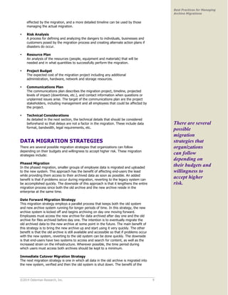 ©2014 Osterman Research, Inc. 9 
Best Practices for Managing 
Archive Migrations 
effected by the migration, and a more detailed timeline can be used by those 
managing the actual migration. 
• Risk Analysis 
A process for defining and analyzing the dangers to individuals, businesses and 
customers posed by the migration process and creating alternate action plans if 
disasters do occur. 
• Resource Plan 
An analysis of the resources (people, equipment and materials) that will be 
needed and in what quantities to successfully perform the migration. 
• Project Budget 
The expected cost of the migration project including any additional 
administration, hardware, network and storage resources. 
• Communications Plan 
The communications plan describes the migration project, timeline, projected 
levels of impact (downtimes, etc.), and contact information when questions or 
unplanned issues arise. The target of the communications plan are the project 
stakeholders, including management and all employees that could be affected by 
the project. 
• Technical Considerations 
As detailed in the next section, the technical details that should be considered 
beforehand so that delays are not a factor in the migration. These include data 
format, bandwidth, legal requirements, etc. 
DATA MIGRATION STRATEGIES 
There are several possible migration strategies that organizations can follow 
depending on their budgets and willingness to accept higher risk. These migration 
strategies include: 
Phased Migration 
In the phased migration, smaller groups of employee data is migrated and uploaded 
to the new system. This approach has the benefit of affecting end-users the least 
while providing them access to their archived data as soon as possible. An added 
benefit is that if problems occur during migration, reverting to the legacy system can 
be accomplished quickly. The downside of this approach is that it lengthens the entire 
migration process since both the old archive and the new archive reside in the 
enterprise at the same time. 
Date Forward Migration Strategy 
This migration strategy employs a parallel process that keeps both the old system 
and new archive system running for longer periods of time. In this strategy, the new 
archive system is kicked off and begins archiving on day one moving forward. 
Employees must access the new archive for data archived after day one and the old 
archive for files archived before day one. The intention is to eventually migrate the 
old archived data to the new archive at some point in the future. The main benefit of 
this strategy is to bring the new archive up and start using it very quickly. The other 
benefit is that the old archive is still available and accessible so that if problems occur 
with the new system, reverting to the old system can be done quickly. The downside 
is that end-users have two systems to access and search for content, as well as the 
increased strain on the infrastructure. Wherever possible, the time period during 
which users must access both archives should be kept to a minimum. 
Immediate Cutover Migration Strategy 
The next migration strategy is one in which all data in the old archive is migrated into 
the new system, verified and then the old system is shut down. The benefit of the 
There are several 
possible 
migration 
strategies that 
organizations 
can follow 
depending on 
their budgets and 
willingness to 
accept higher 
risk. 
 