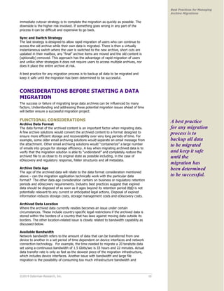 ©2014 Osterman Research, Inc. 10 
Best Practices for Managing 
Archive Migrations 
immediate cutover strategy is to complete the migration as quickly as possible. The 
downside is the higher risk involved. If something goes wrong in any part of the 
process it can be difficult and expensive to go back. 
Sync and Switch Strategy 
The last strategy is designed to allow rapid migration of users who can continue to 
access the old archive while their own data is migrated. There is then a virtually 
instantaneous switch where the user is switched to the new archive, short cuts are 
updated in their mailbox, any “final” archive items are moved and the old content is 
(optionally) removed. This approach has the advantage of rapid migration of users 
and unlike other strategies it does not require users to access multiple archives, nor 
does it place the entire archive at risk. 
A best practice for any migration process is to backup all data to be migrated and 
keep it safe until the migration has been determined to be successful. 
CONSIDERATIONS BEFORE STARTING A DATA 
MIGRATION 
The success or failure of migrating large data archives can be influenced by many 
factors. Understanding and addressing these potential migration issues ahead of time 
will better ensure a successful migration project. 
FUNCTIONAL CONSIDERATIONS 
Archive Data Format 
The data format of the archived content is an important factor when migrating data. 
A few archive solutions would convert the archived content to a format designed to 
ensure more efficient storage and recoverability over very long periods of time. For 
example, some older email archiving solutions would separate an email message from 
the attachment. Other email archiving solutions would “containerize” a large number 
of emails into groups for storage efficiency. A key when migrating archived data is to 
verify that the migration solution is able to “understand” and completely restore the 
archived file to as close to its original state as possible including, in the case of 
eDiscovery and regulatory response, folder structures and all metadata. 
Archive Data Age 
The age of the archived data will relate to the data format consideration mentioned 
above – can the migration application technically work with the particular data 
format? The other data age consideration centers on business or regulatory retention 
periods and eDiscovery requirements. Industry best practices suggest that expired 
data should be disposed of as soon as it ages beyond its retention period AND is not 
potentially relevant to any current or anticipated legal actions. Disposal of expired 
information reduces storage costs, storage management costs and eDiscovery costs. 
Archived Data Location 
Where the archived data currently resides becomes an issue under certain 
circumstances. These include country-specific legal restrictions if the archived data is 
stored within the borders of a country that has laws against moving data outside its 
borders. The other location-related issue is closely related to bandwidth capability as 
discussed below. 
Available Bandwidth 
Network bandwidth refers to the amount of data that can be transferred from one 
device to another in a set period of time dependent on device interfaces and network 
connection technology. For example, the time needed to migrate a 20 terabyte data 
set using a continuous bandwidth of 1.5 Gbits/sec is 33 hours and 22 minutes. Actual 
data transfer rate is only as fast as the slowest piece of the migration infrastructure, 
which includes device interfaces. Another issue with bandwidth and large file 
migration is the possibility of consuming too much infrastructure bandwidth and 
A best practice 
for any migration 
process is to 
backup all data 
to be migrated 
and keep it safe 
until the 
migration has 
been determined 
to be successful. 
 