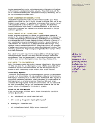 ©2014 Osterman Research, Inc. 11 
Best Practices for Managing 
Archive Migrations 
thereby negatively affecting other enterprise applications. When planning for a large 
archive migration, a best practice includes calculating the available bandwidth that 
can be used without affecting other enterprise functionality or, alternatively, plan for 
the migration during non-business hours. 
DATA INGESTION CONSIDERATIONS 
The destination application/repository may have limitations on the speed of data 
ingestion affecting the total time to migrate the data. For example, there may be little 
limitation on data ingestion if an organization is migrating archives from one internal 
archive application to another of the same archive application. The destination 
ingestion performance will be subject to interface performance, as well as any file 
size limitations, metadata, and any data conversions that are required by the new 
destination application. 
LEGAL/REGULATORY CONSIDERATIONS 
Anytime large data migrations occur, all legal and regulatory aspects should be 
considered. The corporate legal department should be consulted on the status of any 
current or anticipated legal proceedings that would affect legal hold responsibilities, 
or eDiscovery collection and review processes for data potentially in the archive. It’s a 
risky undertaking to move/migrate data that is involved in a lawsuit and should be 
well understood. The archived data could be inadvertently lost or changed during 
migration triggering spoliation (destruction of evidence) accusations. The movement 
of legally responsive content without strict audit and oversight could introduce “chain 
of custody” questions into the proceedings causing data beneficial to a legal defense 
to be ruled inadmissible. 
Data subject to regulatory requirements can pose additional risks during migration 
without planning and oversight. Loss of regulated data can trigger investigations, 
agency lawsuits, fines, and negative publicity. When migrating regulated data, care 
should be taken to ensure the migration process does not put the data at risk. 
END USER CONSIDERATIONS 
Before the migration process begins, planning should include how the data migration 
will affect end-users. How long the migration process will take, access rights before 
and after the migration, end-user notification, and help desk support during the 
process will affect the perceived success or failure of the archive migration. 
Access During Migration 
The question of end-user access to archived data during migration can be addressed 
in several ways. Communicating with end-users before and during the migration can 
limit employee productivity issues as well as calls to the help desk. If the migration is 
appropriately planned and managed in stages, unavailability of archived data can be 
kept to a minimum. In certain circumstances, the archived data could remain 
available as it is being migrated. The key is in communicating with end-users about 
the dates and timeframes that data may not be available, as well as how they will 
connect to their archived data after the migration is complete. 
Access And Use After Migration 
A data migration project can trigger worries of data access after the migration is 
complete. Questions like: 
• Will I still be able to find and use my archived data? 
• Will I have to go through extra steps to get to my data? 
• How long will I have access to it? 
• Will my data be automatically deleted without my approval? 
Before the 
migration 
process begins, 
planning should 
include how the 
data migration 
will affect end-users. 
 