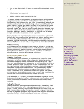 ©2014 Osterman Research, Inc. 12 
Best Practices for Managing 
Archive Migrations 
• How will data be archived in the future, by policies or by my choosing to archive 
it? 
• Will others also have access to it? 
• Will I be trained on how to use the new archive? 
The answers to these and other questions will depend on the new archiving system 
an organization chooses to implement and the policies it implements. Archiving 
industry experts have suggested some basic “rules” to consider when evaluating post 
migration practices. First, don’t drastically change end-user use models just for the 
sake of change. If possible, keep usability as close to the old use model as possible. 
For example, moving from a file system drag-and-drop use model to one that 
employs a “check-in” and “check-out” model can cause productivity issues and could 
drive some end-users to develop “work-arounds” to avoid using the new system. If, 
because of new legal or regulatory requirements, the use model must be radically 
changed, automate the new processes as much as possible. 
Second, migration from on-premise archives to cloud-based archiving systems could 
highlight slight differences in end-user expectations. The speed of response (latency) 
to a mouse click, a drag and drop operation, or the time it takes to open a file 
completely might take slightly longer (microseconds versus milliseconds) than before. 
These small differences can taint end-user acceptance if not discussed ahead of time. 
End-User Training 
Communicating migration plans and progress to affected end-users is an important 
part of a migration process to cut down on end-user frustration and costly calls to the 
help desk. As important as keeping end-users informed of the migration process is 
training them ahead of time on any new processes, procedures, use policies and 
automation that will affect their access and use in the future. 
OTHER CONSIDERATIONS 
Migration Time Frame 
Accurately estimating the total time of the migration process is important to set 
expectations for both end-users as well as management. Calculating migration time 
should be straightforward when all considerations are taken into account. Gating 
items such as available bandwidth, hours per day (or night) the allotted bandwidth is 
available, the amount of data to be migrated, any data transfer limitation from both 
the original archive as well as the destination repository, and potential management 
issues are all variables in the migration process. One possible migration process 
consideration is to divide the migration into stages so that access to the entire 
archive is not blocked for the entire archive migration. For example, with an email 
archive, migrating select mailboxes or departments on specific days would lessen the 
negative affect to only those mailboxes being migrated on that day. 
A key requirement for a successful data migration project is to calculate an accurate 
(and conservative) migration time frame and communicate it to affected end-users. If 
realistic expectations can be set and then met or exceeded, the migration will be 
successful. 
Culling And Disposal 
Another consideration when planning a large data migration is to think about culling 
the archived data set either before or during the process. If the current archive 
system is capable, some basic culling of expired or especially old content (taking legal 
holds into account) can speed up the migration process. It is important to consider 
the legal and regulatory implications of such actions. Further discussion of culling and 
disposal can be found in the defensible disposal section later in this paper. 
Migration from 
on-premise 
archives to 
cloud-based 
archiving systems 
could highlight 
slight differences 
in end-user 
expectations. 
 