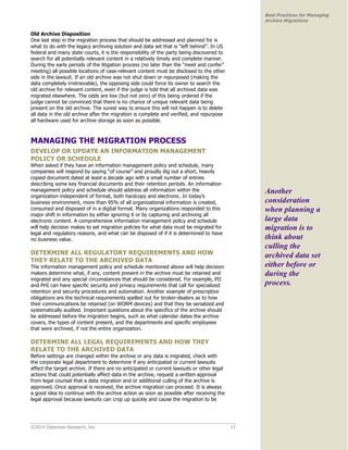 ©2014 Osterman Research, Inc. 13 
Best Practices for Managing 
Archive Migrations 
Old Archive Disposition 
One last step in the migration process that should be addressed and planned for is 
what to do with the legacy archiving solution and data set that is “left behind”. In US 
federal and many state courts, it is the responsibility of the party being discovered to 
search for all potentially relevant content in a relatively timely and complete manner. 
During the early periods of the litigation process (no later than the “meet and confer” 
meeting) all possible locations of case-relevant content must be disclosed to the other 
side in the lawsuit. If an old archive was not shut down or repurposed (making the 
data completely irretrievable), the opposing side could force its owner to search the 
old archive for relevant content, even if the judge is told that all archived data was 
migrated elsewhere. The odds are low (but not zero) of this being ordered if the 
judge cannot be convinced that there is no chance of unique relevant data being 
present on the old archive. The surest way to ensure this will not happen is to delete 
all data in the old archive after the migration is complete and verified, and repurpose 
all hardware used for archive storage as soon as possible. 
MANAGING THE MIGRATION PROCESS 
DEVELOP OR UPDATE AN INFORMATION MANAGEMENT 
POLICY OR SCHEDULE 
When asked if they have an information management policy and schedule, many 
companies will respond by saying “of course” and proudly dig out a short, heavily 
copied document dated at least a decade ago with a small number of entries 
describing some key financial documents and their retention periods. An information 
management policy and schedule should address all information within the 
organization independent of format, both hardcopy and electronic. In today’s 
business environment, more than 95% of all organizational information is created, 
consumed and disposed of in a digital format. Many organizations responded to this 
major shift in information by either ignoring it or by capturing and archiving all 
electronic content. A comprehensive information management policy and schedule 
will help decision makes to set migration policies for what data must be migrated for 
legal and regulatory reasons, and what can be disposed of if it is determined to have 
no business value. 
DETERMINE ALL REGULATORY REQUIREMENTS AND HOW 
THEY RELATE TO THE ARCHIVED DATA 
The information management policy and schedule mentioned above will help decision 
makers determine what, if any, content present in the archive must be retained and 
migrated and any special circumstances that should be considered. For example, PII 
and PHI can have specific security and privacy requirements that call for specialized 
retention and security procedures and automation. Another example of prescriptive 
obligations are the technical requirements spelled out for broker-dealers as to how 
their communications be retained (on WORM devices) and that they be serialized and 
systematically audited. Important questions about the specifics of the archive should 
be addressed before the migration begins, such as what calendar dates the archive 
covers, the types of content present, and the departments and specific employees 
that were archived, if not the entire organization. 
DETERMINE ALL LEGAL REQUIREMENTS AND HOW THEY 
RELATE TO THE ARCHIVED DATA 
Before settings are changed within the archive or any data is migrated, check with 
the corporate legal department to determine if any anticipated or current lawsuits 
affect the target archive. If there are no anticipated or current lawsuits or other legal 
actions that could potentially affect data in the archive, request a written approval 
from legal counsel that a data migration and or additional culling of the archive is 
approved. Once approval is received, the archive migration can proceed. It is always 
a good idea to continue with the archive action as soon as possible after receiving the 
legal approval because lawsuits can crop up quickly and cause the migration to be 
Another 
consideration 
when planning a 
large data 
migration is to 
think about 
culling the 
archived data set 
either before or 
during the 
process. 
 