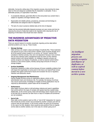 ©2014 Osterman Research, Inc. 15 
Best Practices for Managing 
Archive Migrations 
defensibly. During the culling step of the migration process, documenting the steps 
taken to find and categorize candidate files for disposition is advisable. To be a 
defensible process, an organization must show: 
• A consistently followed, good faith effort to find and protect any content that is 
subject to regulatory and legal retention rules. 
• Reasonable and reliable policies, procedures, processes and technology to 
differentiate and categorize data for disposition. 
• The lack of a duty to preserve deleted data at the time of disposal. 
Tested and documented defensible disposal processes can save money and time by 
reducing the amount of data that needs to be migrated while reducing the risk of 
disposing of information that should have been retained. 
THE BUSINESS ADVANTAGES OF PROACTIVE 
DATA MIGRATION 
There are several reasons to consider proactively migrating archive data before 
potential problems can crop up. These include: 
• Storage Savings 
Older archives can contain a large percentage of duplicate files. These duplicates 
can amount to up to 75% of the archive. Another cause of excess storage use is 
all of the expired content resident in an archive. As “records” reached their 
compliance retention periods, they were not disposed of because many archives 
did not have retention policy management built into them so they retained 
expired content until manual deletion. An intelligent migration process can 
quickly recognize and dispose of duplicates, as well as expired content before 
moved to a new archive system, thereby saving large amounts of money in 
storage budgets. 
• Archive Scalability 
Proactively migrating an older archive because of known scalability problems that 
will impact the organization at some point in the future can head-off last minute 
problems like system performance issues and increased risk due to regulatory 
retention and eDiscovery issues. 
• Ongoing Management And Maintenance 
Having multiple archives across an organization places a strain on the 
administration team and introduces risk. For example, the backup of archives 
may not be synchronized, knowledge of multiple archiving applications may be 
required by administrators, system loads will be increased etc. 
• Performance 
Many legacy archives relied on old technology indexing and search capabilities 
that cannot perform the types of complex and speedy searches needed today. 
Additionally, as the archive grows, these old technology search engines aren’t up 
to the task and so searches can take hours or days to complete and sometimes 
are not consistent. 
• End of Life 
Many older archive systems reach an EOL or “end of life” designation for reasons 
that include the archive vendor was purchased by another company and will not 
continue with the old solution, or the archive vendor has gone out of business. 
In the case of an EOL situation, there would be some period of time to migrate 
archive data to another solution, but in the case of a vendor going out of 
An intelligent 
migration 
process can 
quickly recognize 
and dispose of 
duplicates, as 
well as expired 
content before 
moved to a new 
archive system. 
 